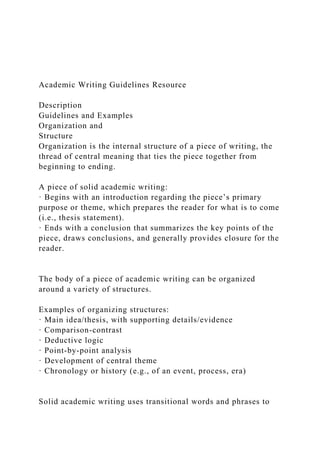 Academic Writing Guidelines Resource
Description
Guidelines and Examples
Organization and
Structure
Organization is the internal structure of a piece of writing, the
thread of central meaning that ties the piece together from
beginning to ending.
A piece of solid academic writing:
· Begins with an introduction regarding the piece’s primary
purpose or theme, which prepares the reader for what is to come
(i.e., thesis statement).
· Ends with a conclusion that summarizes the key points of the
piece, draws conclusions, and generally provides closure for the
reader.
The body of a piece of academic writing can be organized
around a variety of structures.
Examples of organizing structures:
· Main idea/thesis, with supporting details/evidence
· Comparison-contrast
· Deductive logic
· Point-by-point analysis
· Development of central theme
· Chronology or history (e.g., of an event, process, era)
Solid academic writing uses transitional words and phrases to
 