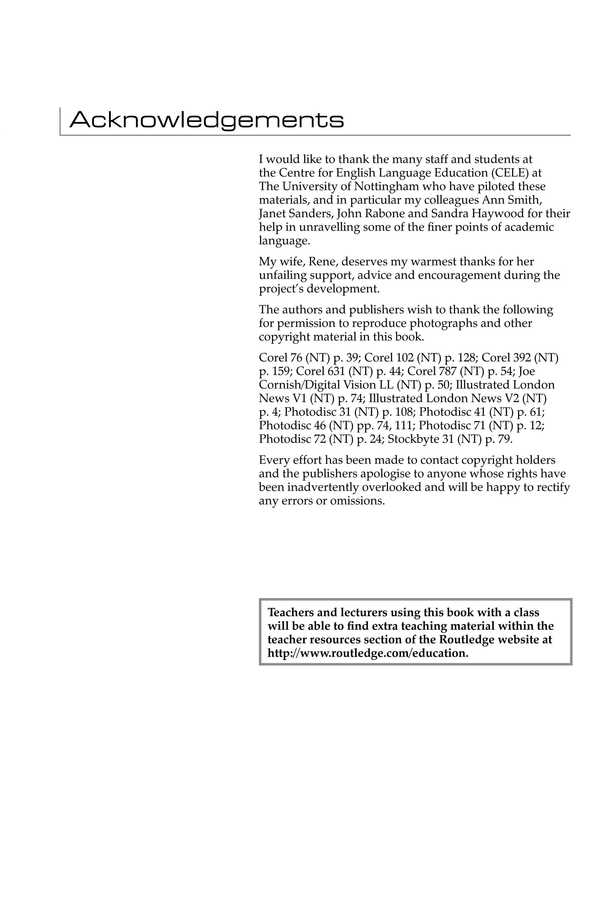 Acknowledgements
          I would like to thank the many staff and students at
          the Centre for English Language Education (CELE) at
          The University of Nottingham who have piloted these
          materials, and in particular my colleagues Ann Smith,
          Janet Sanders, John Rabone and Sandra Haywood for their
          help in unravelling some of the ﬁner points of academic
          language.
          My wife, Rene, deserves my warmest thanks for her
          unfailing support, advice and encouragement during the
          project’s development.
          The authors and publishers wish to thank the following
          for permission to reproduce photographs and other
          copyright material in this book.
          Corel 76 (NT) p. 39; Corel 102 (NT) p. 128; Corel 392 (NT)
          p. 159; Corel 631 (NT) p. 44; Corel 787 (NT) p. 54; Joe
          Cornish/Digital Vision LL (NT) p. 50; Illustrated London
          News V1 (NT) p. 74; Illustrated London News V2 (NT)
          p. 4; Photodisc 31 (NT) p. 108; Photodisc 41 (NT) p. 61;
          Photodisc 46 (NT) pp. 74, 111; Photodisc 71 (NT) p. 12;
          Photodisc 72 (NT) p. 24; Stockbyte 31 (NT) p. 79.
          Every effort has been made to contact copyright holders
          and the publishers apologise to anyone whose rights have
          been inadvertently overlooked and will be happy to rectify
          any errors or omissions.




           Teachers and lecturers using this book with a class
           will be able to ﬁnd extra teaching material within the
           teacher resources section of the Routledge website at
           http://www.routledge.com/education.
 