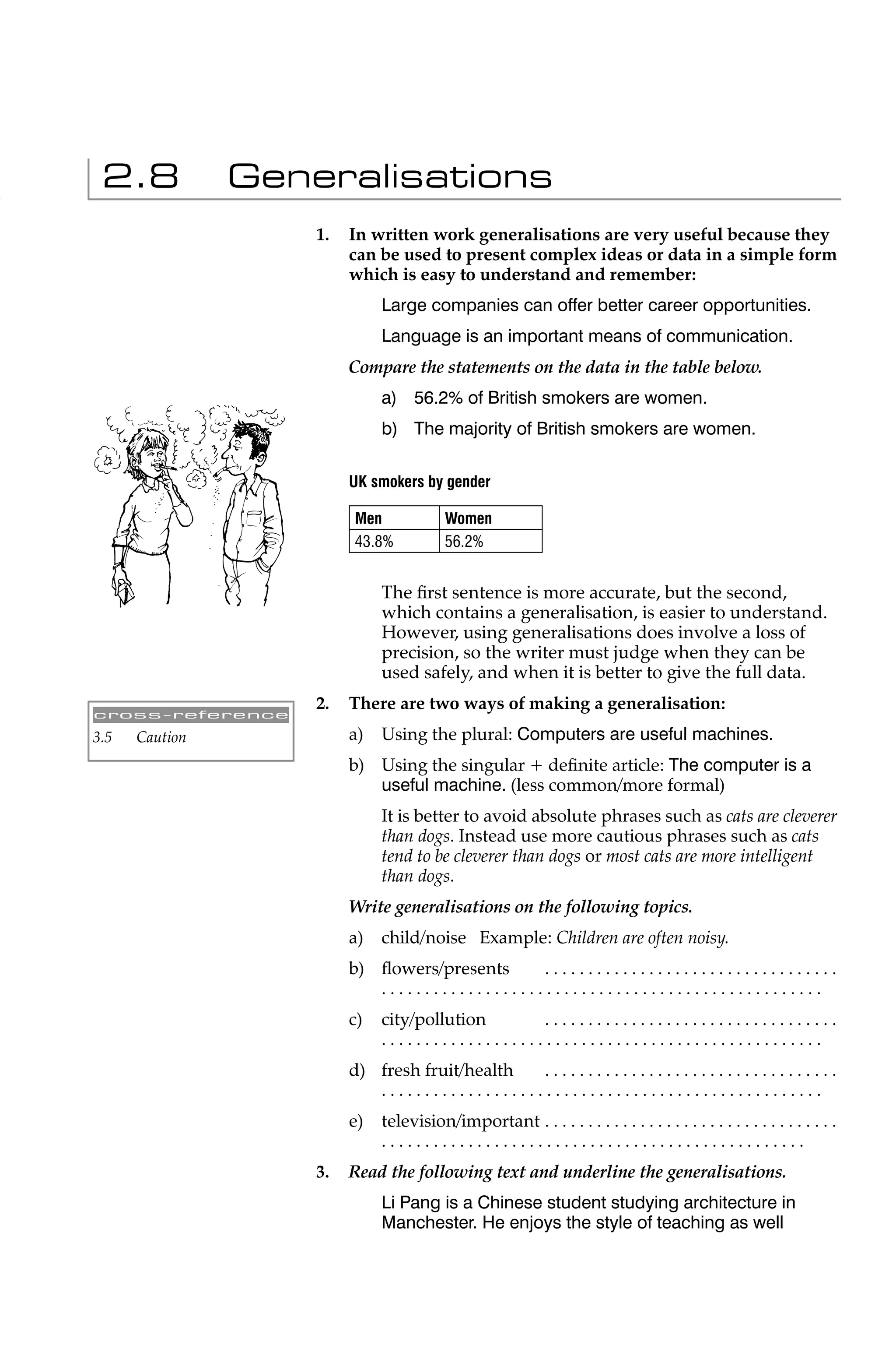 2.8            Generalisations
                    1.   In written work generalisations are very useful because they
                         can be used to present complex ideas or data in a simple form
                         which is easy to understand and remember:
                              Large companies can offer better career opportunities.
                              Language is an important means of communication.
                         Compare the statements on the data in the table below.
                              a) 56.2% of British smokers are women.
                              b) The majority of British smokers are women.

                         UK smokers by gender

                         Men              Women
                         43.8%            56.2%


                              The ﬁrst sentence is more accurate, but the second,
                              which contains a generalisation, is easier to understand.
                              However, using generalisations does involve a loss of
                              precision, so the writer must judge when they can be
                              used safely, and when it is better to give the full data.
                    2.   There are two ways of making a generalisation:
cross-reference

3.5   Caution            a)   Using the plural: Computers are useful machines.
                         b) Using the singular + deﬁnite article: The computer is a
                            useful machine. (less common/more formal)
                              It is better to avoid absolute phrases such as cats are cleverer
                              than dogs. Instead use more cautious phrases such as cats
                              tend to be cleverer than dogs or most cats are more intelligent
                              than dogs.
                         Write generalisations on the following topics.
                         a)   child/noise Example: Children are often noisy.
                         b) ﬂowers/presents    ..................................
                            ...................................................
                         c)   city/pollution     ..................................
                              ...................................................
                         d) fresh fruit/health ..................................
                            ...................................................
                         e)   television/important . . . . . . . . . . . . . . . . . . . . . . . . . . . . . . . . . .
                              .................................................
                    3.   Read the following text and underline the generalisations.
                              Li Pang is a Chinese student studying architecture in
                              Manchester. He enjoys the style of teaching as well
 