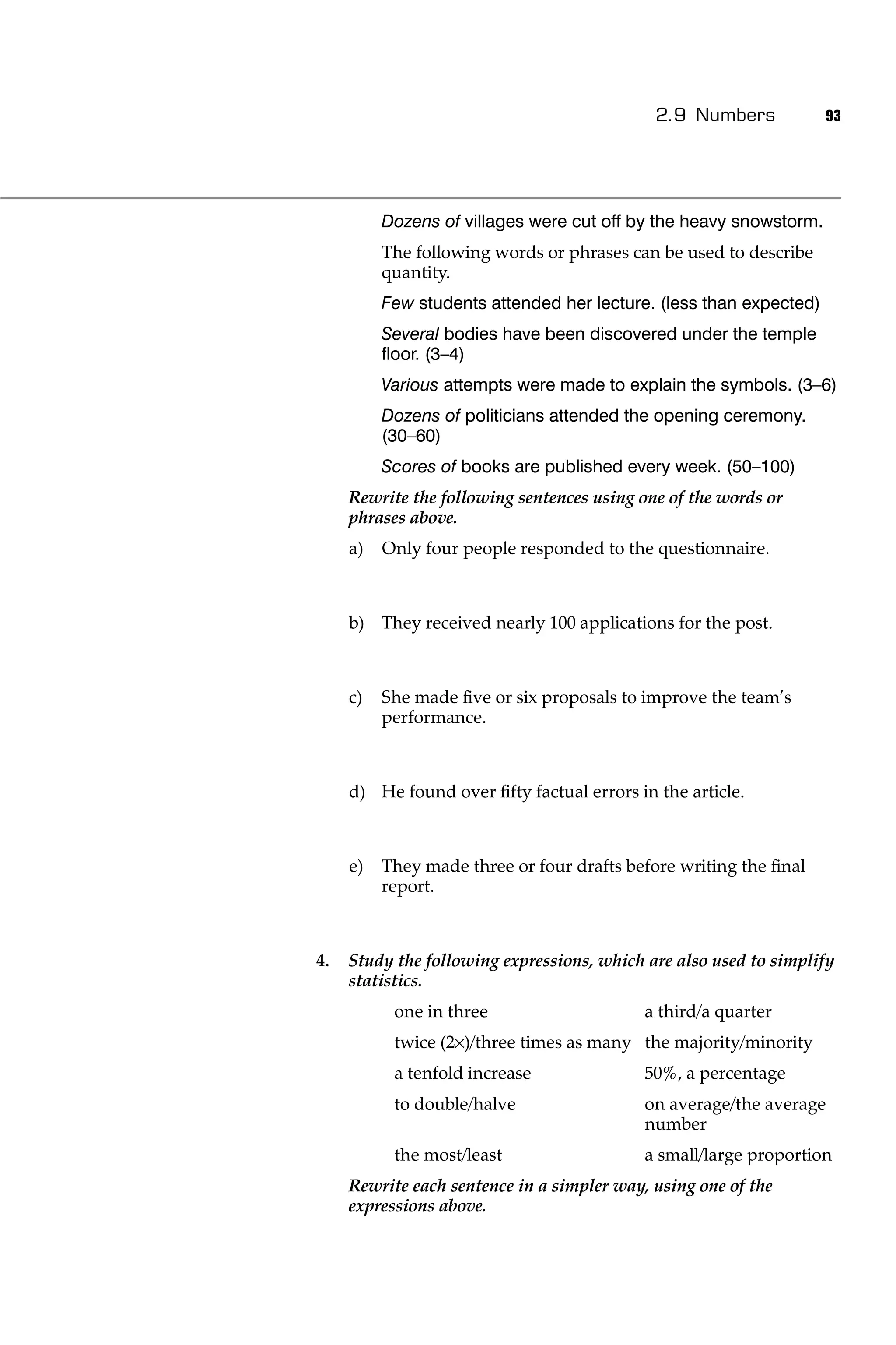 2.9 Numbers            93




          Dozens of villages were cut off by the heavy snowstorm.
          The following words or phrases can be used to describe
          quantity.
          Few students attended her lecture. (less than expected)
          Several bodies have been discovered under the temple
          ﬂoor. (3–4)
          Various attempts were made to explain the symbols. (3–6)
          Dozens of politicians attended the opening ceremony.
          (30–60)
          Scores of books are published every week. (50–100)
     Rewrite the following sentences using one of the words or
     phrases above.
     a)   Only four people responded to the questionnaire.



     b) They received nearly 100 applications for the post.



     c)   She made ﬁve or six proposals to improve the team’s
          performance.



     d) He found over ﬁfty factual errors in the article.



     e)   They made three or four drafts before writing the ﬁnal
          report.



4.   Study the following expressions, which are also used to simplify
     statistics.
           one in three                     a third/a quarter
           twice (2 )/three times as many the majority/minority
           a tenfold increase               50%, a percentage
           to double/halve                  on average/the average
                                            number
           the most/least                   a small/large proportion
     Rewrite each sentence in a simpler way, using one of the
     expressions above.
 