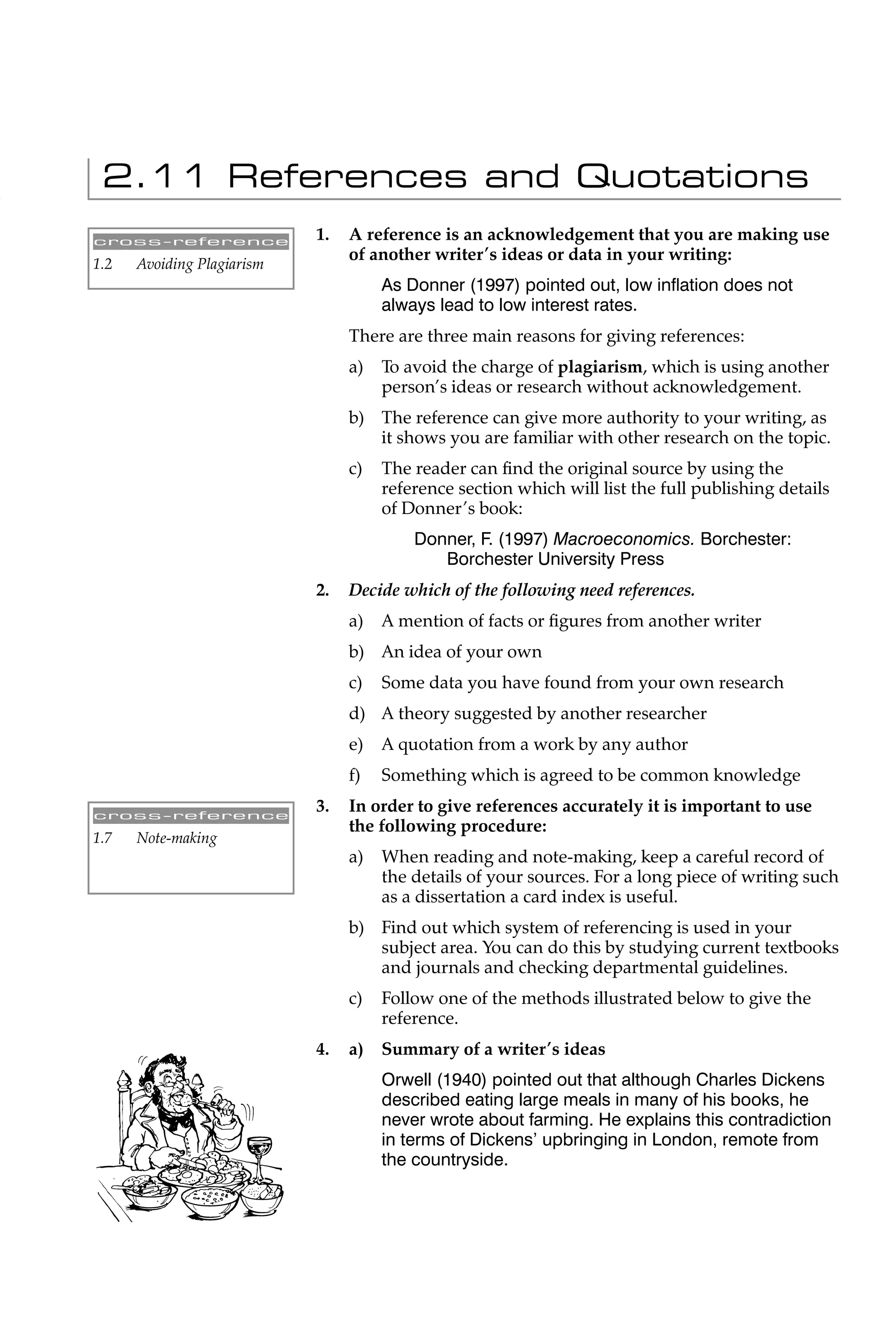 2.11 References and Quotations
cross-reference             1.   A reference is an acknowledgement that you are making use
                                 of another writer’s ideas or data in your writing:
1.2   Avoiding Plagiarism
                                      As Donner (1997) pointed out, low inﬂation does not
                                      always lead to low interest rates.
                                 There are three main reasons for giving references:
                                 a)   To avoid the charge of plagiarism, which is using another
                                      person’s ideas or research without acknowledgement.
                                 b) The reference can give more authority to your writing, as
                                    it shows you are familiar with other research on the topic.
                                 c)   The reader can ﬁnd the original source by using the
                                      reference section which will list the full publishing details
                                      of Donner’s book:
                                          Donner, F. (1997) Macroeconomics. Borchester:
                                             Borchester University Press
                            2.   Decide which of the following need references.
                                 a)   A mention of facts or ﬁgures from another writer
                                 b) An idea of your own
                                 c)   Some data you have found from your own research
                                 d) A theory suggested by another researcher
                                 e)   A quotation from a work by any author
                                 f)   Something which is agreed to be common knowledge

cross-reference
                            3.   In order to give references accurately it is important to use
                                 the following procedure:
1.7   Note-making
                                 a)   When reading and note-making, keep a careful record of
                                      the details of your sources. For a long piece of writing such
                                      as a dissertation a card index is useful.
                                 b) Find out which system of referencing is used in your
                                    subject area. You can do this by studying current textbooks
                                    and journals and checking departmental guidelines.
                                 c)   Follow one of the methods illustrated below to give the
                                      reference.
                            4.   a)   Summary of a writer’s ideas
                                      Orwell (1940) pointed out that although Charles Dickens
                                      described eating large meals in many of his books, he
                                      never wrote about farming. He explains this contradiction
                                      in terms of Dickens’ upbringing in London, remote from
                                      the countryside.
 