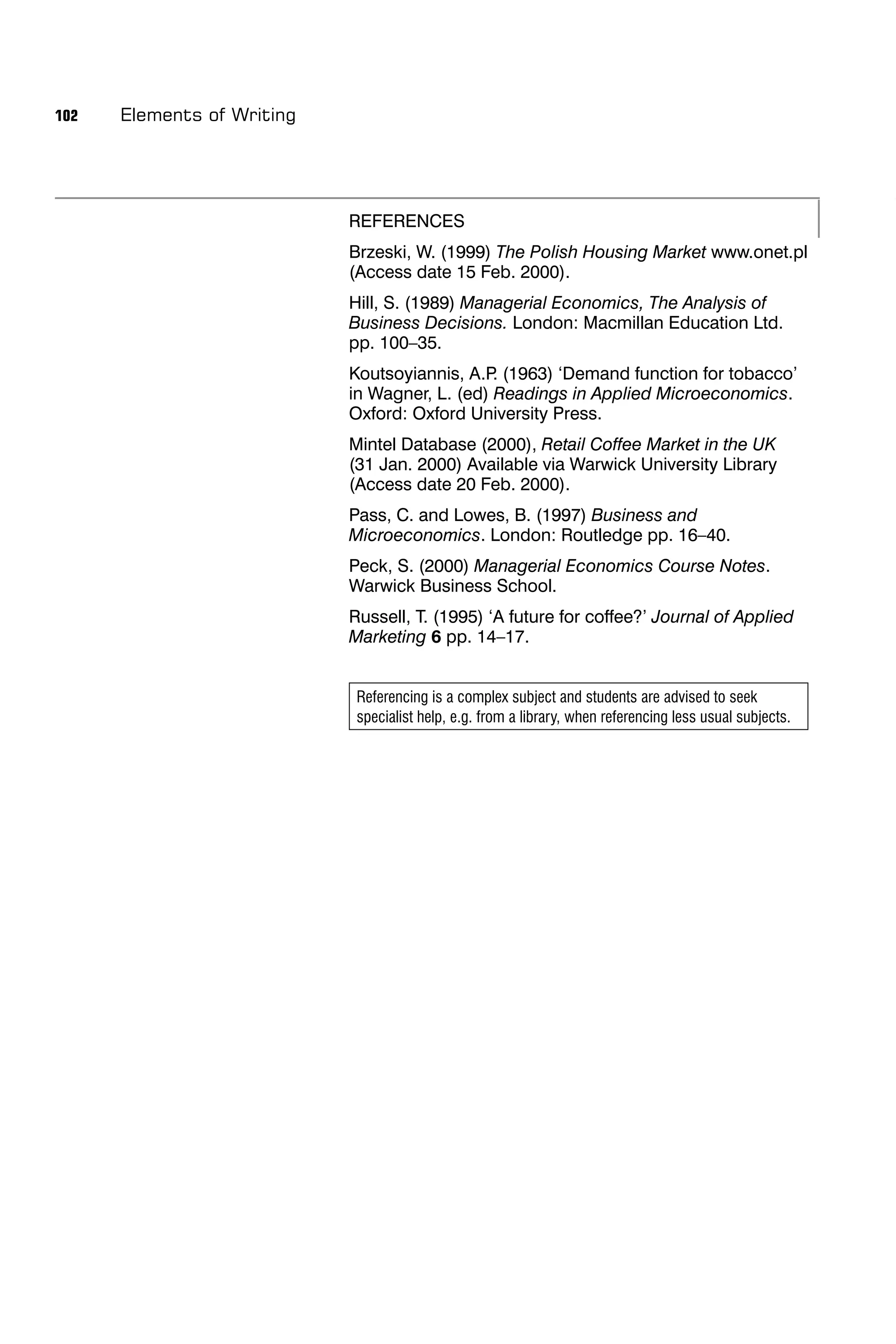 102   Elements of Writing




                            REFERENCES
                            Brzeski, W. (1999) The Polish Housing Market www.onet.pl
                            (Access date 15 Feb. 2000).
                            Hill, S. (1989) Managerial Economics, The Analysis of
                            Business Decisions. London: Macmillan Education Ltd.
                            pp. 100–35.
                            Koutsoyiannis, A.P (1963) ‘Demand function for tobacco’
                                               .
                            in Wagner, L. (ed) Readings in Applied Microeconomics.
                            Oxford: Oxford University Press.
                            Mintel Database (2000), Retail Coffee Market in the UK
                            (31 Jan. 2000) Available via Warwick University Library
                            (Access date 20 Feb. 2000).
                            Pass, C. and Lowes, B. (1997) Business and
                            Microeconomics. London: Routledge pp. 16–40.
                            Peck, S. (2000) Managerial Economics Course Notes.
                            Warwick Business School.
                            Russell, T. (1995) ‘A future for coffee?’ Journal of Applied
                            Marketing 6 pp. 14–17.


                             Referencing is a complex subject and students are advised to seek
                             specialist help, e.g. from a library, when referencing less usual subjects.
 
