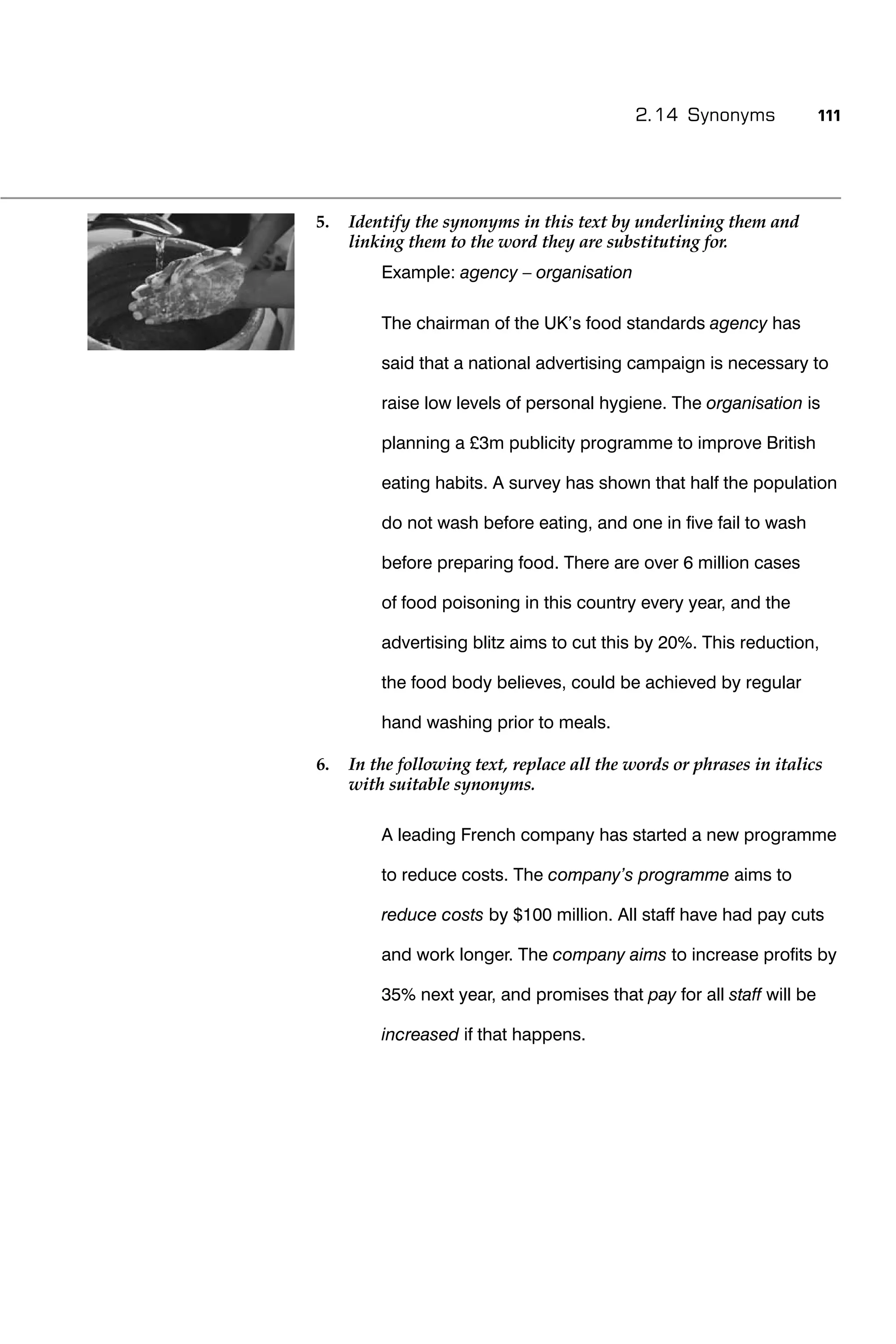 2.14 Synonyms             111




5.   Identify the synonyms in this text by underlining them and
     linking them to the word they are substituting for.
         Example: agency – organisation

         The chairman of the UK’s food standards agency has

         said that a national advertising campaign is necessary to

         raise low levels of personal hygiene. The organisation is

         planning a £3m publicity programme to improve British

         eating habits. A survey has shown that half the population

         do not wash before eating, and one in ﬁve fail to wash

         before preparing food. There are over 6 million cases

         of food poisoning in this country every year, and the

         advertising blitz aims to cut this by 20%. This reduction,

         the food body believes, could be achieved by regular

         hand washing prior to meals.

6.   In the following text, replace all the words or phrases in italics
     with suitable synonyms.

         A leading French company has started a new programme

         to reduce costs. The company’s programme aims to

         reduce costs by $100 million. All staff have had pay cuts

         and work longer. The company aims to increase proﬁts by

         35% next year, and promises that pay for all staff will be

         increased if that happens.
 