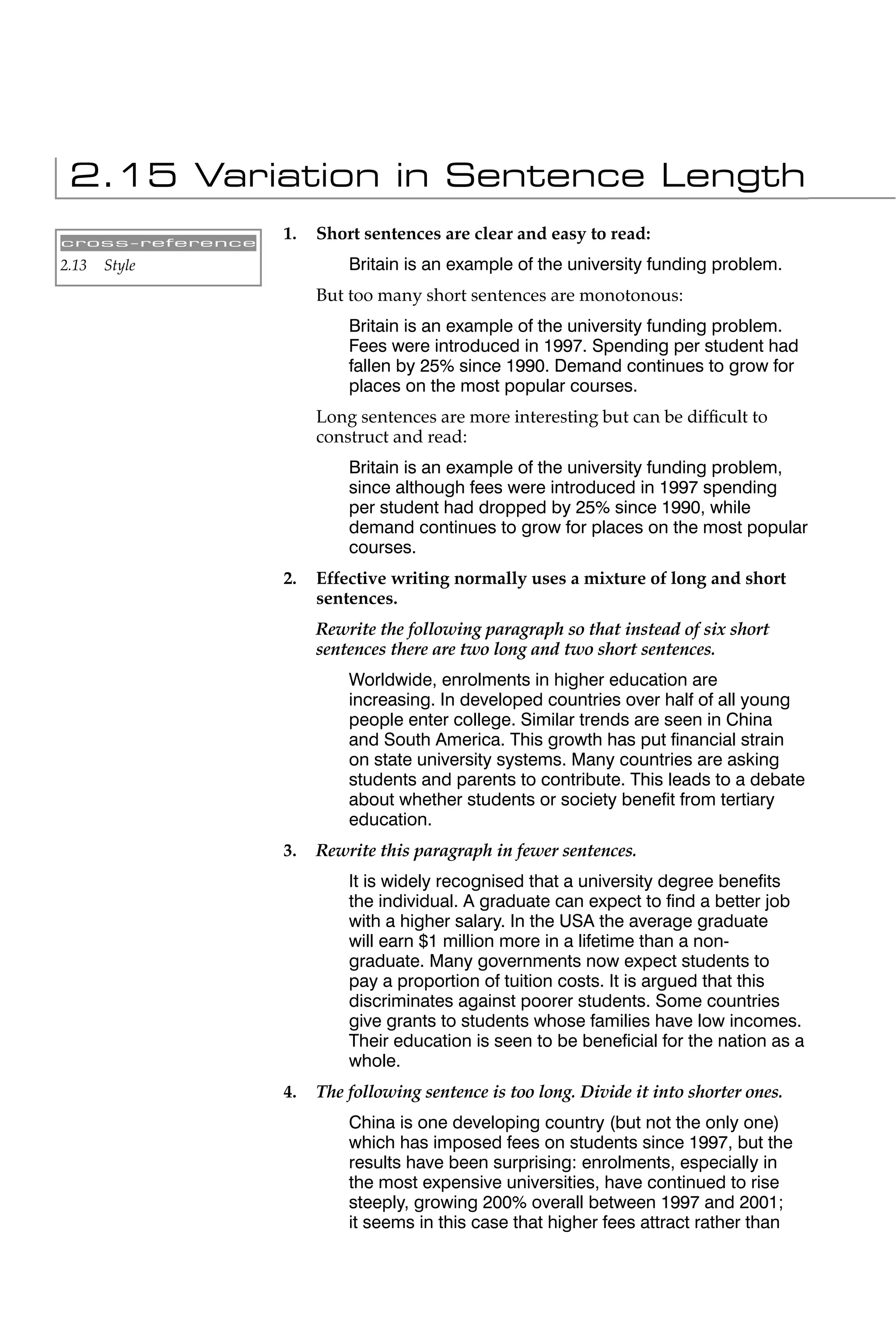 2.15 Variation in Sentence Length
cross-reference
                  1.   Short sentences are clear and easy to read:
2.13   Style               Britain is an example of the university funding problem.
                       But too many short sentences are monotonous:
                           Britain is an example of the university funding problem.
                           Fees were introduced in 1997. Spending per student had
                           fallen by 25% since 1990. Demand continues to grow for
                           places on the most popular courses.
                       Long sentences are more interesting but can be difﬁcult to
                       construct and read:
                           Britain is an example of the university funding problem,
                           since although fees were introduced in 1997 spending
                           per student had dropped by 25% since 1990, while
                           demand continues to grow for places on the most popular
                           courses.
                  2.   Effective writing normally uses a mixture of long and short
                       sentences.
                       Rewrite the following paragraph so that instead of six short
                       sentences there are two long and two short sentences.
                           Worldwide, enrolments in higher education are
                           increasing. In developed countries over half of all young
                           people enter college. Similar trends are seen in China
                           and South America. This growth has put ﬁnancial strain
                           on state university systems. Many countries are asking
                           students and parents to contribute. This leads to a debate
                           about whether students or society beneﬁt from tertiary
                           education.
                  3.   Rewrite this paragraph in fewer sentences.
                           It is widely recognised that a university degree beneﬁts
                           the individual. A graduate can expect to ﬁnd a better job
                           with a higher salary. In the USA the average graduate
                           will earn $1 million more in a lifetime than a non-
                           graduate. Many governments now expect students to
                           pay a proportion of tuition costs. It is argued that this
                           discriminates against poorer students. Some countries
                           give grants to students whose families have low incomes.
                           Their education is seen to be beneﬁcial for the nation as a
                           whole.
                  4.   The following sentence is too long. Divide it into shorter ones.
                           China is one developing country (but not the only one)
                           which has imposed fees on students since 1997, but the
                           results have been surprising: enrolments, especially in
                           the most expensive universities, have continued to rise
                           steeply, growing 200% overall between 1997 and 2001;
                           it seems in this case that higher fees attract rather than
 