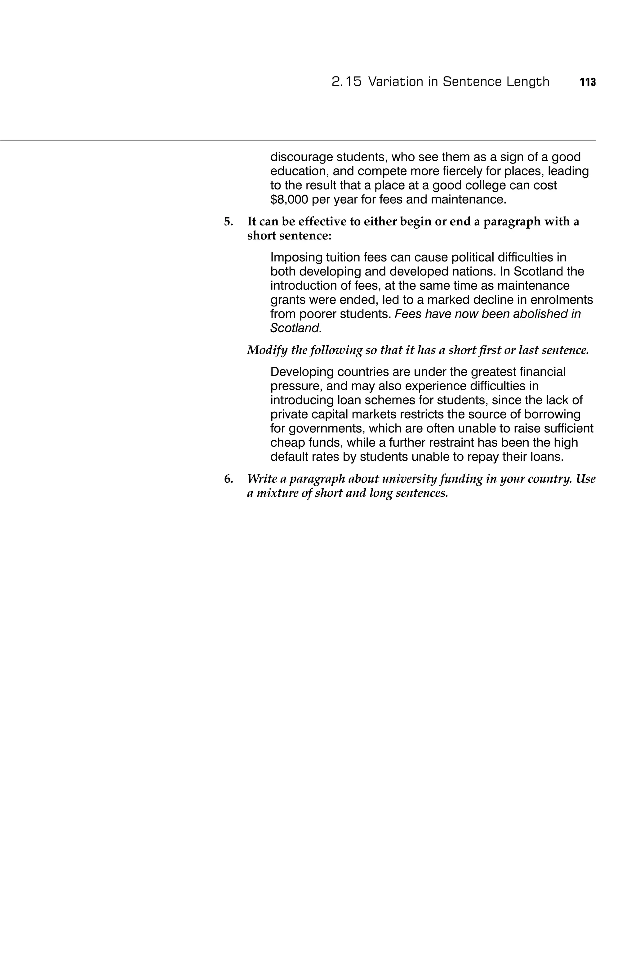 2.15 Variation in Sentence Length               113




         discourage students, who see them as a sign of a good
         education, and compete more ﬁercely for places, leading
         to the result that a place at a good college can cost
         $8,000 per year for fees and maintenance.
5.   It can be effective to either begin or end a paragraph with a
     short sentence:
         Imposing tuition fees can cause political difﬁculties in
         both developing and developed nations. In Scotland the
         introduction of fees, at the same time as maintenance
         grants were ended, led to a marked decline in enrolments
         from poorer students. Fees have now been abolished in
         Scotland.
     Modify the following so that it has a short ﬁrst or last sentence.
         Developing countries are under the greatest ﬁnancial
         pressure, and may also experience difﬁculties in
         introducing loan schemes for students, since the lack of
         private capital markets restricts the source of borrowing
         for governments, which are often unable to raise sufﬁcient
         cheap funds, while a further restraint has been the high
         default rates by students unable to repay their loans.
6.   Write a paragraph about university funding in your country. Use
     a mixture of short and long sentences.
 