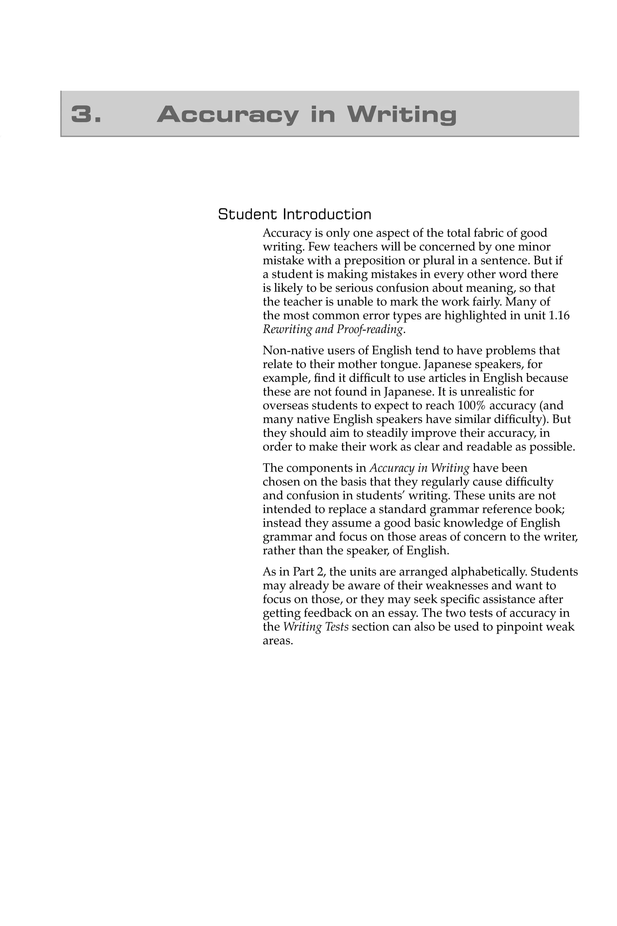 3.   Accuracy in Writing



        Student Introduction
             Accuracy is only one aspect of the total fabric of good
             writing. Few teachers will be concerned by one minor
             mistake with a preposition or plural in a sentence. But if
             a student is making mistakes in every other word there
             is likely to be serious confusion about meaning, so that
             the teacher is unable to mark the work fairly. Many of
             the most common error types are highlighted in unit 1.16
             Rewriting and Proof-reading.
             Non-native users of English tend to have problems that
             relate to their mother tongue. Japanese speakers, for
             example, ﬁnd it difﬁcult to use articles in English because
             these are not found in Japanese. It is unrealistic for
             overseas students to expect to reach 100% accuracy (and
             many native English speakers have similar difﬁculty). But
             they should aim to steadily improve their accuracy, in
             order to make their work as clear and readable as possible.
             The components in Accuracy in Writing have been
             chosen on the basis that they regularly cause difﬁculty
             and confusion in students’ writing. These units are not
             intended to replace a standard grammar reference book;
             instead they assume a good basic knowledge of English
             grammar and focus on those areas of concern to the writer,
             rather than the speaker, of English.
             As in Part 2, the units are arranged alphabetically. Students
             may already be aware of their weaknesses and want to
             focus on those, or they may seek speciﬁc assistance after
             getting feedback on an essay. The two tests of accuracy in
             the Writing Tests section can also be used to pinpoint weak
             areas.
 
