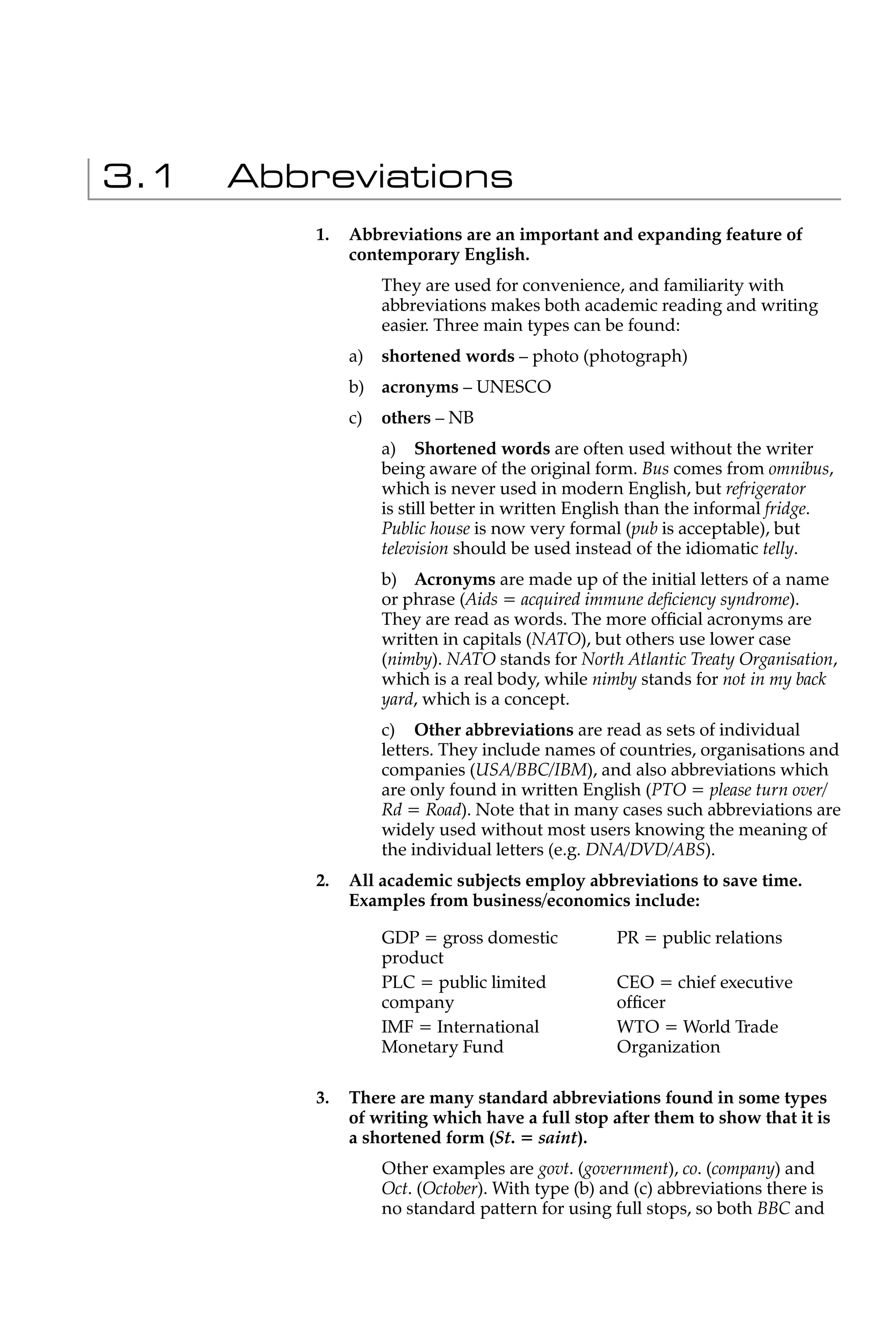 3.1   Abbreviations
          1.   Abbreviations are an important and expanding feature of
               contemporary English.
                    They are used for convenience, and familiarity with
                    abbreviations makes both academic reading and writing
                    easier. Three main types can be found:
               a)   shortened words – photo (photograph)
               b) acronyms – UNESCO
               c)   others – NB
                    a) Shortened words are often used without the writer
                    being aware of the original form. Bus comes from omnibus,
                    which is never used in modern English, but refrigerator
                    is still better in written English than the informal fridge.
                    Public house is now very formal (pub is acceptable), but
                    television should be used instead of the idiomatic telly.
                    b) Acronyms are made up of the initial letters of a name
                    or phrase (Aids = acquired immune deﬁciency syndrome).
                    They are read as words. The more ofﬁcial acronyms are
                    written in capitals (NATO), but others use lower case
                    (nimby). NATO stands for North Atlantic Treaty Organisation,
                    which is a real body, while nimby stands for not in my back
                    yard, which is a concept.
                    c) Other abbreviations are read as sets of individual
                    letters. They include names of countries, organisations and
                    companies (USA/BBC/IBM), and also abbreviations which
                    are only found in written English (PTO = please turn over/
                    Rd = Road). Note that in many cases such abbreviations are
                    widely used without most users knowing the meaning of
                    the individual letters (e.g. DNA/DVD/ABS).
          2.   All academic subjects employ abbreviations to save time.
               Examples from business/economics include:

                    GDP = gross domestic           PR = public relations
                    product
                    PLC = public limited           CEO = chief executive
                    company                        ofﬁcer
                    IMF = International            WTO = World Trade
                    Monetary Fund                  Organization

          3.   There are many standard abbreviations found in some types
               of writing which have a full stop after them to show that it is
               a shortened form (St. = saint).
                    Other examples are govt. (government), co. (company) and
                    Oct. (October). With type (b) and (c) abbreviations there is
                    no standard pattern for using full stops, so both BBC and
 
