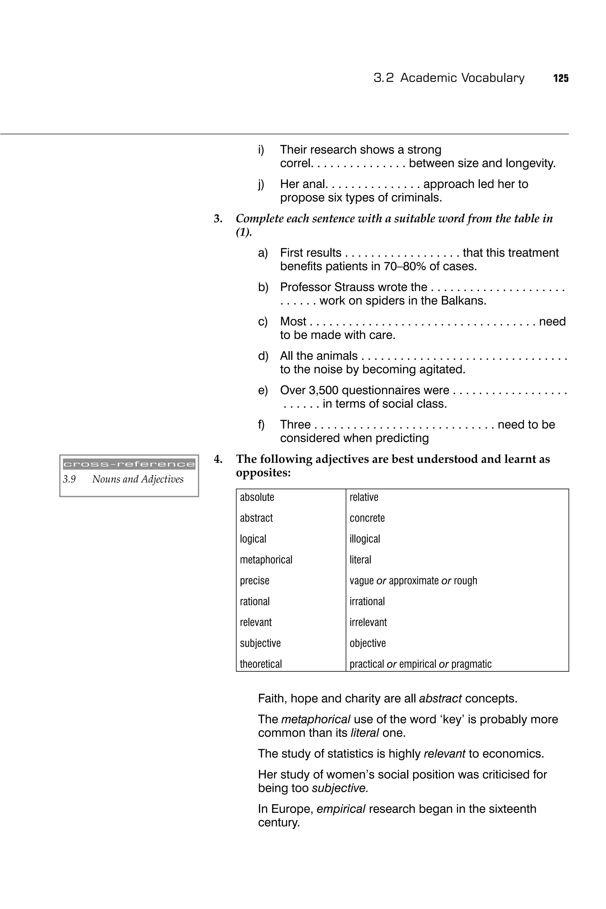 3.2 Academic Vocabulary                    125




                                      i)     Their research shows a strong
                                             correl. . . . . . . . . . . . . . . between size and longevity.
                                      j)     Her anal. . . . . . . . . . . . . . . approach led her to
                                             propose six types of criminals.
                             3.   Complete each sentence with a suitable word from the table in
                                  (1).
                                      a) First results . . . . . . . . . . . . . . . . . . that this treatment
                                         beneﬁts patients in 70–80% of cases.
                                      b) Professor Strauss wrote the . . . . . . . . . . . . . . . . . . . . .
                                         . . . . . . work on spiders in the Balkans.
                                      c) Most . . . . . . . . . . . . . . . . . . . . . . . . . . . . . . . . . . . need
                                         to be made with care.
                                      d) All the animals . . . . . . . . . . . . . . . . . . . . . . . . . . . . . . . .
                                         to the noise by becoming agitated.
                                      e) Over 3,500 questionnaires were . . . . . . . . . . . . . . . . . .
                                         . . . . . . in terms of social class.
                                      f)     Three . . . . . . . . . . . . . . . . . . . . . . . . . . . . need to be
                                             considered when predicting

cross-reference              4.   The following adjectives are best understood and learnt as
                                  opposites:
3.9   Nouns and Adjectives
                                  absolute                     relative
                                  abstract                     concrete
                                  logical                      illogical
                                  metaphorical                 literal
                                  precise                      vague or approximate or rough
                                  rational                     irrational
                                  relevant                     irrelevant
                                  subjective                   objective
                                  theoretical                  practical or empirical or pragmatic


                                      Faith, hope and charity are all abstract concepts.
                                      The metaphorical use of the word ‘key’ is probably more
                                      common than its literal one.
                                      The study of statistics is highly relevant to economics.
                                      Her study of women’s social position was criticised for
                                      being too subjective.
                                      In Europe, empirical research began in the sixteenth
                                      century.
 