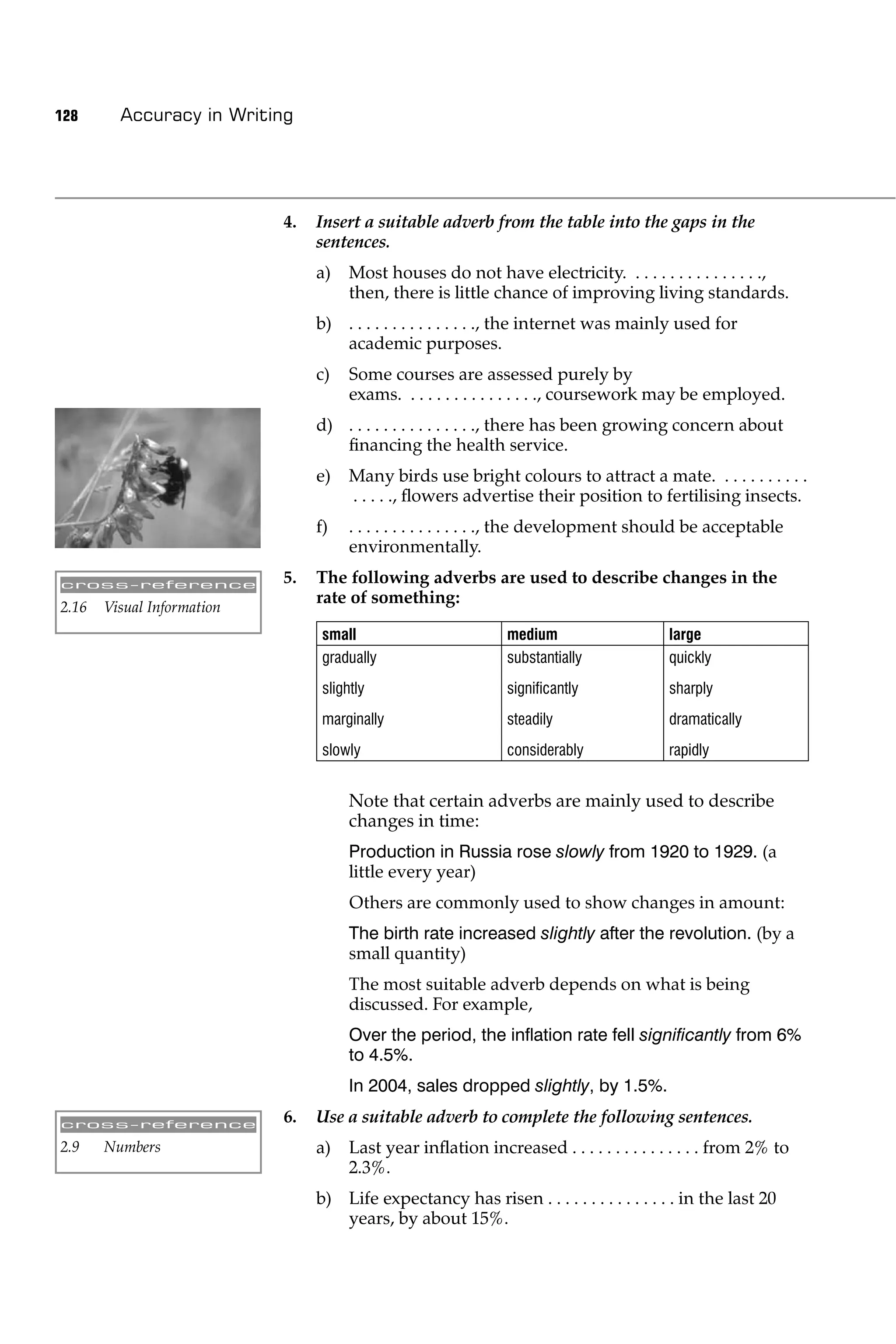 128      Accuracy in Writing




                            4.   Insert a suitable adverb from the table into the gaps in the
                                 sentences.
                                 a)    Most houses do not have electricity. . . . . . . . . . . . . . . .,
                                       then, there is little chance of improving living standards.
                                 b) . . . . . . . . . . . . . . ., the internet was mainly used for
                                    academic purposes.
                                 c)    Some courses are assessed purely by
                                       exams. . . . . . . . . . . . . . . ., coursework may be employed.
                                 d) . . . . . . . . . . . . . . ., there has been growing concern about
                                    ﬁnancing the health service.
                                 e)    Many birds use bright colours to attract a mate. . . . . . . . . . .
                                       . . . . ., ﬂowers advertise their position to fertilising insects.
                                 f)    . . . . . . . . . . . . . . ., the development should be acceptable
                                       environmentally.

cross-reference             5.   The following adverbs are used to describe changes in the
                                 rate of something:
2.16   Visual Information
                                  small                        medium                    large
                                  gradually                    substantially             quickly
                                  slightly                     signiﬁcantly              sharply
                                  marginally                   steadily                  dramatically
                                  slowly                       considerably              rapidly


                                       Note that certain adverbs are mainly used to describe
                                       changes in time:
                                       Production in Russia rose slowly from 1920 to 1929. (a
                                       little every year)
                                       Others are commonly used to show changes in amount:
                                       The birth rate increased slightly after the revolution. (by a
                                       small quantity)
                                       The most suitable adverb depends on what is being
                                       discussed. For example,
                                       Over the period, the inﬂation rate fell signiﬁcantly from 6%
                                       to 4.5%.
                                       In 2004, sales dropped slightly, by 1.5%.

cross-reference
                            6.   Use a suitable adverb to complete the following sentences.
2.9    Numbers                   a)    Last year inﬂation increased . . . . . . . . . . . . . . . from 2% to
                                       2.3%.
                                 b) Life expectancy has risen . . . . . . . . . . . . . . . in the last 20
                                    years, by about 15%.
 
