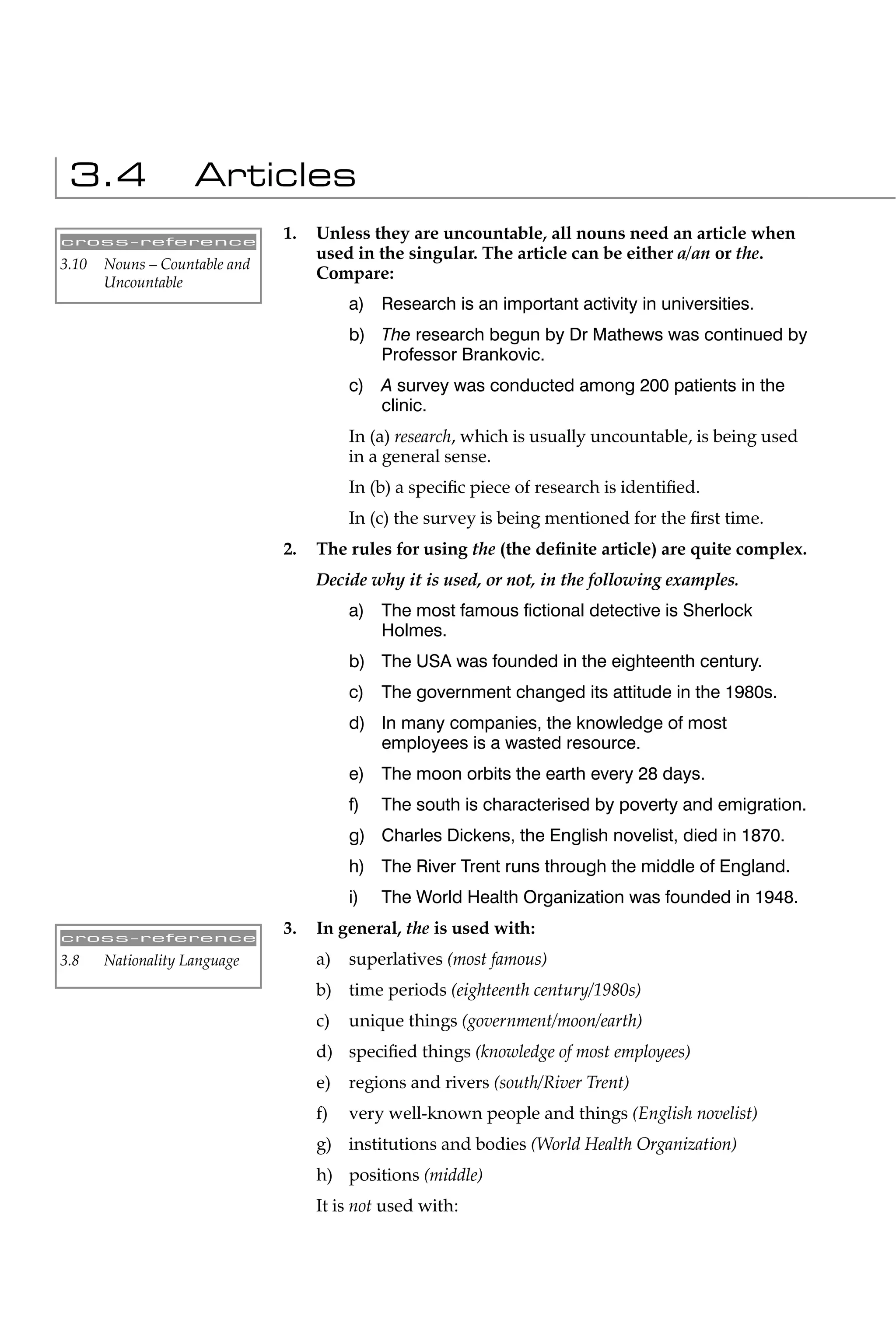 3.4                Articles
cross-reference
                               1.   Unless they are uncountable, all nouns need an article when
                                    used in the singular. The article can be either a/an or the.
3.10   Nouns – Countable and
       Uncountable
                                    Compare:
                                         a) Research is an important activity in universities.
                                         b) The research begun by Dr Mathews was continued by
                                            Professor Brankovic.
                                         c) A survey was conducted among 200 patients in the
                                            clinic.
                                         In (a) research, which is usually uncountable, is being used
                                         in a general sense.
                                         In (b) a speciﬁc piece of research is identiﬁed.
                                         In (c) the survey is being mentioned for the ﬁrst time.
                               2.   The rules for using the (the deﬁnite article) are quite complex.
                                    Decide why it is used, or not, in the following examples.
                                         a) The most famous ﬁctional detective is Sherlock
                                            Holmes.
                                         b) The USA was founded in the eighteenth century.
                                         c) The government changed its attitude in the 1980s.
                                         d) In many companies, the knowledge of most
                                            employees is a wasted resource.
                                         e) The moon orbits the earth every 28 days.
                                         f)   The south is characterised by poverty and emigration.
                                         g) Charles Dickens, the English novelist, died in 1870.
                                         h) The River Trent runs through the middle of England.
                                         i)   The World Health Organization was founded in 1948.

cross-reference
                               3.   In general, the is used with:
3.8    Nationality Language         a)   superlatives (most famous)
                                    b) time periods (eighteenth century/1980s)
                                    c)   unique things (government/moon/earth)
                                    d) speciﬁed things (knowledge of most employees)
                                    e)   regions and rivers (south/River Trent)
                                    f)   very well-known people and things (English novelist)
                                    g) institutions and bodies (World Health Organization)
                                    h) positions (middle)
                                    It is not used with:
 