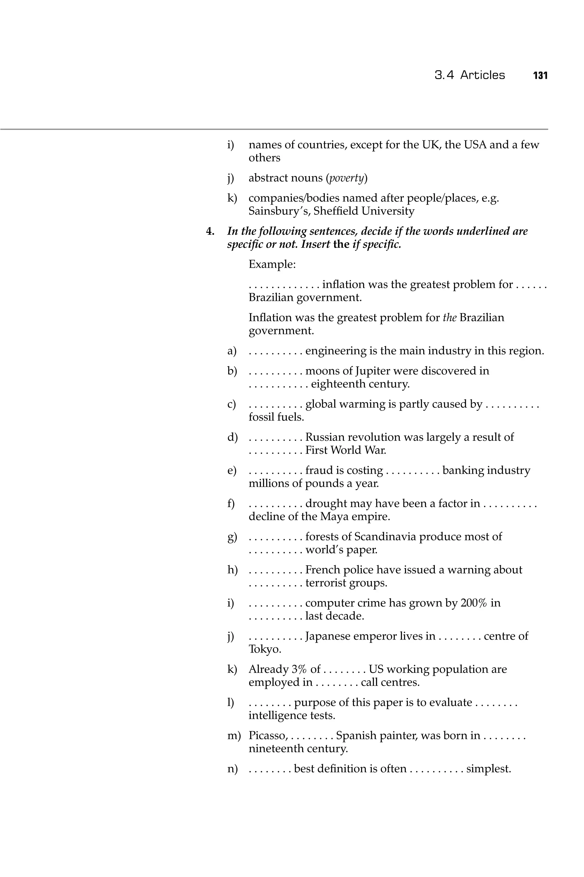 3.4 Articles                131




     i)   names of countries, except for the UK, the USA and a few
          others
     j)   abstract nouns (poverty)
     k) companies/bodies named after people/places, e.g.
        Sainsbury’s, Shefﬁeld University
4.   In the following sentences, decide if the words underlined are
     speciﬁc or not. Insert the if speciﬁc.
          Example:
          . . . . . . . . . . . . . inﬂation was the greatest problem for . . . . . .
          Brazilian government.
          Inﬂation was the greatest problem for the Brazilian
          government.
     a)   . . . . . . . . . . engineering is the main industry in this region.
     b) . . . . . . . . . . moons of Jupiter were discovered in
        . . . . . . . . . . . eighteenth century.
     c)   . . . . . . . . . . global warming is partly caused by . . . . . . . . . .
          fossil fuels.
     d) . . . . . . . . . . Russian revolution was largely a result of
        . . . . . . . . . . First World War.
     e)   . . . . . . . . . . fraud is costing . . . . . . . . . . banking industry
          millions of pounds a year.
     f)   . . . . . . . . . . drought may have been a factor in . . . . . . . . . .
          decline of the Maya empire.
     g) . . . . . . . . . . forests of Scandinavia produce most of
        . . . . . . . . . . world’s paper.
     h) . . . . . . . . . . French police have issued a warning about
        . . . . . . . . . . terrorist groups.
     i)   . . . . . . . . . . computer crime has grown by 200% in
          . . . . . . . . . . last decade.
     j)   . . . . . . . . . . Japanese emperor lives in . . . . . . . . centre of
          Tokyo.
     k) Already 3% of . . . . . . . . US working population are
        employed in . . . . . . . . call centres.
     l)   . . . . . . . . purpose of this paper is to evaluate . . . . . . . .
          intelligence tests.
     m) Picasso, . . . . . . . . Spanish painter, was born in . . . . . . . .
        nineteenth century.
     n) . . . . . . . . best deﬁnition is often . . . . . . . . . . simplest.
 