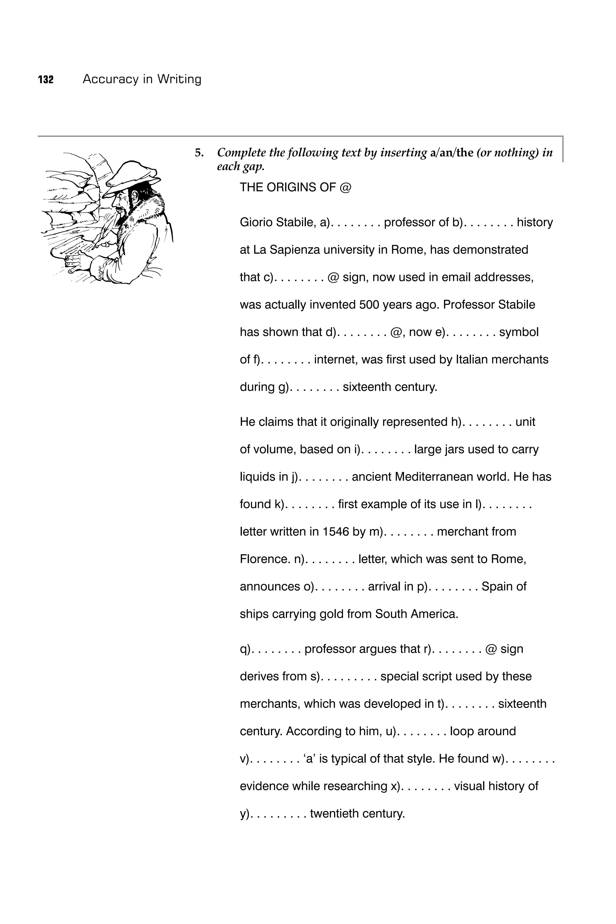 132   Accuracy in Writing




                       5.   Complete the following text by inserting a/an/the (or nothing) in
                            each gap.
                                THE ORIGINS OF @

                                Giorio Stabile, a). . . . . . . . professor of b). . . . . . . . history

                                at La Sapienza university in Rome, has demonstrated

                                that c). . . . . . . . @ sign, now used in email addresses,

                                was actually invented 500 years ago. Professor Stabile

                                has shown that d). . . . . . . . @, now e). . . . . . . . symbol

                                of f). . . . . . . . internet, was ﬁrst used by Italian merchants

                                during g). . . . . . . . sixteenth century.

                                He claims that it originally represented h). . . . . . . . unit

                                of volume, based on i). . . . . . . . large jars used to carry

                                liquids in j). . . . . . . . ancient Mediterranean world. He has

                                found k). . . . . . . . ﬁrst example of its use in l). . . . . . . .

                                letter written in 1546 by m). . . . . . . . merchant from

                                Florence. n). . . . . . . . letter, which was sent to Rome,

                                announces o). . . . . . . . arrival in p). . . . . . . . Spain of

                                ships carrying gold from South America.

                                q). . . . . . . . professor argues that r). . . . . . . . @ sign

                                derives from s). . . . . . . . . special script used by these

                                merchants, which was developed in t). . . . . . . . sixteenth

                                century. According to him, u). . . . . . . . loop around

                                v). . . . . . . . ‘a’ is typical of that style. He found w). . . . . . . .

                                evidence while researching x). . . . . . . . visual history of

                                y). . . . . . . . . twentieth century.
 