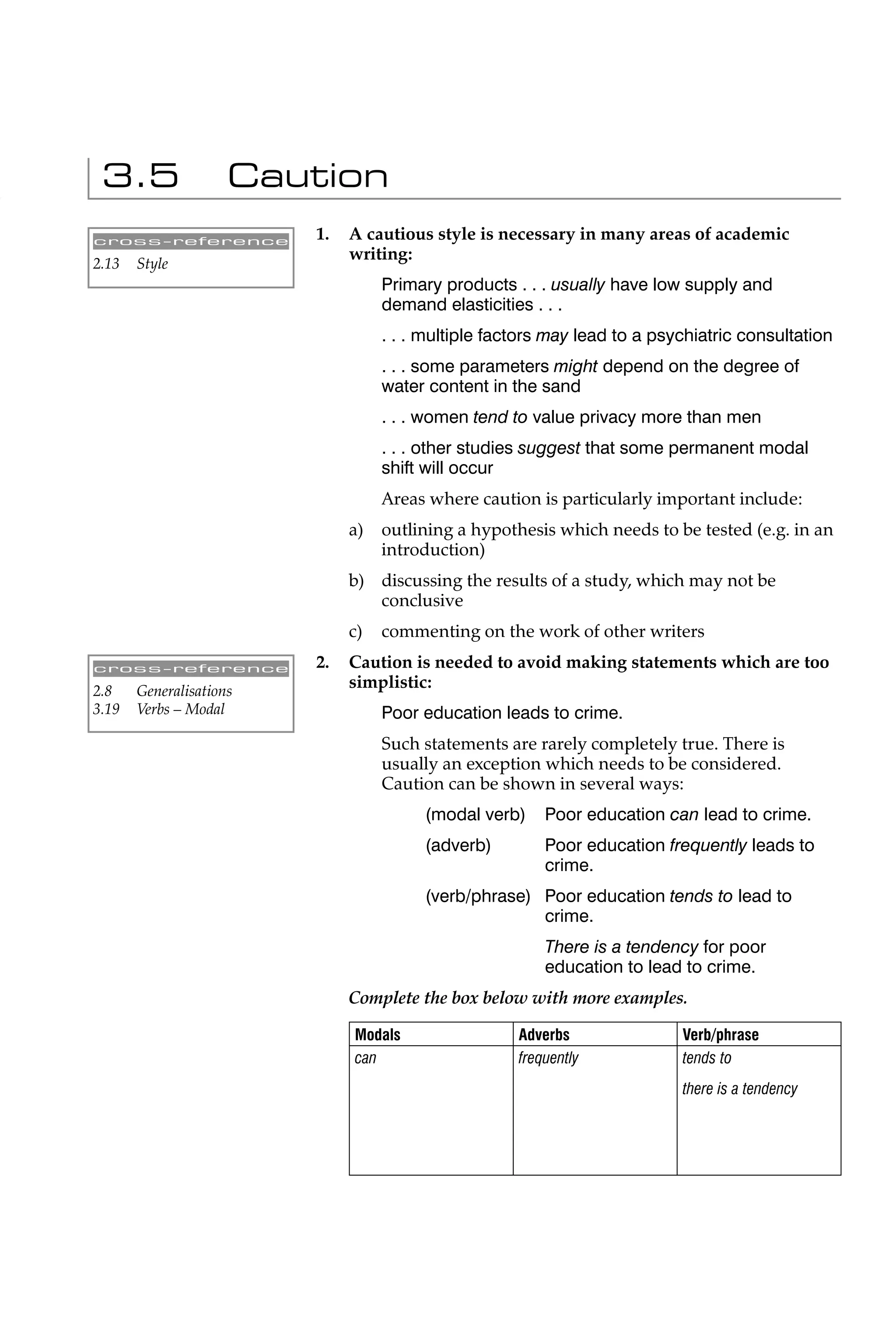 3.5                 Caution
cross-reference          1.   A cautious style is necessary in many areas of academic
                              writing:
2.13   Style
                                   Primary products . . . usually have low supply and
                                   demand elasticities . . .
                                   . . . multiple factors may lead to a psychiatric consultation
                                   . . . some parameters might depend on the degree of
                                   water content in the sand
                                   . . . women tend to value privacy more than men
                                   . . . other studies suggest that some permanent modal
                                   shift will occur
                                   Areas where caution is particularly important include:
                              a)   outlining a hypothesis which needs to be tested (e.g. in an
                                   introduction)
                              b) discussing the results of a study, which may not be
                                 conclusive
                              c)   commenting on the work of other writers
cross-reference          2.   Caution is needed to avoid making statements which are too
2.8    Generalisations
                              simplistic:
3.19   Verbs – Modal               Poor education leads to crime.
                                   Such statements are rarely completely true. There is
                                   usually an exception which needs to be considered.
                                   Caution can be shown in several ways:
                                        (modal verb)     Poor education can lead to crime.
                                        (adverb)         Poor education frequently leads to
                                                         crime.
                                        (verb/phrase) Poor education tends to lead to
                                                      crime.
                                                         There is a tendency for poor
                                                         education to lead to crime.
                              Complete the box below with more examples.

                              Modals                 Adverbs               Verb/phrase
                              can                    frequently            tends to
                                                                           there is a tendency
 
