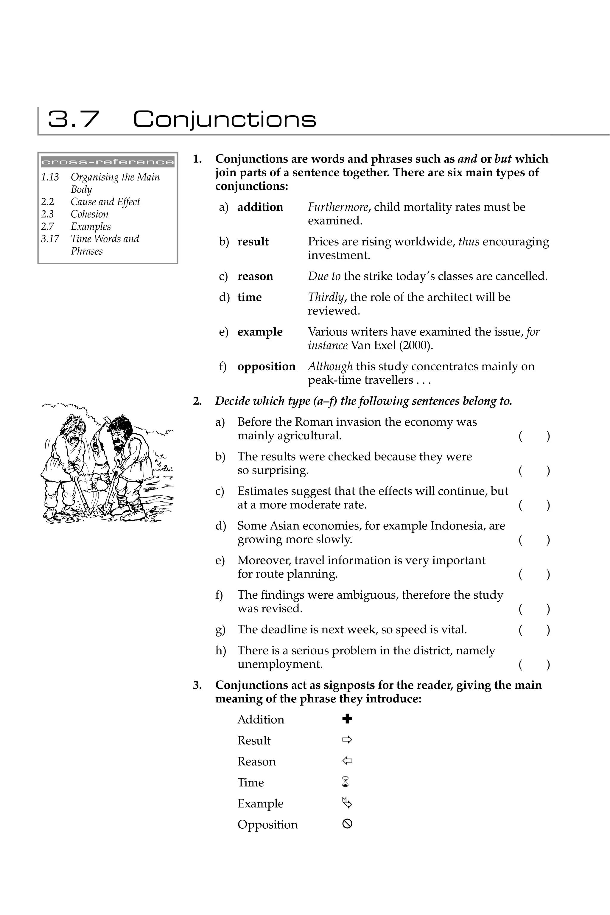 3.7                Conjunctions
cross-reference              1.   Conjunctions are words and phrases such as and or but which
1.13   Organising the Main        join parts of a sentence together. There are six main types of
       Body                       conjunctions:
2.2    Cause and Effect
                                  a) addition       Furthermore, child mortality rates must be
2.3    Cohesion
2.7    Examples
                                                    examined.
3.17   Time Words and             b) result         Prices are rising worldwide, thus encouraging
       Phrases                                      investment.
                                  c) reason         Due to the strike today’s classes are cancelled.
                                  d) time           Thirdly, the role of the architect will be
                                                    reviewed.
                                  e) example        Various writers have examined the issue, for
                                                    instance Van Exel (2000).
                                  f) opposition Although this study concentrates mainly on
                                                peak-time travellers . . .
                             2.   Decide which type (a–f) the following sentences belong to.
                                  a)   Before the Roman invasion the economy was
                                       mainly agricultural.                                      (   )
                                  b) The results were checked because they were
                                     so surprising.                                              (   )
                                  c)   Estimates suggest that the effects will continue, but
                                       at a more moderate rate.                              (       )
                                  d) Some Asian economies, for example Indonesia, are
                                     growing more slowly.                                        (   )
                                  e)   Moreover, travel information is very important
                                       for route planning.                                       (   )
                                  f)   The ﬁndings were ambiguous, therefore the study
                                       was revised.                                              (   )
                                  g) The deadline is next week, so speed is vital.               (   )
                                  h) There is a serious problem in the district, namely
                                     unemployment.                                               (   )
                             3.   Conjunctions act as signposts for the reader, giving the main
                                  meaning of the phrase they introduce:
                                       Addition            Ã
                                       Result
                                       Reason              Ô
                                       Time                6
                                       Example             ƒ
                                       Opposition          X
 