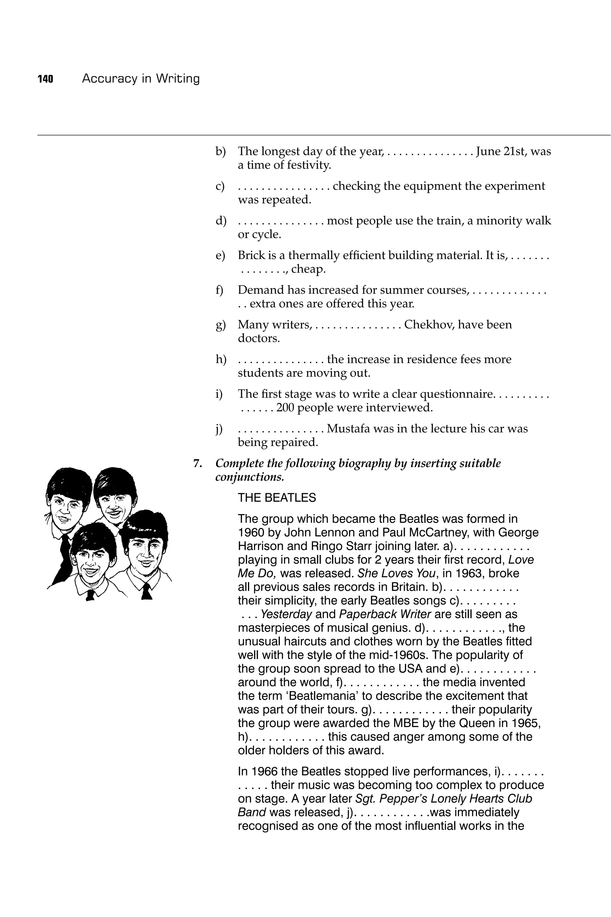 140   Accuracy in Writing




                            b) The longest day of the year, . . . . . . . . . . . . . . . June 21st, was
                               a time of festivity.
                            c)   . . . . . . . . . . . . . . . . checking the equipment the experiment
                                 was repeated.
                            d) . . . . . . . . . . . . . . . most people use the train, a minority walk
                               or cycle.
                            e)   Brick is a thermally efﬁcient building material. It is, . . . . . . .
                                 . . . . . . . ., cheap.
                            f)   Demand has increased for summer courses, . . . . . . . . . . . . .
                                 . . extra ones are offered this year.
                            g) Many writers, . . . . . . . . . . . . . . . Chekhov, have been
                               doctors.
                            h) . . . . . . . . . . . . . . . the increase in residence fees more
                               students are moving out.
                            i)   The ﬁrst stage was to write a clear questionnaire. . . . . . . . . .
                                 . . . . . . 200 people were interviewed.
                            j)   . . . . . . . . . . . . . . . Mustafa was in the lecture his car was
                                 being repaired.
                       7.   Complete the following biography by inserting suitable
                            conjunctions.
                                 THE BEATLES
                                 The group which became the Beatles was formed in
                                 1960 by John Lennon and Paul McCartney, with George
                                 Harrison and Ringo Starr joining later. a). . . . . . . . . . . .
                                 playing in small clubs for 2 years their ﬁrst record, Love
                                 Me Do, was released. She Loves You, in 1963, broke
                                 all previous sales records in Britain. b). . . . . . . . . . . .
                                 their simplicity, the early Beatles songs c). . . . . . . . .
                                  . . . Yesterday and Paperback Writer are still seen as
                                 masterpieces of musical genius. d). . . . . . . . . . . ., the
                                 unusual haircuts and clothes worn by the Beatles ﬁtted
                                 well with the style of the mid-1960s. The popularity of
                                 the group soon spread to the USA and e). . . . . . . . . . . .
                                 around the world, f). . . . . . . . . . . . the media invented
                                 the term ‘Beatlemania’ to describe the excitement that
                                 was part of their tours. g). . . . . . . . . . . . their popularity
                                 the group were awarded the MBE by the Queen in 1965,
                                 h). . . . . . . . . . . . this caused anger among some of the
                                 older holders of this award.
                                 In 1966 the Beatles stopped live performances, i). . . . . . .
                                 . . . . . their music was becoming too complex to produce
                                 on stage. A year later Sgt. Pepper’s Lonely Hearts Club
                                 Band was released, j). . . . . . . . . . . .was immediately
                                 recognised as one of the most inﬂuential works in the
 