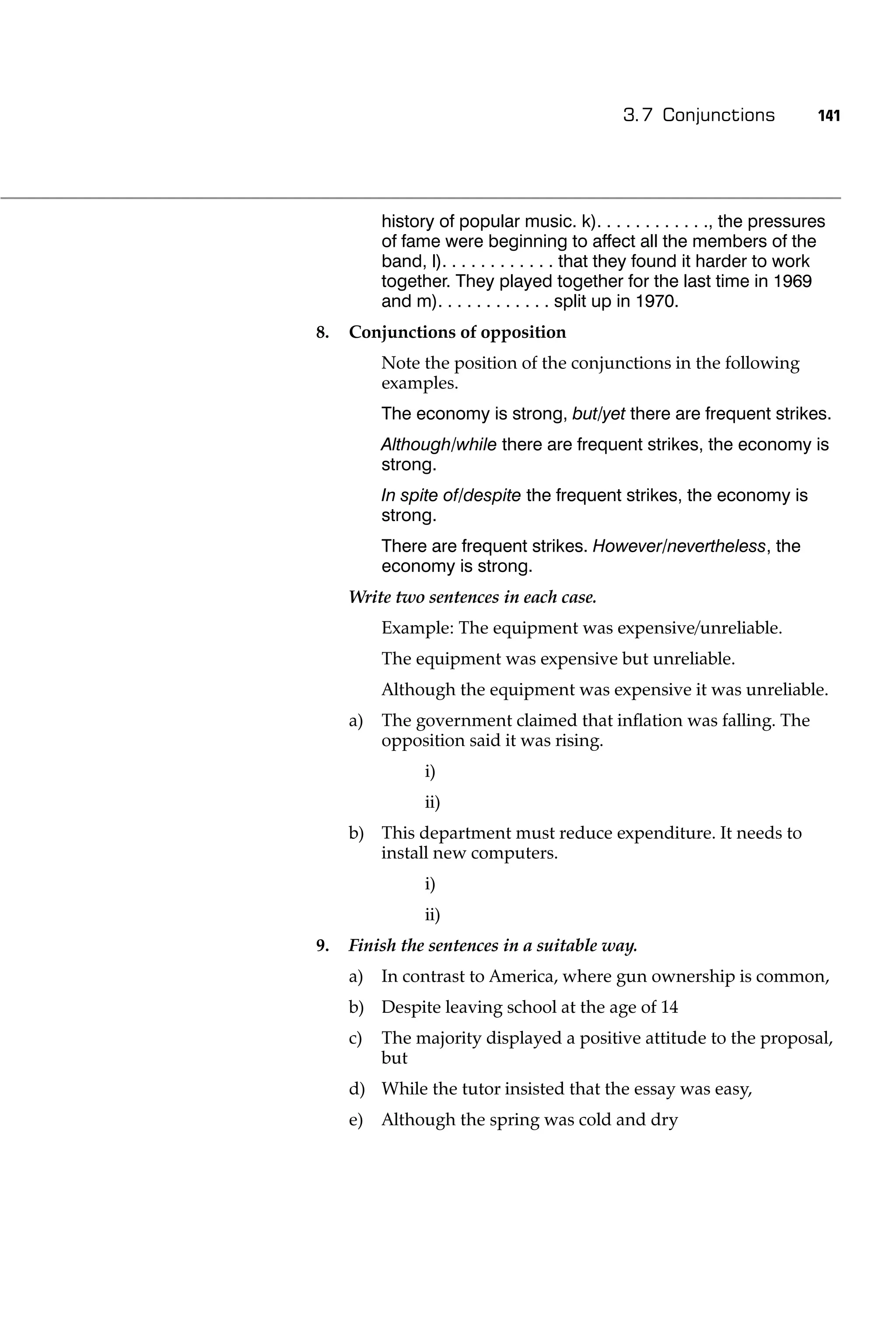 3.7 Conjunctions             141




          history of popular music. k). . . . . . . . . . . ., the pressures
          of fame were beginning to affect all the members of the
          band, l). . . . . . . . . . . . that they found it harder to work
          together. They played together for the last time in 1969
          and m). . . . . . . . . . . . split up in 1970.
8.   Conjunctions of opposition
          Note the position of the conjunctions in the following
          examples.
          The economy is strong, but/yet there are frequent strikes.
          Although/while there are frequent strikes, the economy is
          strong.
          In spite of/despite the frequent strikes, the economy is
          strong.
          There are frequent strikes. However/nevertheless, the
          economy is strong.
     Write two sentences in each case.
          Example: The equipment was expensive/unreliable.
          The equipment was expensive but unreliable.
          Although the equipment was expensive it was unreliable.
     a)   The government claimed that inﬂation was falling. The
          opposition said it was rising.
                i)
                ii)
     b) This department must reduce expenditure. It needs to
        install new computers.
                i)
                ii)
9.   Finish the sentences in a suitable way.
     a)   In contrast to America, where gun ownership is common,
     b) Despite leaving school at the age of 14
     c)   The majority displayed a positive attitude to the proposal,
          but
     d) While the tutor insisted that the essay was easy,
     e)   Although the spring was cold and dry
 