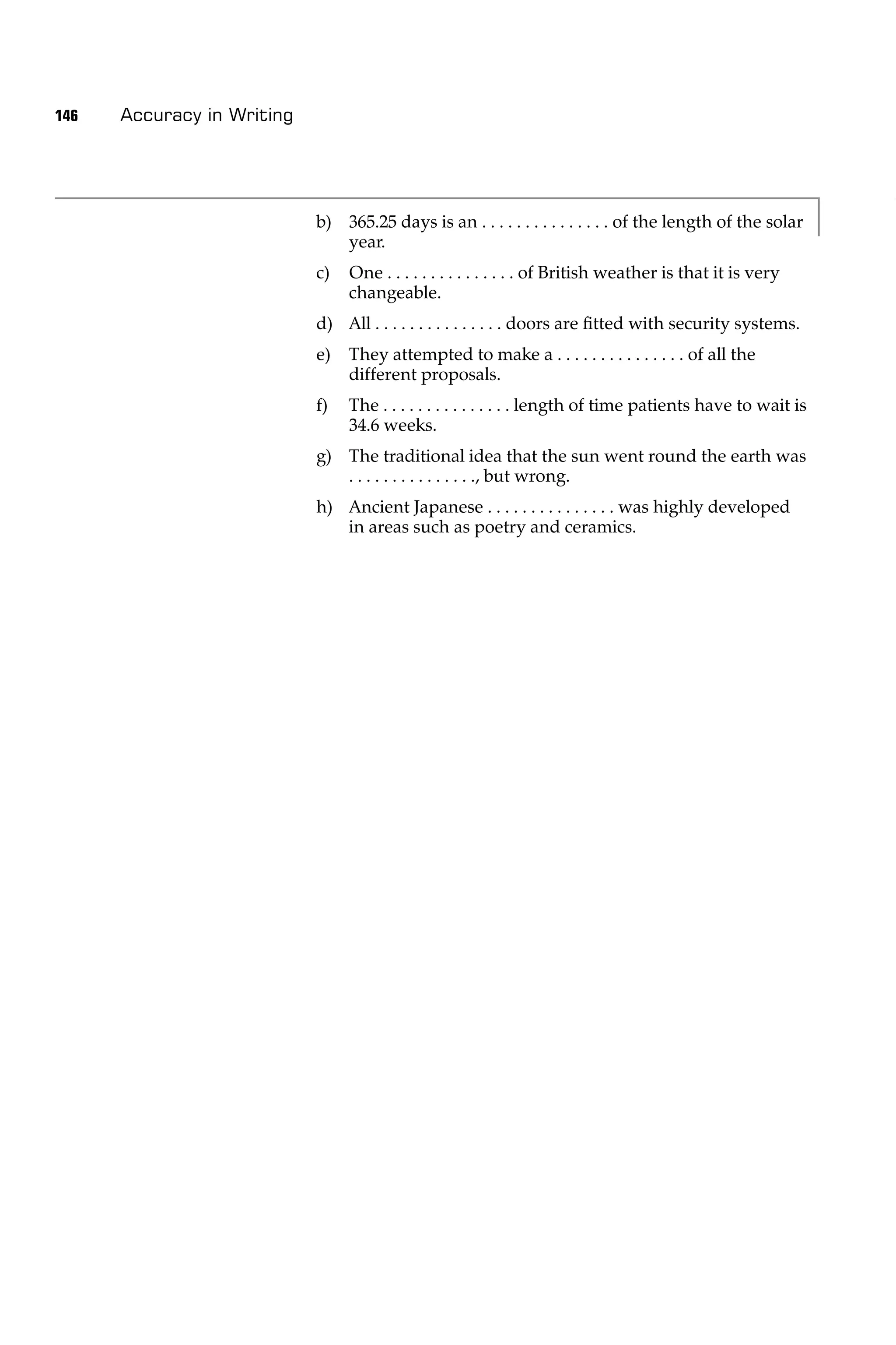 146   Accuracy in Writing




                            b) 365.25 days is an . . . . . . . . . . . . . . . of the length of the solar
                               year.
                            c)   One . . . . . . . . . . . . . . . of British weather is that it is very
                                 changeable.
                            d) All . . . . . . . . . . . . . . . doors are ﬁtted with security systems.
                            e)   They attempted to make a . . . . . . . . . . . . . . . of all the
                                 different proposals.
                            f)   The . . . . . . . . . . . . . . . length of time patients have to wait is
                                 34.6 weeks.
                            g) The traditional idea that the sun went round the earth was
                               . . . . . . . . . . . . . . ., but wrong.
                            h) Ancient Japanese . . . . . . . . . . . . . . . was highly developed
                               in areas such as poetry and ceramics.
 