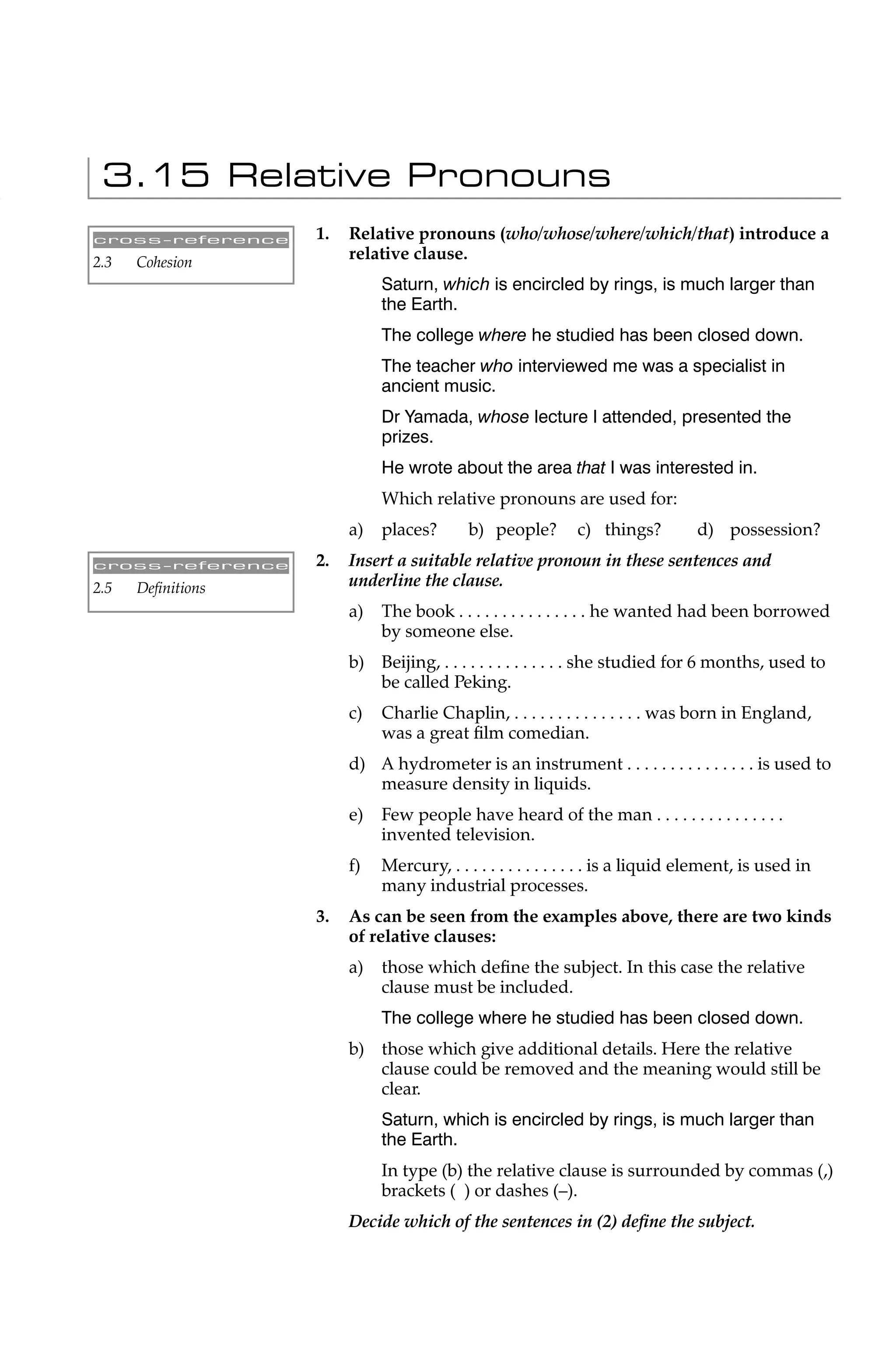 3.15 Relative Pronouns
cross-reference    1.   Relative pronouns (who/whose/where/which/that) introduce a
2.3   Cohesion
                        relative clause.
                             Saturn, which is encircled by rings, is much larger than
                             the Earth.
                             The college where he studied has been closed down.
                             The teacher who interviewed me was a specialist in
                             ancient music.
                             Dr Yamada, whose lecture I attended, presented the
                             prizes.
                             He wrote about the area that I was interested in.
                             Which relative pronouns are used for:
                        a)   places?       b) people?       c) things?          d) possession?
cross-reference    2.   Insert a suitable relative pronoun in these sentences and
2.5   Deﬁnitions        underline the clause.
                        a)   The book . . . . . . . . . . . . . . . he wanted had been borrowed
                             by someone else.
                        b) Beijing, . . . . . . . . . . . . . . she studied for 6 months, used to
                           be called Peking.
                        c)   Charlie Chaplin, . . . . . . . . . . . . . . . was born in England,
                             was a great ﬁlm comedian.
                        d) A hydrometer is an instrument . . . . . . . . . . . . . . . is used to
                           measure density in liquids.
                        e)   Few people have heard of the man . . . . . . . . . . . . . . .
                             invented television.
                        f)   Mercury, . . . . . . . . . . . . . . . is a liquid element, is used in
                             many industrial processes.
                   3.   As can be seen from the examples above, there are two kinds
                        of relative clauses:
                        a)   those which deﬁne the subject. In this case the relative
                             clause must be included.
                             The college where he studied has been closed down.
                        b) those which give additional details. Here the relative
                           clause could be removed and the meaning would still be
                           clear.
                             Saturn, which is encircled by rings, is much larger than
                             the Earth.
                             In type (b) the relative clause is surrounded by commas (,)
                             brackets ( ) or dashes (–).
                        Decide which of the sentences in (2) deﬁne the subject.
 