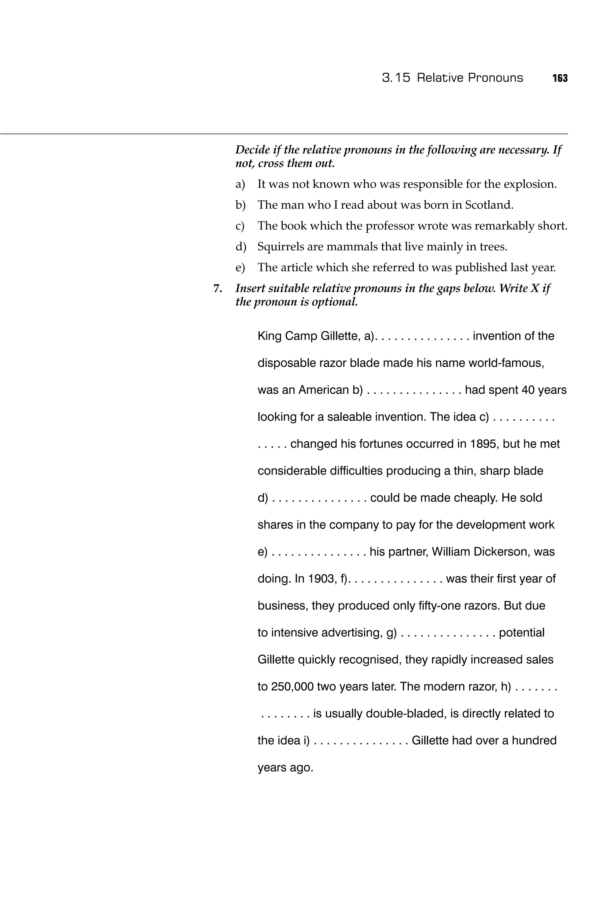3.15 Relative Pronouns                    163




     Decide if the relative pronouns in the following are necessary. If
     not, cross them out.
     a)   It was not known who was responsible for the explosion.
     b) The man who I read about was born in Scotland.
     c)   The book which the professor wrote was remarkably short.
     d) Squirrels are mammals that live mainly in trees.
     e)   The article which she referred to was published last year.
7.   Insert suitable relative pronouns in the gaps below. Write X if
     the pronoun is optional.

          King Camp Gillette, a). . . . . . . . . . . . . . . invention of the

          disposable razor blade made his name world-famous,

          was an American b) . . . . . . . . . . . . . . . had spent 40 years

          looking for a saleable invention. The idea c) . . . . . . . . . .

          . . . . . changed his fortunes occurred in 1895, but he met

          considerable difﬁculties producing a thin, sharp blade

          d) . . . . . . . . . . . . . . . could be made cheaply. He sold

          shares in the company to pay for the development work

          e) . . . . . . . . . . . . . . . his partner, William Dickerson, was

          doing. In 1903, f). . . . . . . . . . . . . . . was their ﬁrst year of

          business, they produced only ﬁfty-one razors. But due

          to intensive advertising, g) . . . . . . . . . . . . . . . potential

          Gillette quickly recognised, they rapidly increased sales

          to 250,000 two years later. The modern razor, h) . . . . . . .

          . . . . . . . . is usually double-bladed, is directly related to

          the idea i) . . . . . . . . . . . . . . . Gillette had over a hundred

          years ago.
 