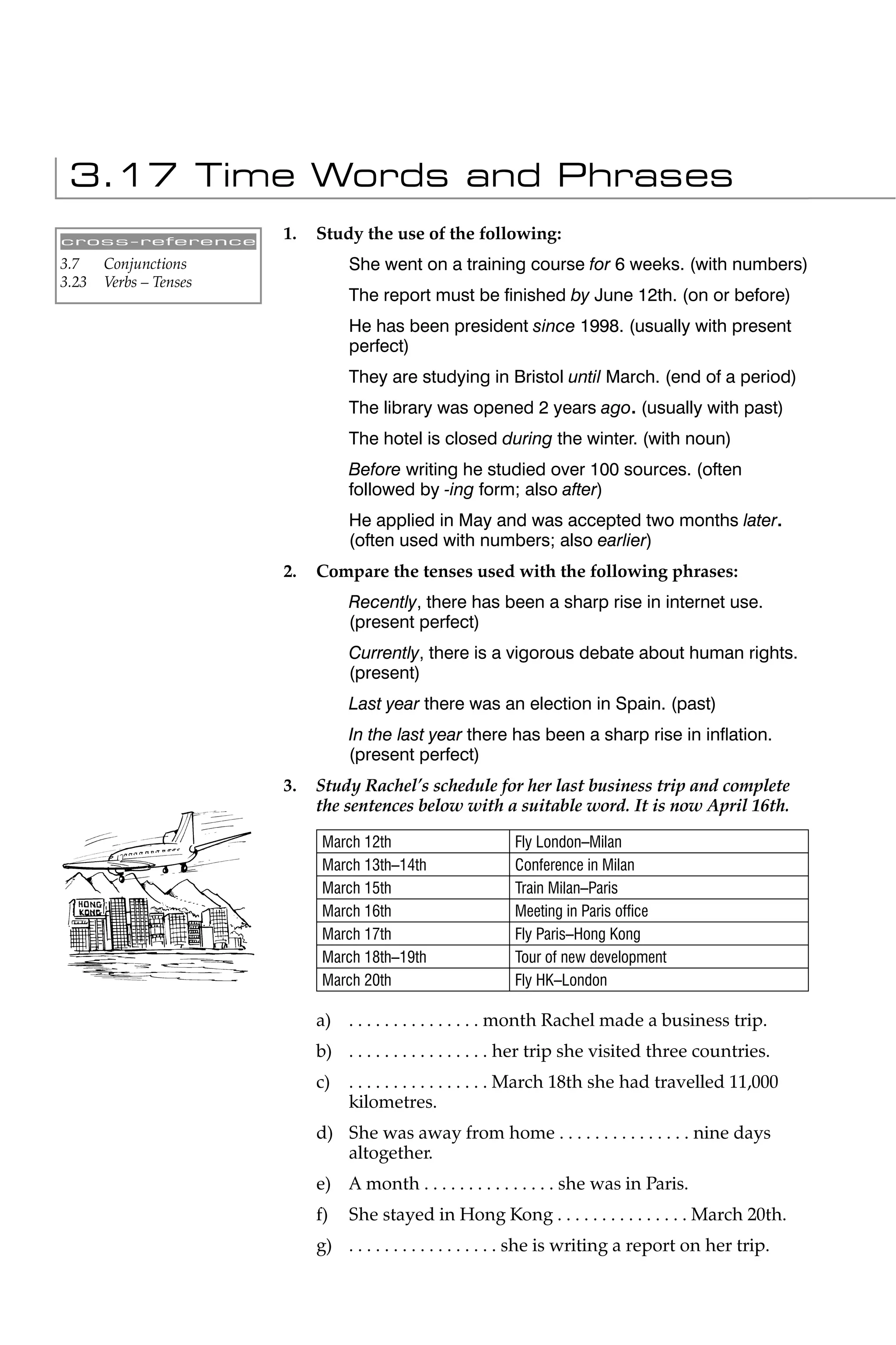 3.17 Time Words and Phrases
cross-reference
                        1.   Study the use of the following:
3.7    Conjunctions               She went on a training course for 6 weeks. (with numbers)
3.23   Verbs – Tenses
                                  The report must be ﬁnished by June 12th. (on or before)
                                  He has been president since 1998. (usually with present
                                  perfect)
                                  They are studying in Bristol until March. (end of a period)
                                  The library was opened 2 years ago. (usually with past)
                                  The hotel is closed during the winter. (with noun)
                                  Before writing he studied over 100 sources. (often
                                  followed by -ing form; also after)
                                  He applied in May and was accepted two months later.
                                  (often used with numbers; also earlier)
                        2.   Compare the tenses used with the following phrases:
                                  Recently, there has been a sharp rise in internet use.
                                  (present perfect)
                                  Currently, there is a vigorous debate about human rights.
                                  (present)
                                  Last year there was an election in Spain. (past)
                                  In the last year there has been a sharp rise in inﬂation.
                                  (present perfect)
                        3.   Study Rachel’s schedule for her last business trip and complete
                             the sentences below with a suitable word. It is now April 16th.

                             March 12th                     Fly London–Milan
                             March 13th–14th                Conference in Milan
                             March 15th                     Train Milan–Paris
                             March 16th                     Meeting in Paris ofﬁce
                             March 17th                     Fly Paris–Hong Kong
                             March 18th–19th                Tour of new development
                             March 20th                     Fly HK–London

                             a) . . . . . . . . . . . . . . . month Rachel made a business trip.
                             b) . . . . . . . . . . . . . . . . her trip she visited three countries.
                             c)   . . . . . . . . . . . . . . . . March 18th she had travelled 11,000
                                  kilometres.
                             d) She was away from home . . . . . . . . . . . . . . . nine days
                                altogether.
                             e) A month . . . . . . . . . . . . . . . she was in Paris.
                             f)   She stayed in Hong Kong . . . . . . . . . . . . . . . March 20th.
                             g) . . . . . . . . . . . . . . . . . she is writing a report on her trip.
 