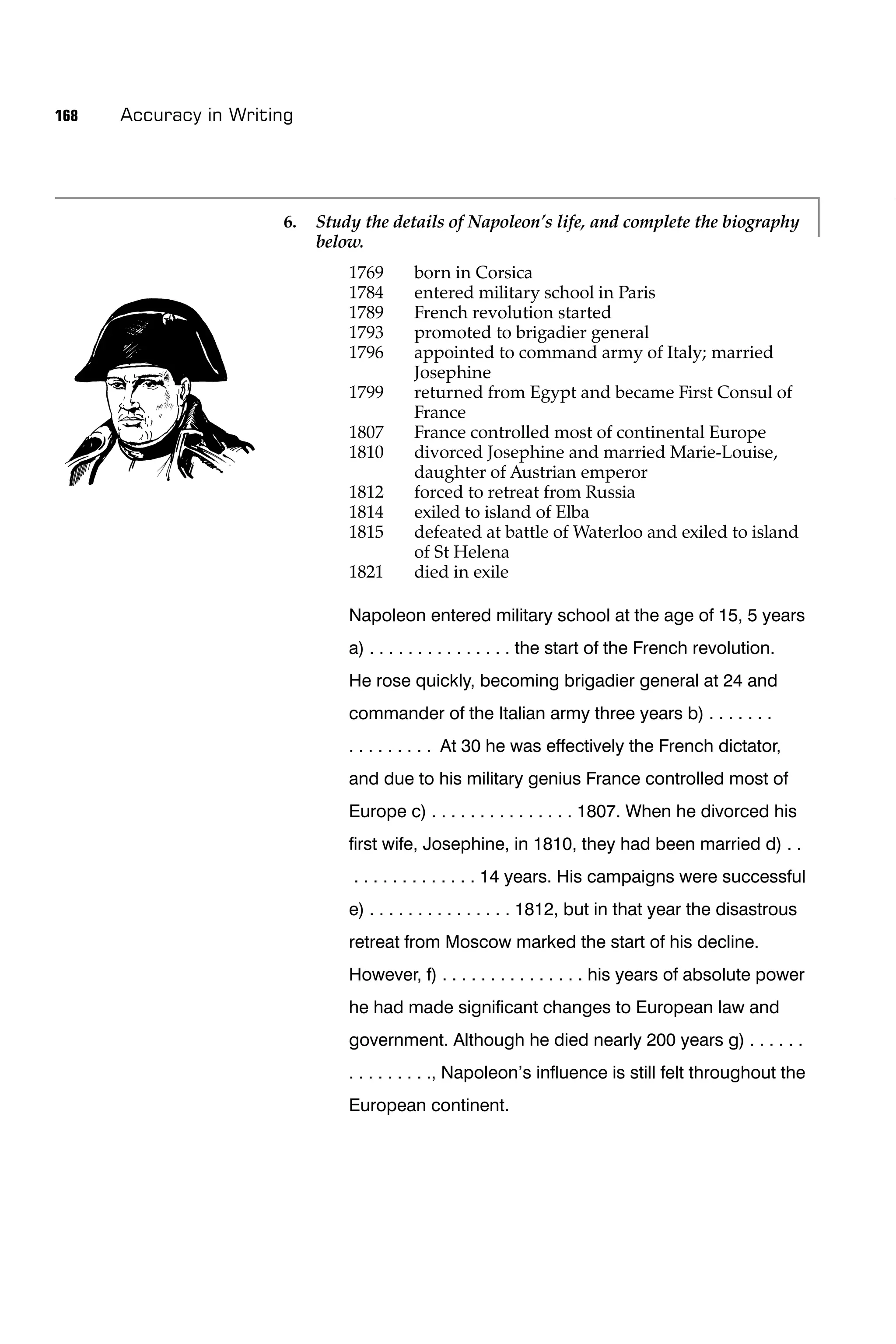 168   Accuracy in Writing




                       6.   Study the details of Napoleon’s life, and complete the biography
                            below.
                                1769      born in Corsica
                                1784      entered military school in Paris
                                1789      French revolution started
                                1793      promoted to brigadier general
                                1796      appointed to command army of Italy; married
                                          Josephine
                                1799      returned from Egypt and became First Consul of
                                          France
                                1807      France controlled most of continental Europe
                                1810      divorced Josephine and married Marie-Louise,
                                          daughter of Austrian emperor
                                1812      forced to retreat from Russia
                                1814      exiled to island of Elba
                                1815      defeated at battle of Waterloo and exiled to island
                                          of St Helena
                                1821      died in exile

                                Napoleon entered military school at the age of 15, 5 years
                                a) . . . . . . . . . . . . . . . the start of the French revolution.
                                He rose quickly, becoming brigadier general at 24 and
                                commander of the Italian army three years b) . . . . . . .
                                . . . . . . . . . At 30 he was effectively the French dictator,
                                and due to his military genius France controlled most of
                                Europe c) . . . . . . . . . . . . . . . 1807. When he divorced his
                                ﬁrst wife, Josephine, in 1810, they had been married d) . .
                                . . . . . . . . . . . . . 14 years. His campaigns were successful
                                e) . . . . . . . . . . . . . . . 1812, but in that year the disastrous
                                retreat from Moscow marked the start of his decline.
                                However, f) . . . . . . . . . . . . . . . his years of absolute power
                                he had made signiﬁcant changes to European law and
                                government. Although he died nearly 200 years g) . . . . . .
                                . . . . . . . . ., Napoleon’s inﬂuence is still felt throughout the
                                European continent.
 