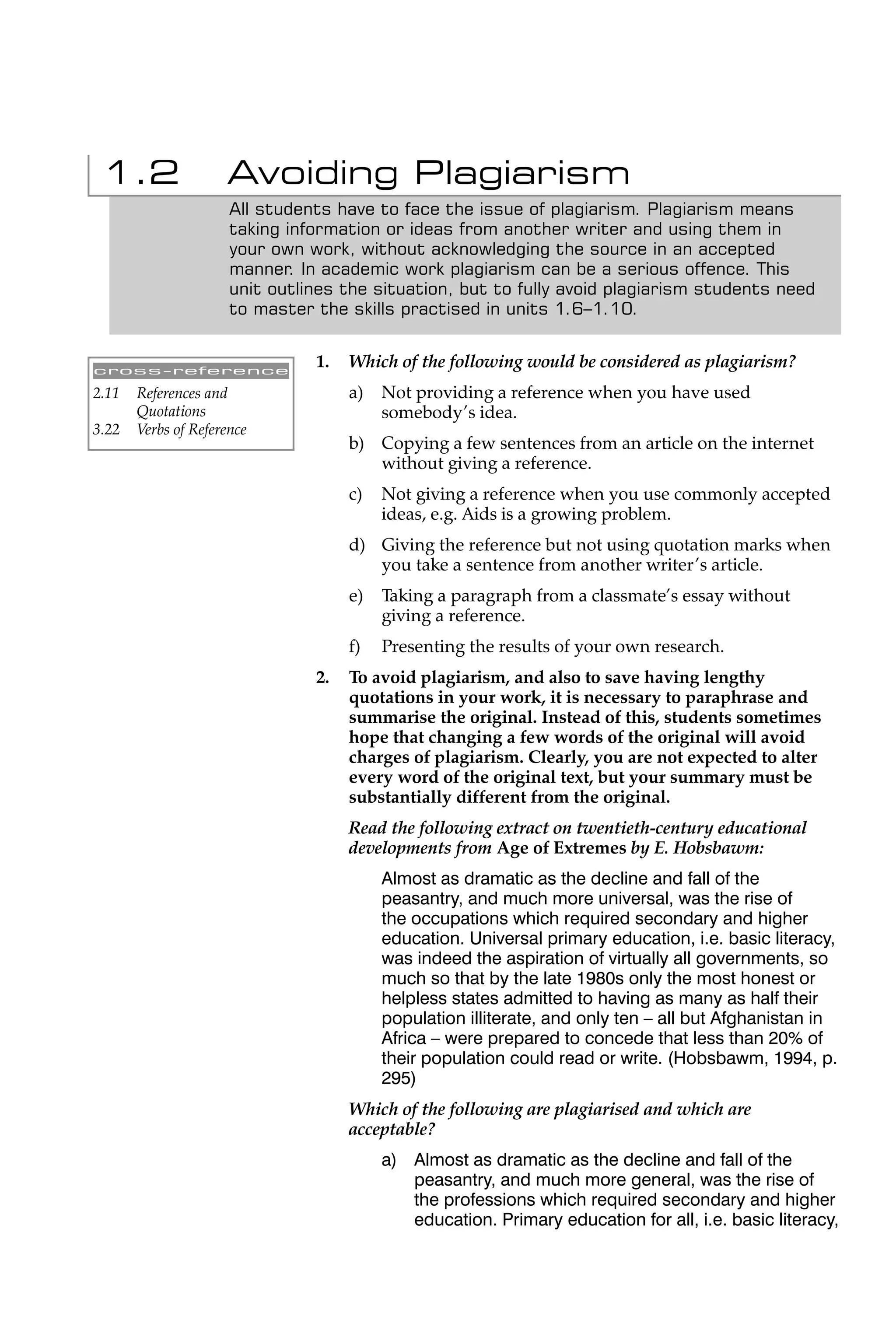1.2                 Avoiding Plagiarism
                      All students have to face the issue of plagiarism. Plagiarism means
                      taking information or ideas from another writer and using them in
                      your own work, without acknowledging the source in an accepted
                      manner. In academic work plagiarism can be a serious offence. This
                      unit outlines the situation, but to fully avoid plagiarism students need
                      to master the skills practised in units 1.6–1.10.


cross-reference
                                1.   Which of the following would be considered as plagiarism?
2.11   References and                a)   Not providing a reference when you have used
       Quotations                         somebody’s idea.
3.22   Verbs of Reference
                                     b) Copying a few sentences from an article on the internet
                                        without giving a reference.
                                     c)   Not giving a reference when you use commonly accepted
                                          ideas, e.g. Aids is a growing problem.
                                     d) Giving the reference but not using quotation marks when
                                        you take a sentence from another writer’s article.
                                     e)   Taking a paragraph from a classmate’s essay without
                                          giving a reference.
                                     f)   Presenting the results of your own research.
                                2.   To avoid plagiarism, and also to save having lengthy
                                     quotations in your work, it is necessary to paraphrase and
                                     summarise the original. Instead of this, students sometimes
                                     hope that changing a few words of the original will avoid
                                     charges of plagiarism. Clearly, you are not expected to alter
                                     every word of the original text, but your summary must be
                                     substantially different from the original.
                                     Read the following extract on twentieth-century educational
                                     developments from Age of Extremes by E. Hobsbawm:
                                          Almost as dramatic as the decline and fall of the
                                          peasantry, and much more universal, was the rise of
                                          the occupations which required secondary and higher
                                          education. Universal primary education, i.e. basic literacy,
                                          was indeed the aspiration of virtually all governments, so
                                          much so that by the late 1980s only the most honest or
                                          helpless states admitted to having as many as half their
                                          population illiterate, and only ten – all but Afghanistan in
                                          Africa – were prepared to concede that less than 20% of
                                          their population could read or write. (Hobsbawm, 1994, p.
                                          295)
                                     Which of the following are plagiarised and which are
                                     acceptable?
                                          a) Almost as dramatic as the decline and fall of the
                                             peasantry, and much more general, was the rise of
                                             the professions which required secondary and higher
                                             education. Primary education for all, i.e. basic literacy,
 