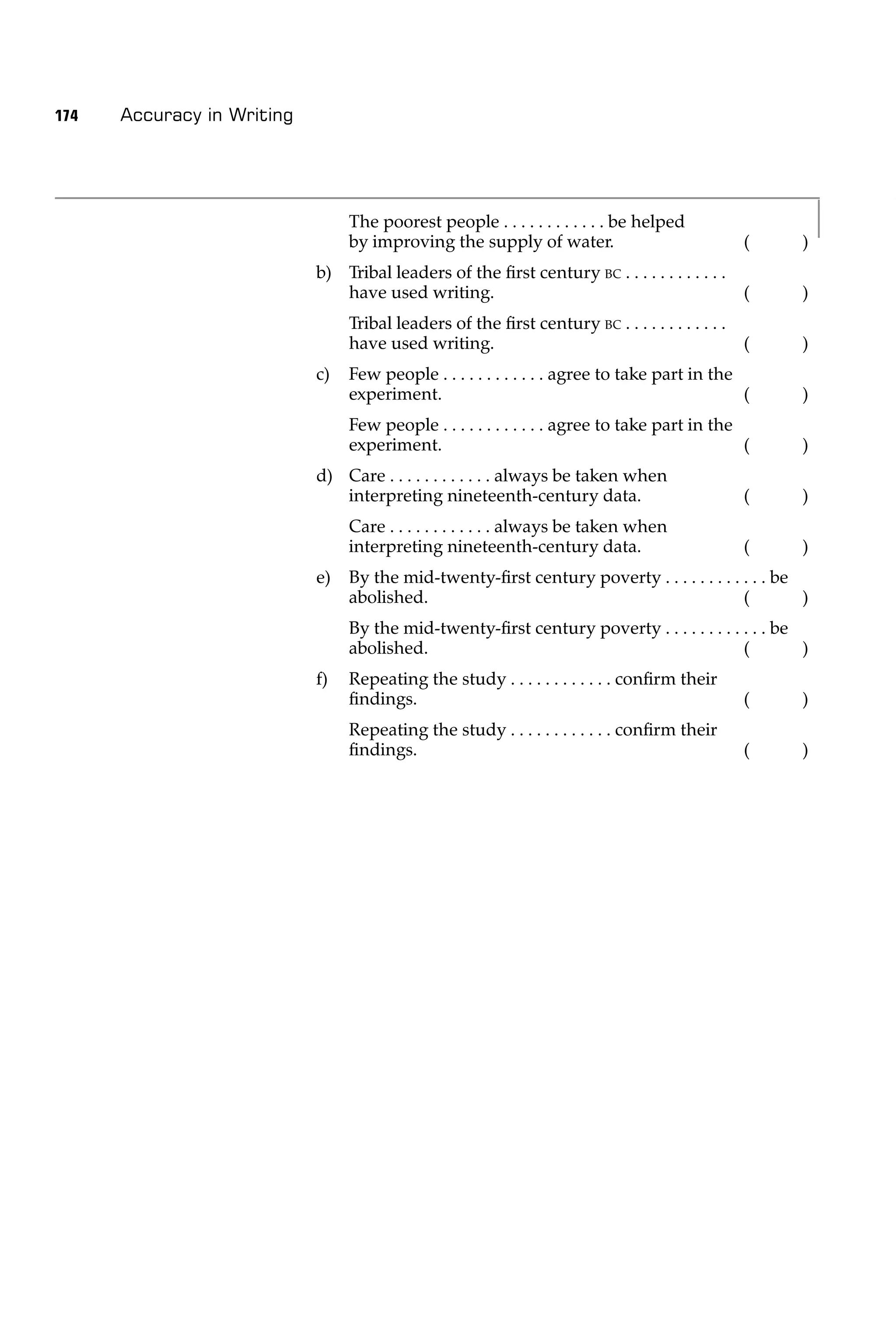 174   Accuracy in Writing




                                 The poorest people . . . . . . . . . . . . be helped
                                 by improving the supply of water.                               (   )
                            b) Tribal leaders of the ﬁrst century BC . . . . . . . . . . . .
                               have used writing.                                                (   )
                                 Tribal leaders of the ﬁrst century BC . . . . . . . . . . . .
                                 have used writing.                                              (   )
                            c)   Few people . . . . . . . . . . . . agree to take part in the
                                 experiment.                                                  (      )
                                 Few people . . . . . . . . . . . . agree to take part in the
                                 experiment.                                                  (      )
                            d) Care . . . . . . . . . . . . always be taken when
                               interpreting nineteenth-century data.                             (   )
                                 Care . . . . . . . . . . . . always be taken when
                                 interpreting nineteenth-century data.                           (   )
                            e)   By the mid-twenty-ﬁrst century poverty . . . . . . . . . . . . be
                                 abolished.                                               (        )
                                 By the mid-twenty-ﬁrst century poverty . . . . . . . . . . . . be
                                 abolished.                                               (        )
                            f)   Repeating the study . . . . . . . . . . . . conﬁrm their
                                 ﬁndings.                                                        (   )
                                 Repeating the study . . . . . . . . . . . . conﬁrm their
                                 ﬁndings.                                                        (   )
 