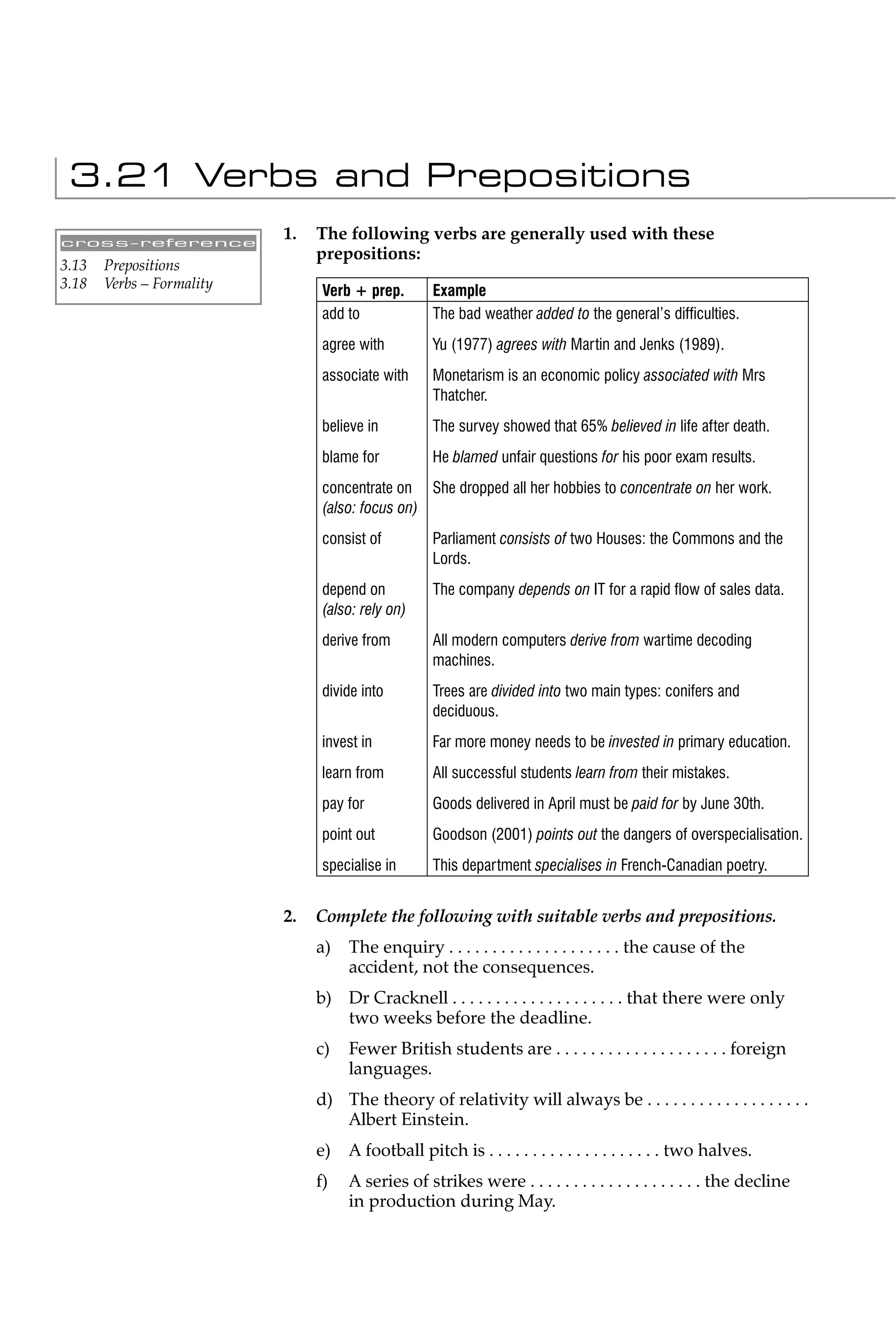 3.21 Verbs and Prepositions
cross-reference
                           1.   The following verbs are generally used with these
                                prepositions:
3.13   Prepositions
3.18   Verbs – Formality         Verb + prep.      Example
                                 add to            The bad weather added to the general’s difﬁculties.
                                 agree with        Yu (1977) agrees with Martin and Jenks (1989).
                                 associate with    Monetarism is an economic policy associated with Mrs
                                                   Thatcher.
                                 believe in        The survey showed that 65% believed in life after death.
                                 blame for         He blamed unfair questions for his poor exam results.
                                 concentrate on She dropped all her hobbies to concentrate on her work.
                                 (also: focus on)
                                 consist of        Parliament consists of two Houses: the Commons and the
                                                   Lords.
                                 depend on         The company depends on IT for a rapid ﬂow of sales data.
                                 (also: rely on)
                                 derive from       All modern computers derive from wartime decoding
                                                   machines.
                                 divide into       Trees are divided into two main types: conifers and
                                                   deciduous.
                                 invest in         Far more money needs to be invested in primary education.
                                 learn from        All successful students learn from their mistakes.
                                 pay for           Goods delivered in April must be paid for by June 30th.
                                 point out         Goodson (2001) points out the dangers of overspecialisation.
                                 specialise in     This department specialises in French-Canadian poetry.


                           2.   Complete the following with suitable verbs and prepositions.
                                a)   The enquiry . . . . . . . . . . . . . . . . . . . . the cause of the
                                     accident, not the consequences.
                                b) Dr Cracknell . . . . . . . . . . . . . . . . . . . . that there were only
                                   two weeks before the deadline.
                                c)   Fewer British students are . . . . . . . . . . . . . . . . . . . . foreign
                                     languages.
                                d) The theory of relativity will always be . . . . . . . . . . . . . . . . . . .
                                   Albert Einstein.
                                e)   A football pitch is . . . . . . . . . . . . . . . . . . . . two halves.
                                f)   A series of strikes were . . . . . . . . . . . . . . . . . . . . the decline
                                     in production during May.
 