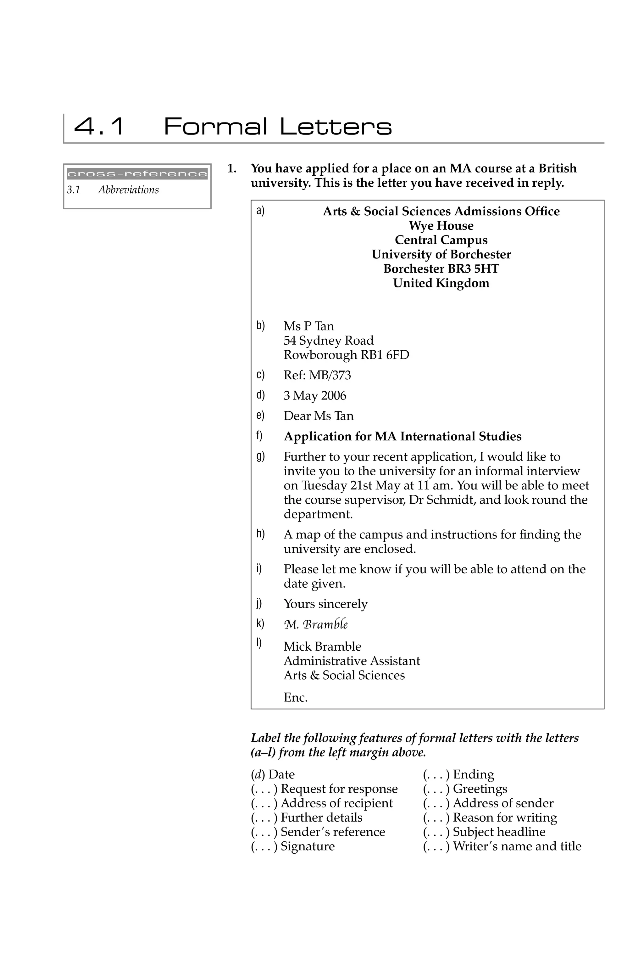 4.1                  Formal Letters
cross-reference          1.   You have applied for a place on an MA course at a British
                              university. This is the letter you have received in reply.
3.1   Abbreviations
                               a)           Arts & Social Sciences Admissions Ofﬁce
                                                           Wye House
                                                        Central Campus
                                                    University of Borchester
                                                      Borchester BR3 5HT
                                                        United Kingdom


                               b)   Ms P Tan
                                    54 Sydney Road
                                    Rowborough RB1 6FD
                               c)   Ref: MB/373
                               d)   3 May 2006
                               e)   Dear Ms Tan
                               f)   Application for MA International Studies
                               g)   Further to your recent application, I would like to
                                    invite you to the university for an informal interview
                                    on Tuesday 21st May at 11 am. You will be able to meet
                                    the course supervisor, Dr Schmidt, and look round the
                                    department.
                               h)   A map of the campus and instructions for ﬁnding the
                                    university are enclosed.
                               i)   Please let me know if you will be able to attend on the
                                    date given.
                               j)   Yours sincerely
                               k)   M. Bramble
                               l)   Mick Bramble
                                    Administrative Assistant
                                    Arts & Social Sciences
                                    Enc.


                              Label the following features of formal letters with the letters
                              (a–l) from the left margin above.
                              (d) Date                         (. . . ) Ending
                              (. . . ) Request for response    (. . . ) Greetings
                              (. . . ) Address of recipient    (. . . ) Address of sender
                              (. . . ) Further details         (. . . ) Reason for writing
                              (. . . ) Sender’s reference      (. . . ) Subject headline
                              (. . . ) Signature               (. . . ) Writer’s name and title
 