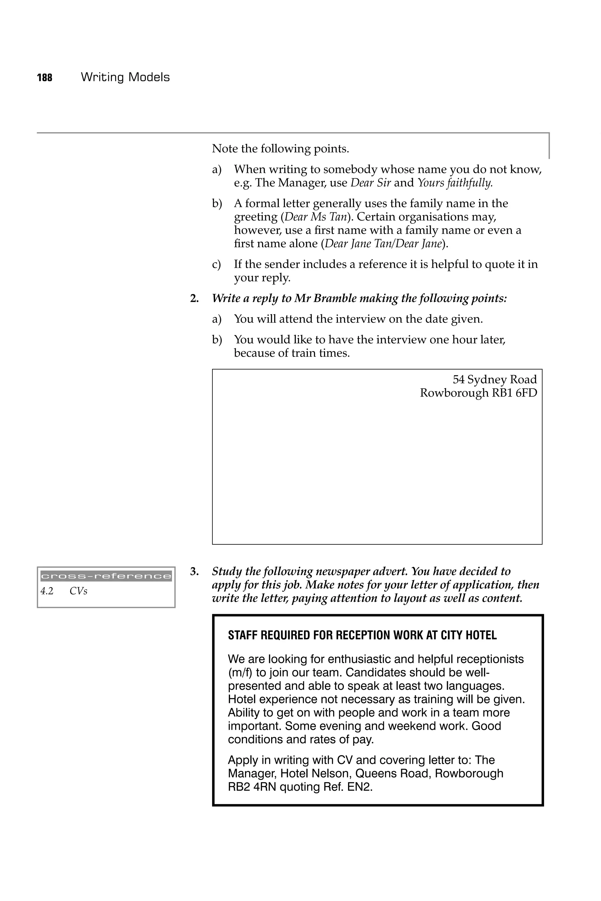 188    Writing Models




                             Note the following points.
                             a)    When writing to somebody whose name you do not know,
                                   e.g. The Manager, use Dear Sir and Yours faithfully.
                             b) A formal letter generally uses the family name in the
                                greeting (Dear Ms Tan). Certain organisations may,
                                however, use a ﬁrst name with a family name or even a
                                ﬁrst name alone (Dear Jane Tan/Dear Jane).
                             c)    If the sender includes a reference it is helpful to quote it in
                                   your reply.
                        2.   Write a reply to Mr Bramble making the following points:
                             a)    You will attend the interview on the date given.
                             b) You would like to have the interview one hour later,
                                because of train times.

                                                                             54 Sydney Road
                                                                         Rowborough RB1 6FD




cross-reference         3.   Study the following newspaper advert. You have decided to
4.2   CVs
                             apply for this job. Make notes for your letter of application, then
                             write the letter, paying attention to layout as well as content.


                                  STAFF REQUIRED FOR RECEPTION WORK AT CITY HOTEL
                                  We are looking for enthusiastic and helpful receptionists
                                  (m/f) to join our team. Candidates should be well-
                                  presented and able to speak at least two languages.
                                  Hotel experience not necessary as training will be given.
                                  Ability to get on with people and work in a team more
                                  important. Some evening and weekend work. Good
                                  conditions and rates of pay.
                                  Apply in writing with CV and covering letter to: The
                                  Manager, Hotel Nelson, Queens Road, Rowborough
                                  RB2 4RN quoting Ref. EN2.
 