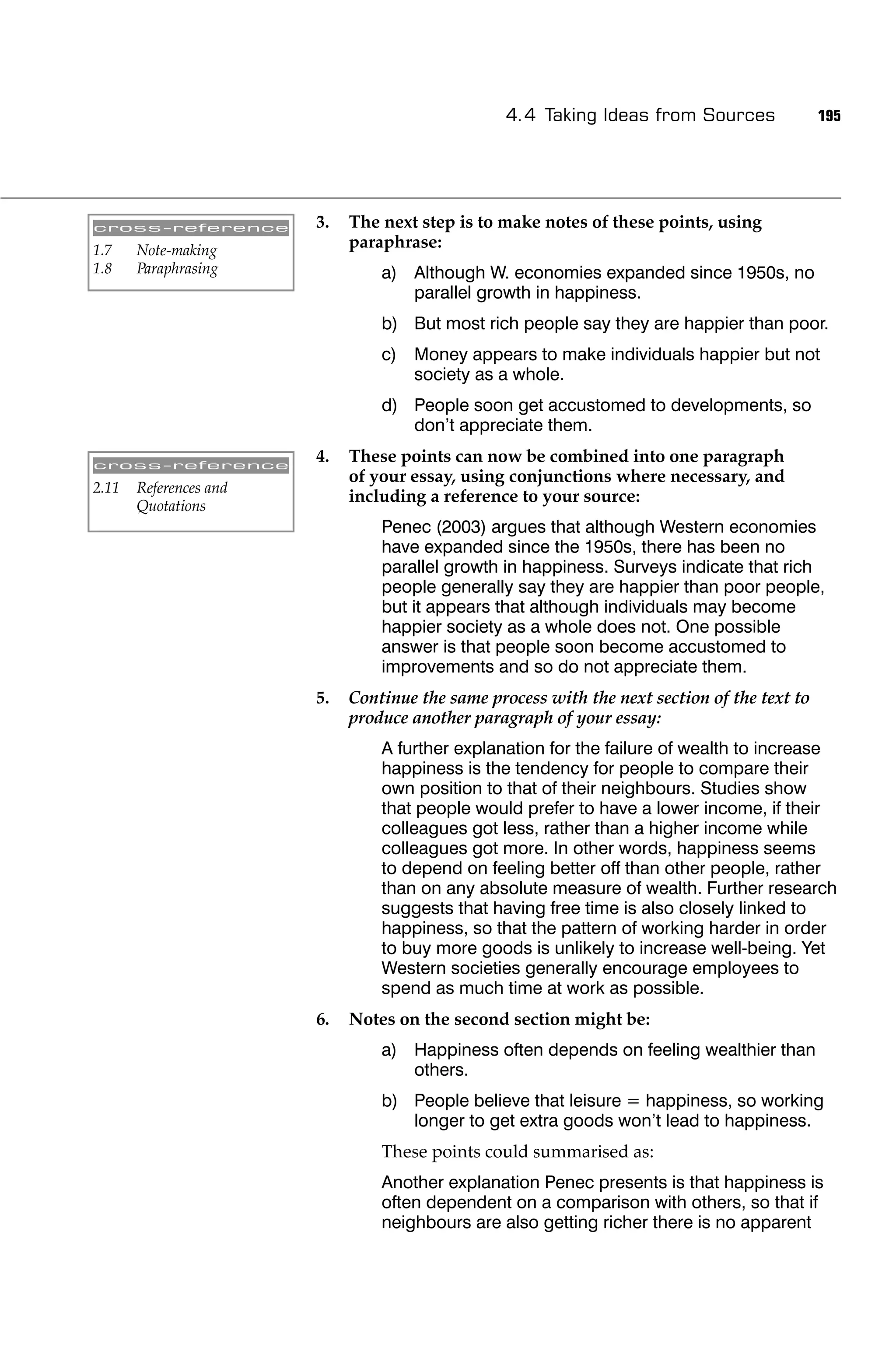 4.4 Taking Ideas from Sources               195




cross-reference         3.   The next step is to make notes of these points, using
1.7    Note-making           paraphrase:
1.8    Paraphrasing              a) Although W. economies expanded since 1950s, no
                                    parallel growth in happiness.
                                 b) But most rich people say they are happier than poor.
                                 c) Money appears to make individuals happier but not
                                    society as a whole.
                                 d) People soon get accustomed to developments, so
                                    don’t appreciate them.

cross-reference
                        4.   These points can now be combined into one paragraph
                             of your essay, using conjunctions where necessary, and
2.11   References and
                             including a reference to your source:
       Quotations
                                 Penec (2003) argues that although Western economies
                                 have expanded since the 1950s, there has been no
                                 parallel growth in happiness. Surveys indicate that rich
                                 people generally say they are happier than poor people,
                                 but it appears that although individuals may become
                                 happier society as a whole does not. One possible
                                 answer is that people soon become accustomed to
                                 improvements and so do not appreciate them.
                        5.   Continue the same process with the next section of the text to
                             produce another paragraph of your essay:
                                 A further explanation for the failure of wealth to increase
                                 happiness is the tendency for people to compare their
                                 own position to that of their neighbours. Studies show
                                 that people would prefer to have a lower income, if their
                                 colleagues got less, rather than a higher income while
                                 colleagues got more. In other words, happiness seems
                                 to depend on feeling better off than other people, rather
                                 than on any absolute measure of wealth. Further research
                                 suggests that having free time is also closely linked to
                                 happiness, so that the pattern of working harder in order
                                 to buy more goods is unlikely to increase well-being. Yet
                                 Western societies generally encourage employees to
                                 spend as much time at work as possible.
                        6.   Notes on the second section might be:
                                 a) Happiness often depends on feeling wealthier than
                                    others.
                                 b) People believe that leisure = happiness, so working
                                    longer to get extra goods won’t lead to happiness.
                                 These points could summarised as:
                                 Another explanation Penec presents is that happiness is
                                 often dependent on a comparison with others, so that if
                                 neighbours are also getting richer there is no apparent
 