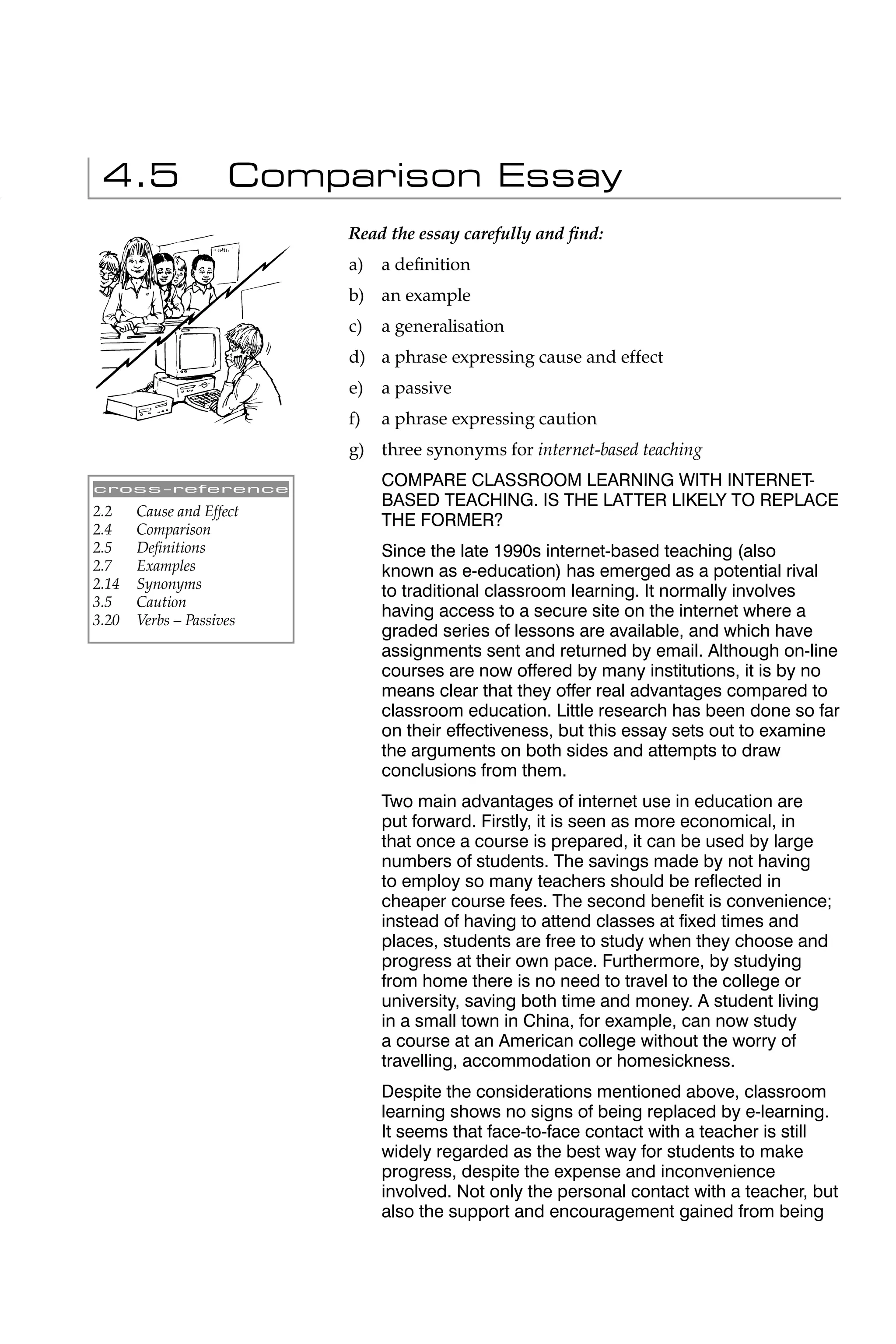 4.5                 Comparison Essay
                          Read the essay carefully and ﬁnd:
                          a)   a deﬁnition
                          b) an example
                          c)   a generalisation
                          d) a phrase expressing cause and effect
                          e)   a passive
                          f)   a phrase expressing caution
                          g) three synonyms for internet-based teaching

cross-reference
                               COMPARE CLASSROOM LEARNING WITH INTERNET-
                               BASED TEACHING. IS THE LATTER LIKELY TO REPLACE
2.2    Cause and Effect
2.4    Comparison
                               THE FORMER?
2.5    Deﬁnitions              Since the late 1990s internet-based teaching (also
2.7    Examples                known as e-education) has emerged as a potential rival
2.14   Synonyms
                               to traditional classroom learning. It normally involves
3.5    Caution
3.20   Verbs – Passives
                               having access to a secure site on the internet where a
                               graded series of lessons are available, and which have
                               assignments sent and returned by email. Although on-line
                               courses are now offered by many institutions, it is by no
                               means clear that they offer real advantages compared to
                               classroom education. Little research has been done so far
                               on their effectiveness, but this essay sets out to examine
                               the arguments on both sides and attempts to draw
                               conclusions from them.
                               Two main advantages of internet use in education are
                               put forward. Firstly, it is seen as more economical, in
                               that once a course is prepared, it can be used by large
                               numbers of students. The savings made by not having
                               to employ so many teachers should be reﬂected in
                               cheaper course fees. The second beneﬁt is convenience;
                               instead of having to attend classes at ﬁxed times and
                               places, students are free to study when they choose and
                               progress at their own pace. Furthermore, by studying
                               from home there is no need to travel to the college or
                               university, saving both time and money. A student living
                               in a small town in China, for example, can now study
                               a course at an American college without the worry of
                               travelling, accommodation or homesickness.
                               Despite the considerations mentioned above, classroom
                               learning shows no signs of being replaced by e-learning.
                               It seems that face-to-face contact with a teacher is still
                               widely regarded as the best way for students to make
                               progress, despite the expense and inconvenience
                               involved. Not only the personal contact with a teacher, but
                               also the support and encouragement gained from being
 