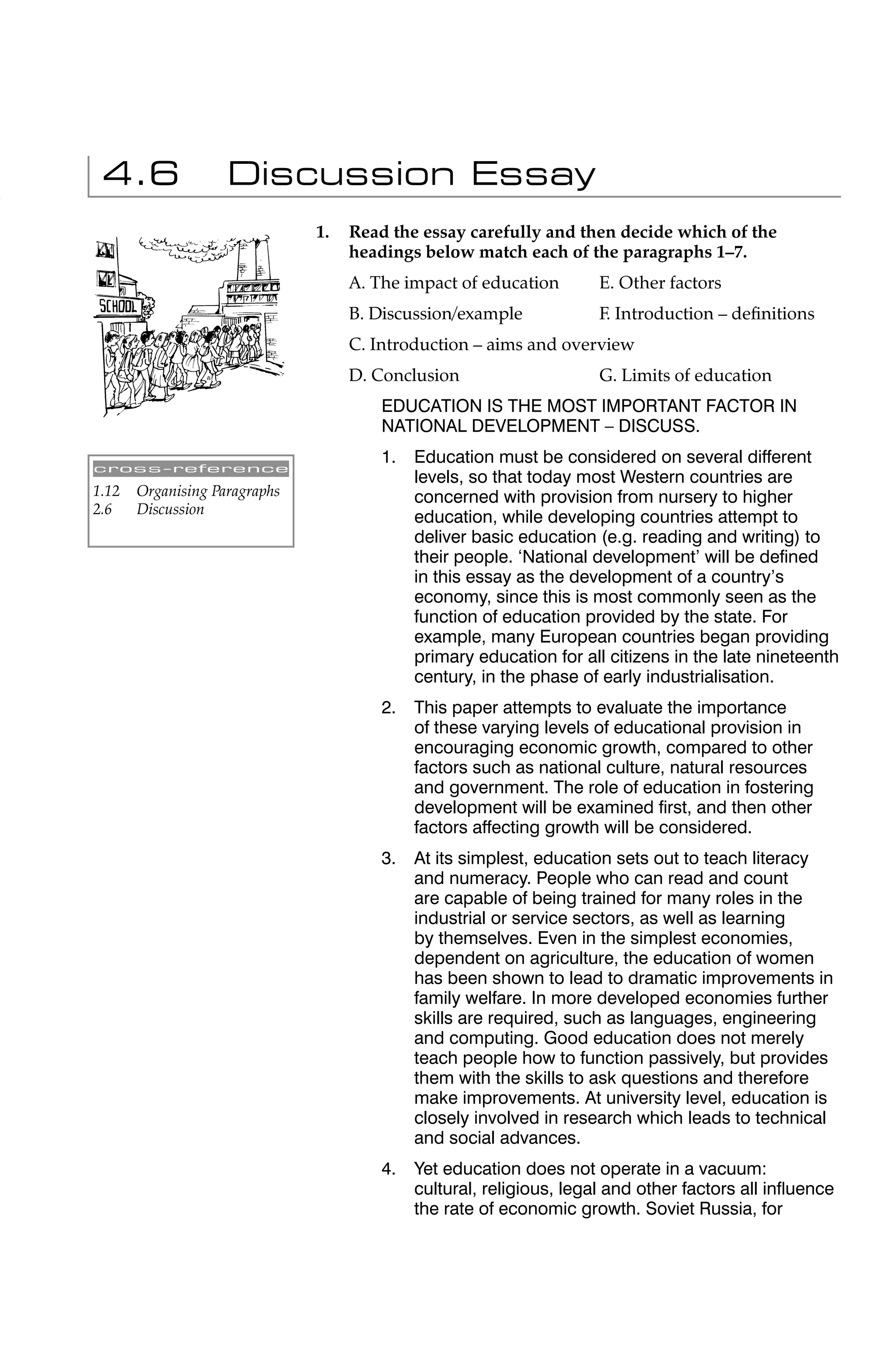 4.6                Discussion Essay
                               1.   Read the essay carefully and then decide which of the
                                    headings below match each of the paragraphs 1–7.
                                    A. The impact of education        E. Other factors
                                    B. Discussion/example             F. Introduction – deﬁnitions
                                    C. Introduction – aims and overview
                                    D. Conclusion                     G. Limits of education
                                        EDUCATION IS THE MOST IMPORTANT FACTOR IN
                                        NATIONAL DEVELOPMENT – DISCUSS.
                                        1.   Education must be considered on several different
cross-reference
                                             levels, so that today most Western countries are
1.12   Organising Paragraphs                 concerned with provision from nursery to higher
2.6    Discussion
                                             education, while developing countries attempt to
                                             deliver basic education (e.g. reading and writing) to
                                             their people. ‘National development’ will be deﬁned
                                             in this essay as the development of a country’s
                                             economy, since this is most commonly seen as the
                                             function of education provided by the state. For
                                             example, many European countries began providing
                                             primary education for all citizens in the late nineteenth
                                             century, in the phase of early industrialisation.
                                        2.   This paper attempts to evaluate the importance
                                             of these varying levels of educational provision in
                                             encouraging economic growth, compared to other
                                             factors such as national culture, natural resources
                                             and government. The role of education in fostering
                                             development will be examined ﬁrst, and then other
                                             factors affecting growth will be considered.
                                        3.   At its simplest, education sets out to teach literacy
                                             and numeracy. People who can read and count
                                             are capable of being trained for many roles in the
                                             industrial or service sectors, as well as learning
                                             by themselves. Even in the simplest economies,
                                             dependent on agriculture, the education of women
                                             has been shown to lead to dramatic improvements in
                                             family welfare. In more developed economies further
                                             skills are required, such as languages, engineering
                                             and computing. Good education does not merely
                                             teach people how to function passively, but provides
                                             them with the skills to ask questions and therefore
                                             make improvements. At university level, education is
                                             closely involved in research which leads to technical
                                             and social advances.
                                        4.   Yet education does not operate in a vacuum:
                                             cultural, religious, legal and other factors all inﬂuence
                                             the rate of economic growth. Soviet Russia, for
 