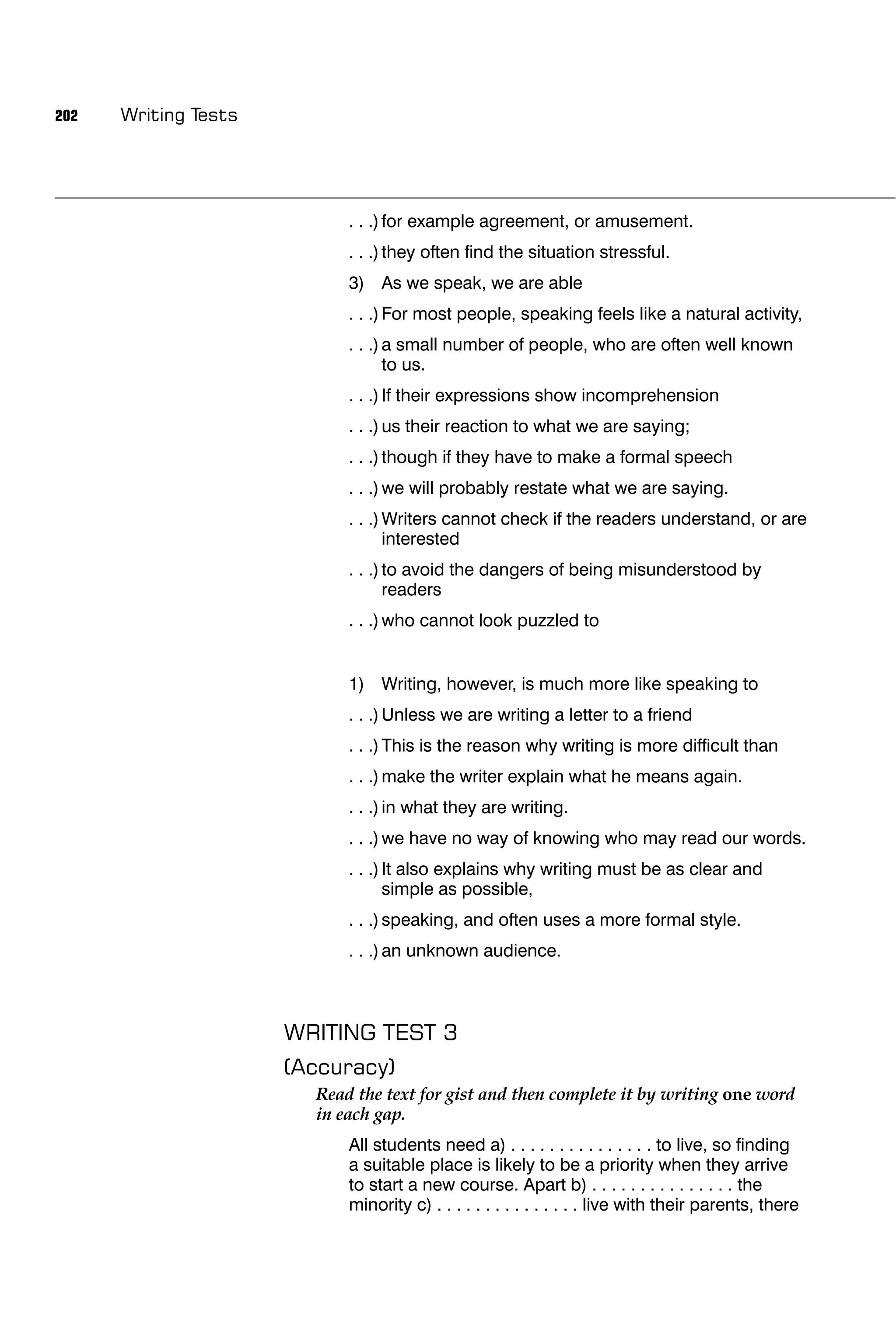 202   Writing Tests




                            . . .) for example agreement, or amusement.
                            . . .) they often ﬁnd the situation stressful.
                            3) As we speak, we are able
                            . . .) For most people, speaking feels like a natural activity,
                            . . .) a small number of people, who are often well known
                                   to us.
                            . . .) If their expressions show incomprehension
                            . . .) us their reaction to what we are saying;
                            . . .) though if they have to make a formal speech
                            . . .) we will probably restate what we are saying.
                            . . .) Writers cannot check if the readers understand, or are
                                   interested
                            . . .) to avoid the dangers of being misunderstood by
                                   readers
                            . . .) who cannot look puzzled to


                            1) Writing, however, is much more like speaking to
                            . . .) Unless we are writing a letter to a friend
                            . . .) This is the reason why writing is more difﬁcult than
                            . . .) make the writer explain what he means again.
                            . . .) in what they are writing.
                            . . .) we have no way of knowing who may read our words.
                            . . .) It also explains why writing must be as clear and
                                   simple as possible,
                            . . .) speaking, and often uses a more formal style.
                            . . .) an unknown audience.



                      WRITING TEST 3
                      (Accuracy)
                        Read the text for gist and then complete it by writing one word
                        in each gap.
                            All students need a) . . . . . . . . . . . . . . . to live, so ﬁnding
                            a suitable place is likely to be a priority when they arrive
                            to start a new course. Apart b) . . . . . . . . . . . . . . . the
                            minority c) . . . . . . . . . . . . . . . live with their parents, there
 