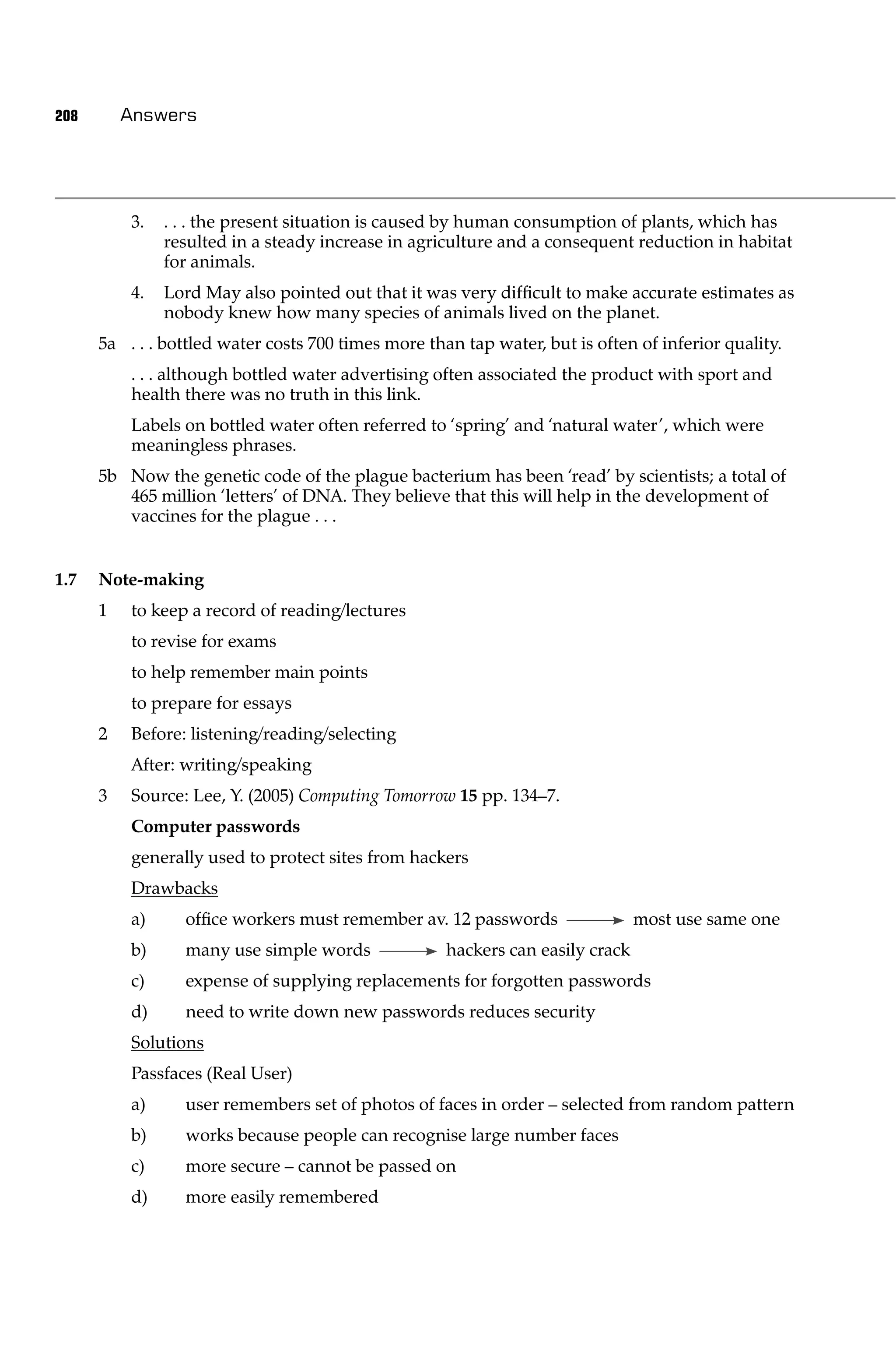 208       Answers




          3.   . . . the present situation is caused by human consumption of plants, which has
               resulted in a steady increase in agriculture and a consequent reduction in habitat
               for animals.
          4.   Lord May also pointed out that it was very difﬁcult to make accurate estimates as
               nobody knew how many species of animals lived on the planet.
      5a . . . bottled water costs 700 times more than tap water, but is often of inferior quality.
          . . . although bottled water advertising often associated the product with sport and
          health there was no truth in this link.
          Labels on bottled water often referred to ‘spring’ and ‘natural water’, which were
          meaningless phrases.
      5b Now the genetic code of the plague bacterium has been ‘read’ by scientists; a total of
         465 million ‘letters’ of DNA. They believe that this will help in the development of
         vaccines for the plague . . .


1.7   Note-making
      1   to keep a record of reading/lectures
          to revise for exams
          to help remember main points
          to prepare for essays
      2   Before: listening/reading/selecting
          After: writing/speaking
      3   Source: Lee, Y. (2005) Computing Tomorrow 15 pp. 134–7.
          Computer passwords
          generally used to protect sites from hackers
          Drawbacks
          a)     ofﬁce workers must remember av. 12 passwords                   most use same one
          b)     many use simple words               hackers can easily crack
          c)     expense of supplying replacements for forgotten passwords
          d)     need to write down new passwords reduces security
          Solutions
          Passfaces (Real User)
          a)     user remembers set of photos of faces in order – selected from random pattern
          b)     works because people can recognise large number faces
          c)     more secure – cannot be passed on
          d)     more easily remembered
 