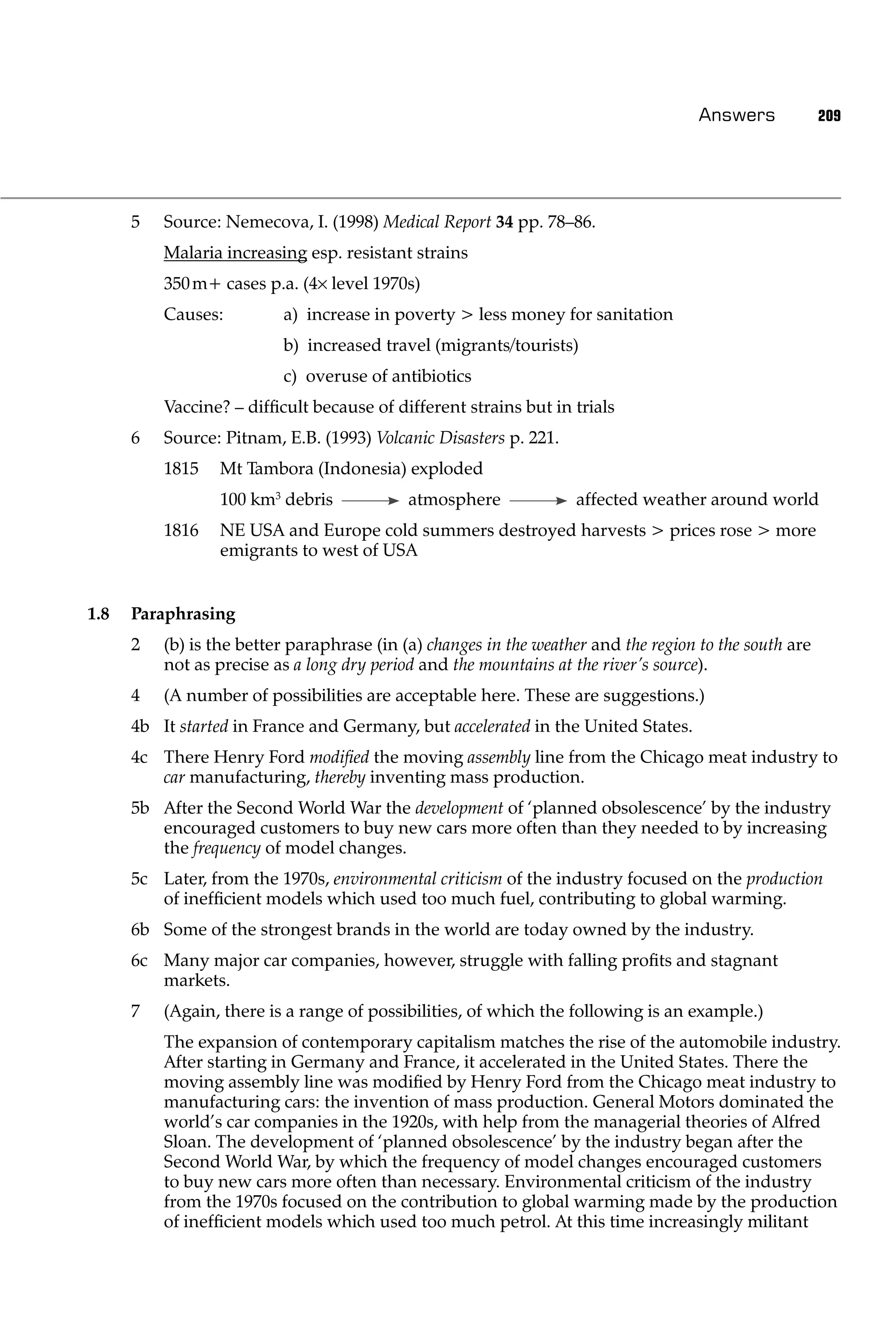 Answers            209




      5   Source: Nemecova, I. (1998) Medical Report 34 pp. 78–86.
          Malaria increasing esp. resistant strains
          350 m+ cases p.a. (4 level 1970s)
          Causes:         a) increase in poverty > less money for sanitation
                          b) increased travel (migrants/tourists)
                          c) overuse of antibiotics
          Vaccine? – difﬁcult because of different strains but in trials
      6   Source: Pitnam, E.B. (1993) Volcanic Disasters p. 221.
          1815   Mt Tambora (Indonesia) exploded
                 100 km3 debris             atmosphere             affected weather around world
          1816   NE USA and Europe cold summers destroyed harvests > prices rose > more
                 emigrants to west of USA


1.8   Paraphrasing
      2   (b) is the better paraphrase (in (a) changes in the weather and the region to the south are
          not as precise as a long dry period and the mountains at the river’s source).
      4   (A number of possibilities are acceptable here. These are suggestions.)
      4b It started in France and Germany, but accelerated in the United States.
      4c There Henry Ford modiﬁed the moving assembly line from the Chicago meat industry to
         car manufacturing, thereby inventing mass production.
      5b After the Second World War the development of ‘planned obsolescence’ by the industry
         encouraged customers to buy new cars more often than they needed to by increasing
         the frequency of model changes.
      5c Later, from the 1970s, environmental criticism of the industry focused on the production
         of inefﬁcient models which used too much fuel, contributing to global warming.
      6b Some of the strongest brands in the world are today owned by the industry.
      6c Many major car companies, however, struggle with falling proﬁts and stagnant
         markets.
      7   (Again, there is a range of possibilities, of which the following is an example.)
          The expansion of contemporary capitalism matches the rise of the automobile industry.
          After starting in Germany and France, it accelerated in the United States. There the
          moving assembly line was modiﬁed by Henry Ford from the Chicago meat industry to
          manufacturing cars: the invention of mass production. General Motors dominated the
          world’s car companies in the 1920s, with help from the managerial theories of Alfred
          Sloan. The development of ‘planned obsolescence’ by the industry began after the
          Second World War, by which the frequency of model changes encouraged customers
          to buy new cars more often than necessary. Environmental criticism of the industry
          from the 1970s focused on the contribution to global warming made by the production
          of inefﬁcient models which used too much petrol. At this time increasingly militant
 