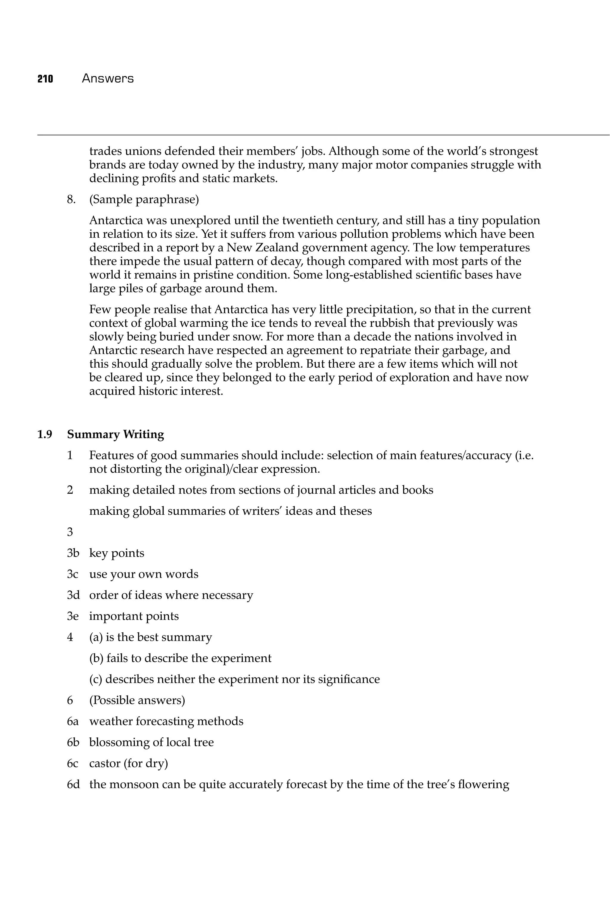 210        Answers




           trades unions defended their members’ jobs. Although some of the world’s strongest
           brands are today owned by the industry, many major motor companies struggle with
           declining proﬁts and static markets.
      8.   (Sample paraphrase)
           Antarctica was unexplored until the twentieth century, and still has a tiny population
           in relation to its size. Yet it suffers from various pollution problems which have been
           described in a report by a New Zealand government agency. The low temperatures
           there impede the usual pattern of decay, though compared with most parts of the
           world it remains in pristine condition. Some long-established scientiﬁc bases have
           large piles of garbage around them.
           Few people realise that Antarctica has very little precipitation, so that in the current
           context of global warming the ice tends to reveal the rubbish that previously was
           slowly being buried under snow. For more than a decade the nations involved in
           Antarctic research have respected an agreement to repatriate their garbage, and
           this should gradually solve the problem. But there are a few items which will not
           be cleared up, since they belonged to the early period of exploration and have now
           acquired historic interest.


1.9   Summary Writing
      1    Features of good summaries should include: selection of main features/accuracy (i.e.
           not distorting the original)/clear expression.
      2    making detailed notes from sections of journal articles and books
           making global summaries of writers’ ideas and theses
      3
      3b key points
      3c use your own words
      3d order of ideas where necessary
      3e important points
      4    (a) is the best summary
           (b) fails to describe the experiment
           (c) describes neither the experiment nor its signiﬁcance
      6    (Possible answers)
      6a weather forecasting methods
      6b blossoming of local tree
      6c castor (for dry)
      6d the monsoon can be quite accurately forecast by the time of the tree’s ﬂowering
 