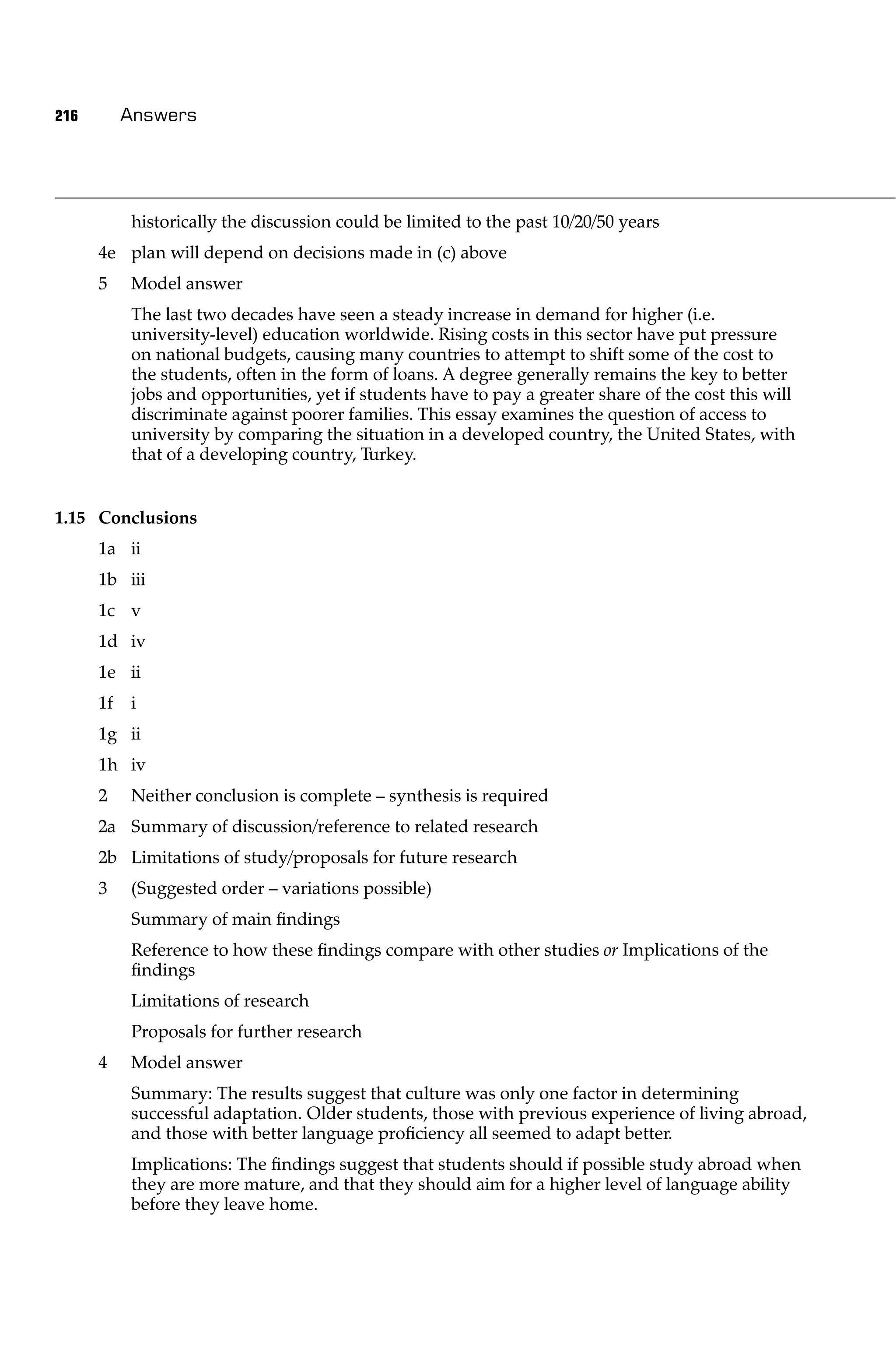 216        Answers




           historically the discussion could be limited to the past 10/20/50 years
      4e plan will depend on decisions made in (c) above
      5    Model answer
           The last two decades have seen a steady increase in demand for higher (i.e.
           university-level) education worldwide. Rising costs in this sector have put pressure
           on national budgets, causing many countries to attempt to shift some of the cost to
           the students, often in the form of loans. A degree generally remains the key to better
           jobs and opportunities, yet if students have to pay a greater share of the cost this will
           discriminate against poorer families. This essay examines the question of access to
           university by comparing the situation in a developed country, the United States, with
           that of a developing country, Turkey.


1.15 Conclusions
      1a ii
      1b iii
      1c v
      1d iv
      1e ii
      1f   i
      1g ii
      1h iv
      2    Neither conclusion is complete – synthesis is required
      2a Summary of discussion/reference to related research
      2b Limitations of study/proposals for future research
      3    (Suggested order – variations possible)
           Summary of main ﬁndings
           Reference to how these ﬁndings compare with other studies or Implications of the
           ﬁndings
           Limitations of research
           Proposals for further research
      4    Model answer
           Summary: The results suggest that culture was only one factor in determining
           successful adaptation. Older students, those with previous experience of living abroad,
           and those with better language proﬁciency all seemed to adapt better.
           Implications: The ﬁndings suggest that students should if possible study abroad when
           they are more mature, and that they should aim for a higher level of language ability
           before they leave home.
 