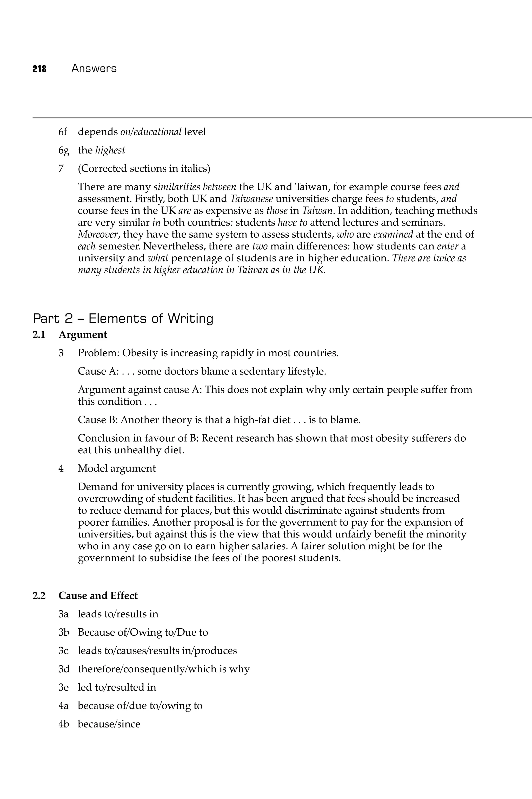 218        Answers




      6f   depends on/educational level
      6g the highest
      7    (Corrected sections in italics)
           There are many similarities between the UK and Taiwan, for example course fees and
           assessment. Firstly, both UK and Taiwanese universities charge fees to students, and
           course fees in the UK are as expensive as those in Taiwan. In addition, teaching methods
           are very similar in both countries: students have to attend lectures and seminars.
           Moreover, they have the same system to assess students, who are examined at the end of
           each semester. Nevertheless, there are two main differences: how students can enter a
           university and what percentage of students are in higher education. There are twice as
           many students in higher education in Taiwan as in the UK.



Part 2 – Elements of Writing
2.1   Argument
      3    Problem: Obesity is increasing rapidly in most countries.
           Cause A: . . . some doctors blame a sedentary lifestyle.
           Argument against cause A: This does not explain why only certain people suffer from
           this condition . . .
           Cause B: Another theory is that a high-fat diet . . . is to blame.
           Conclusion in favour of B: Recent research has shown that most obesity sufferers do
           eat this unhealthy diet.
      4    Model argument
           Demand for university places is currently growing, which frequently leads to
           overcrowding of student facilities. It has been argued that fees should be increased
           to reduce demand for places, but this would discriminate against students from
           poorer families. Another proposal is for the government to pay for the expansion of
           universities, but against this is the view that this would unfairly beneﬁt the minority
           who in any case go on to earn higher salaries. A fairer solution might be for the
           government to subsidise the fees of the poorest students.


2.2   Cause and Effect
      3a leads to/results in
      3b Because of/Owing to/Due to
      3c leads to/causes/results in/produces
      3d therefore/consequently/which is why
      3e led to/resulted in
      4a because of/due to/owing to
      4b because/since
 