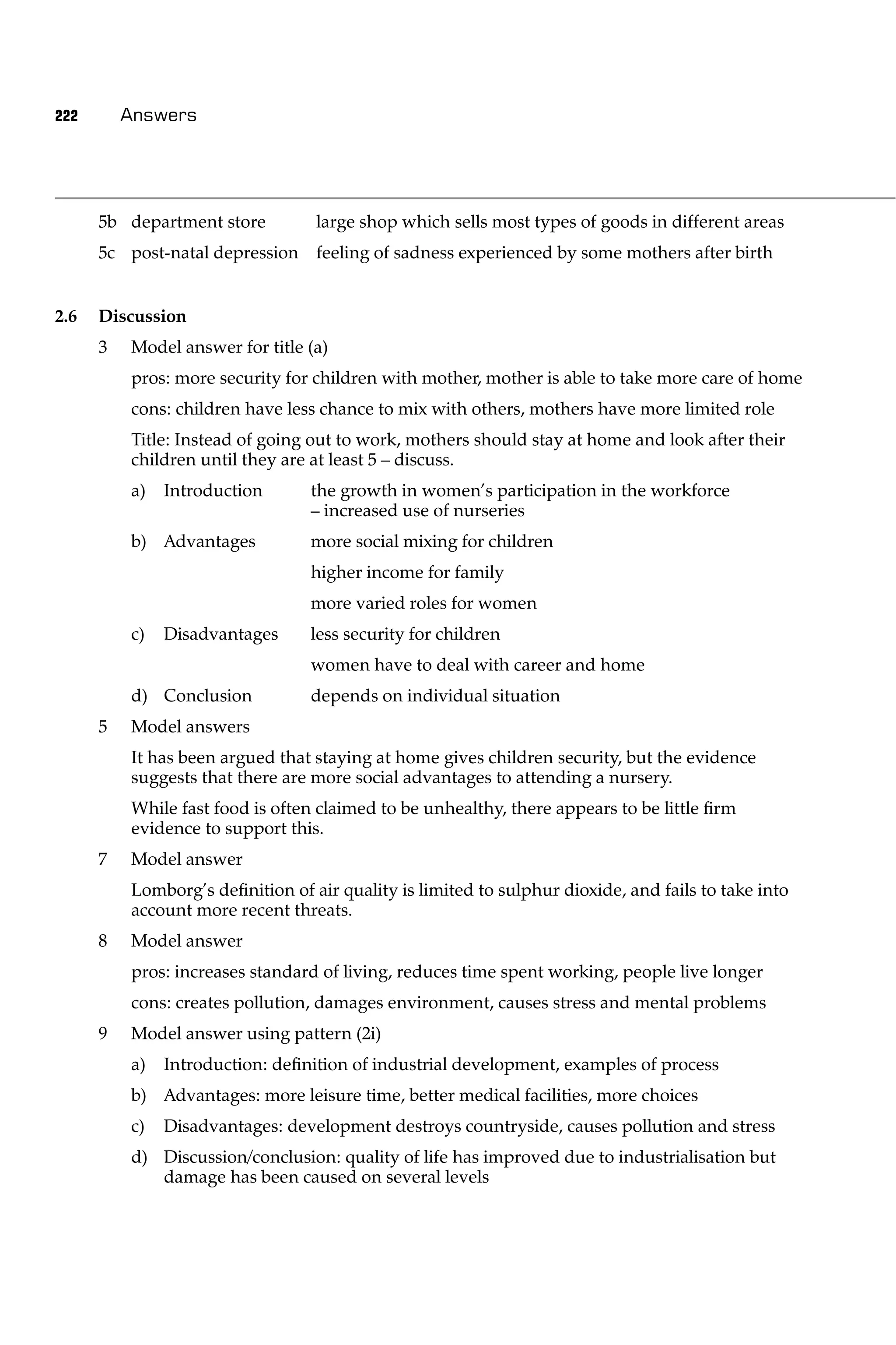 222       Answers




      5b department store         large shop which sells most types of goods in different areas
      5c post-natal depression feeling of sadness experienced by some mothers after birth


2.6   Discussion
      3   Model answer for title (a)
          pros: more security for children with mother, mother is able to take more care of home
          cons: children have less chance to mix with others, mothers have more limited role
          Title: Instead of going out to work, mothers should stay at home and look after their
          children until they are at least 5 – discuss.
          a)   Introduction       the growth in women’s participation in the workforce
                                  – increased use of nurseries
          b) Advantages           more social mixing for children
                                  higher income for family
                                  more varied roles for women
          c)   Disadvantages      less security for children
                                  women have to deal with career and home
          d) Conclusion           depends on individual situation
      5   Model answers
          It has been argued that staying at home gives children security, but the evidence
          suggests that there are more social advantages to attending a nursery.
          While fast food is often claimed to be unhealthy, there appears to be little ﬁrm
          evidence to support this.
      7   Model answer
          Lomborg’s deﬁnition of air quality is limited to sulphur dioxide, and fails to take into
          account more recent threats.
      8   Model answer
          pros: increases standard of living, reduces time spent working, people live longer
          cons: creates pollution, damages environment, causes stress and mental problems
      9   Model answer using pattern (2i)
          a)   Introduction: deﬁnition of industrial development, examples of process
          b) Advantages: more leisure time, better medical facilities, more choices
          c)   Disadvantages: development destroys countryside, causes pollution and stress
          d) Discussion/conclusion: quality of life has improved due to industrialisation but
             damage has been caused on several levels
 