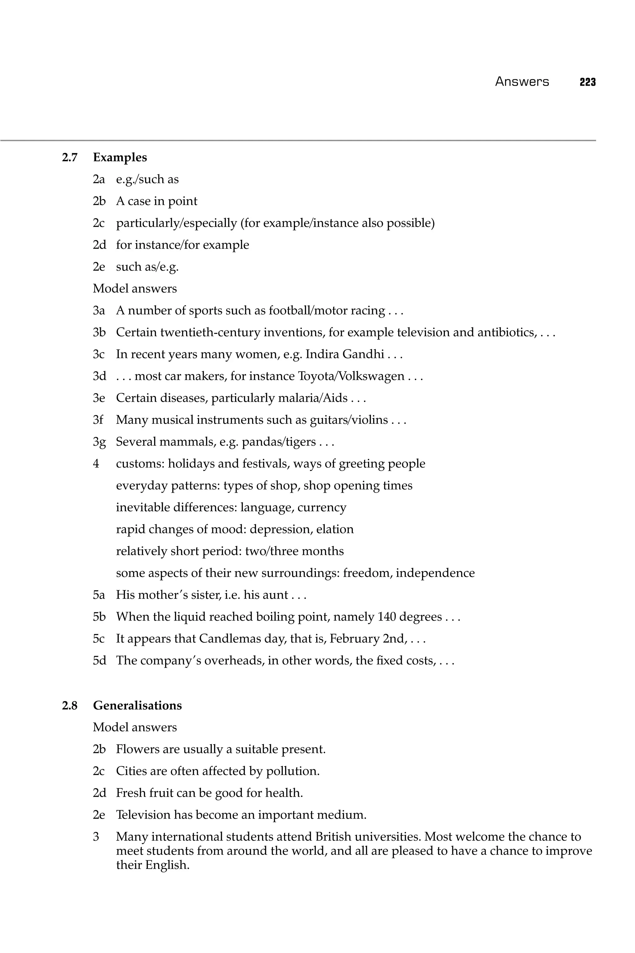 Answers        223




2.7   Examples
      2a e.g./such as
      2b A case in point
      2c particularly/especially (for example/instance also possible)
      2d for instance/for example
      2e such as/e.g.
      Model answers
      3a A number of sports such as football/motor racing . . .
      3b Certain twentieth-century inventions, for example television and antibiotics, . . .
      3c In recent years many women, e.g. Indira Gandhi . . .
      3d . . . most car makers, for instance Toyota/Volkswagen . . .
      3e Certain diseases, particularly malaria/Aids . . .
      3f   Many musical instruments such as guitars/violins . . .
      3g Several mammals, e.g. pandas/tigers . . .
      4    customs: holidays and festivals, ways of greeting people
           everyday patterns: types of shop, shop opening times
           inevitable differences: language, currency
           rapid changes of mood: depression, elation
           relatively short period: two/three months
           some aspects of their new surroundings: freedom, independence
      5a His mother’s sister, i.e. his aunt . . .
      5b When the liquid reached boiling point, namely 140 degrees . . .
      5c It appears that Candlemas day, that is, February 2nd, . . .
      5d The company’s overheads, in other words, the ﬁxed costs, . . .


2.8   Generalisations
      Model answers
      2b Flowers are usually a suitable present.
      2c Cities are often affected by pollution.
      2d Fresh fruit can be good for health.
      2e Television has become an important medium.
      3    Many international students attend British universities. Most welcome the chance to
           meet students from around the world, and all are pleased to have a chance to improve
           their English.
 