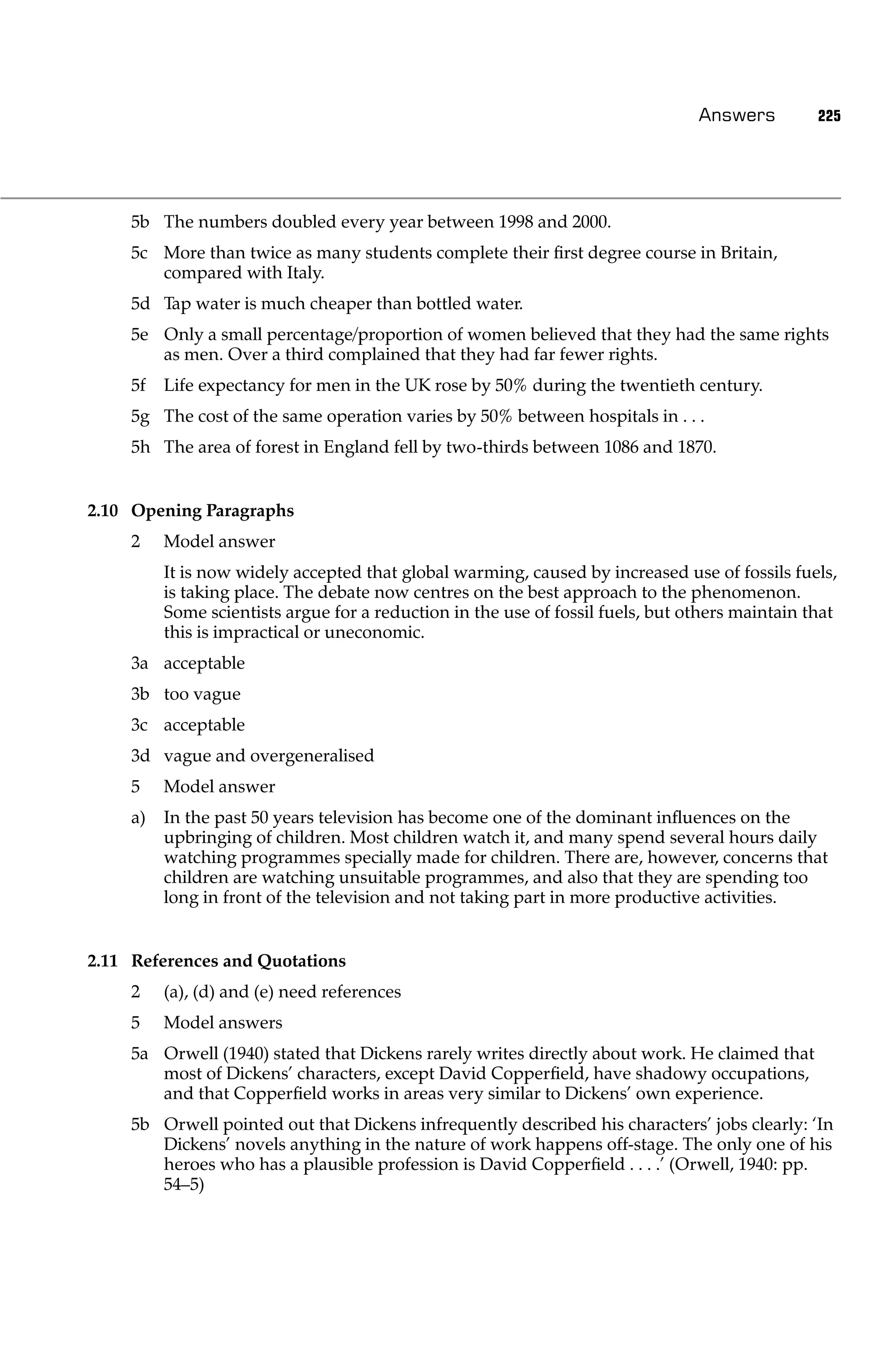 Answers         225




     5b The numbers doubled every year between 1998 and 2000.
     5c More than twice as many students complete their ﬁrst degree course in Britain,
        compared with Italy.
     5d Tap water is much cheaper than bottled water.
     5e Only a small percentage/proportion of women believed that they had the same rights
        as men. Over a third complained that they had far fewer rights.
     5f   Life expectancy for men in the UK rose by 50% during the twentieth century.
     5g The cost of the same operation varies by 50% between hospitals in . . .
     5h The area of forest in England fell by two-thirds between 1086 and 1870.


2.10 Opening Paragraphs
     2    Model answer
          It is now widely accepted that global warming, caused by increased use of fossils fuels,
          is taking place. The debate now centres on the best approach to the phenomenon.
          Some scientists argue for a reduction in the use of fossil fuels, but others maintain that
          this is impractical or uneconomic.
     3a acceptable
     3b too vague
     3c acceptable
     3d vague and overgeneralised
     5    Model answer
     a)   In the past 50 years television has become one of the dominant inﬂuences on the
          upbringing of children. Most children watch it, and many spend several hours daily
          watching programmes specially made for children. There are, however, concerns that
          children are watching unsuitable programmes, and also that they are spending too
          long in front of the television and not taking part in more productive activities.


2.11 References and Quotations
     2    (a), (d) and (e) need references
     5    Model answers
     5a Orwell (1940) stated that Dickens rarely writes directly about work. He claimed that
        most of Dickens’ characters, except David Copperﬁeld, have shadowy occupations,
        and that Copperﬁeld works in areas very similar to Dickens’ own experience.
     5b Orwell pointed out that Dickens infrequently described his characters’ jobs clearly: ‘In
        Dickens’ novels anything in the nature of work happens off-stage. The only one of his
        heroes who has a plausible profession is David Copperﬁeld . . . .’ (Orwell, 1940: pp.
        54–5)
 