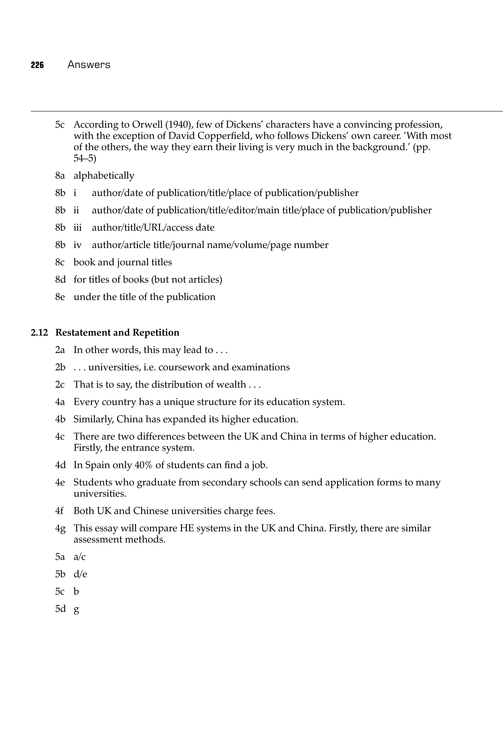 226        Answers




      5c According to Orwell (1940), few of Dickens’ characters have a convincing profession,
         with the exception of David Copperﬁeld, who follows Dickens’ own career. ‘With most
         of the others, the way they earn their living is very much in the background.’ (pp.
         54–5)
      8a alphabetically
      8b i     author/date of publication/title/place of publication/publisher
      8b ii    author/date of publication/title/editor/main title/place of publication/publisher
      8b iii   author/title/URL/access date
      8b iv    author/article title/journal name/volume/page number
      8c book and journal titles
      8d for titles of books (but not articles)
      8e under the title of the publication


2.12 Restatement and Repetition
      2a In other words, this may lead to . . .
      2b . . . universities, i.e. coursework and examinations
      2c That is to say, the distribution of wealth . . .
      4a Every country has a unique structure for its education system.
      4b Similarly, China has expanded its higher education.
      4c There are two differences between the UK and China in terms of higher education.
         Firstly, the entrance system.
      4d In Spain only 40% of students can ﬁnd a job.
      4e Students who graduate from secondary schools can send application forms to many
         universities.
      4f   Both UK and Chinese universities charge fees.
      4g This essay will compare HE systems in the UK and China. Firstly, there are similar
         assessment methods.
      5a a/c
      5b d/e
      5c b
      5d g
 
