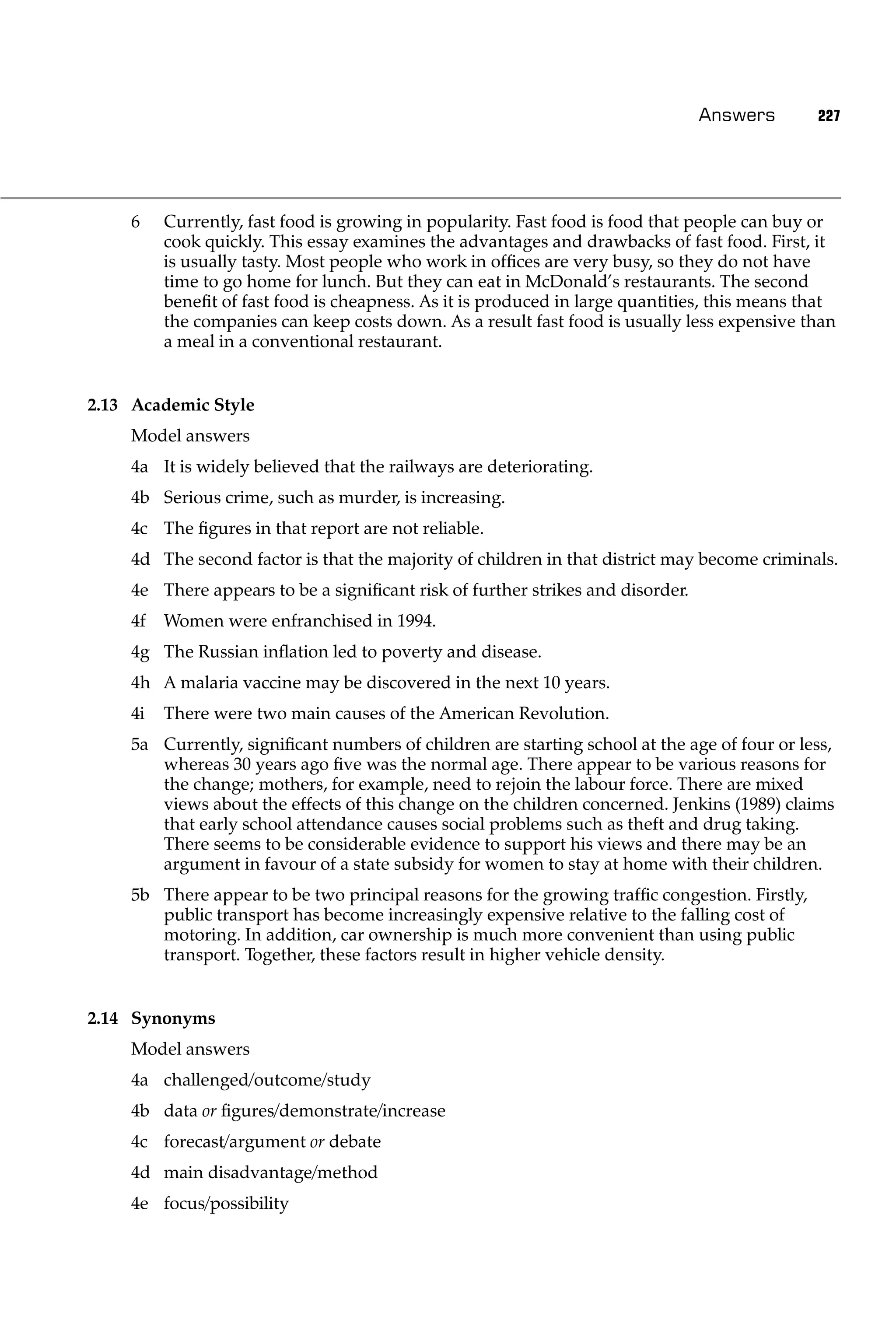 Answers       227




    6    Currently, fast food is growing in popularity. Fast food is food that people can buy or
         cook quickly. This essay examines the advantages and drawbacks of fast food. First, it
         is usually tasty. Most people who work in ofﬁces are very busy, so they do not have
         time to go home for lunch. But they can eat in McDonald’s restaurants. The second
         beneﬁt of fast food is cheapness. As it is produced in large quantities, this means that
         the companies can keep costs down. As a result fast food is usually less expensive than
         a meal in a conventional restaurant.


2.13 Academic Style
    Model answers
    4a It is widely believed that the railways are deteriorating.
    4b Serious crime, such as murder, is increasing.
    4c The ﬁgures in that report are not reliable.
    4d The second factor is that the majority of children in that district may become criminals.
    4e There appears to be a signiﬁcant risk of further strikes and disorder.
    4f   Women were enfranchised in 1994.
    4g The Russian inﬂation led to poverty and disease.
    4h A malaria vaccine may be discovered in the next 10 years.
    4i   There were two main causes of the American Revolution.
    5a Currently, signiﬁcant numbers of children are starting school at the age of four or less,
       whereas 30 years ago ﬁve was the normal age. There appear to be various reasons for
       the change; mothers, for example, need to rejoin the labour force. There are mixed
       views about the effects of this change on the children concerned. Jenkins (1989) claims
       that early school attendance causes social problems such as theft and drug taking.
       There seems to be considerable evidence to support his views and there may be an
       argument in favour of a state subsidy for women to stay at home with their children.
    5b There appear to be two principal reasons for the growing trafﬁc congestion. Firstly,
       public transport has become increasingly expensive relative to the falling cost of
       motoring. In addition, car ownership is much more convenient than using public
       transport. Together, these factors result in higher vehicle density.


2.14 Synonyms
    Model answers
    4a challenged/outcome/study
    4b data or ﬁgures/demonstrate/increase
    4c forecast/argument or debate
    4d main disadvantage/method
    4e focus/possibility
 