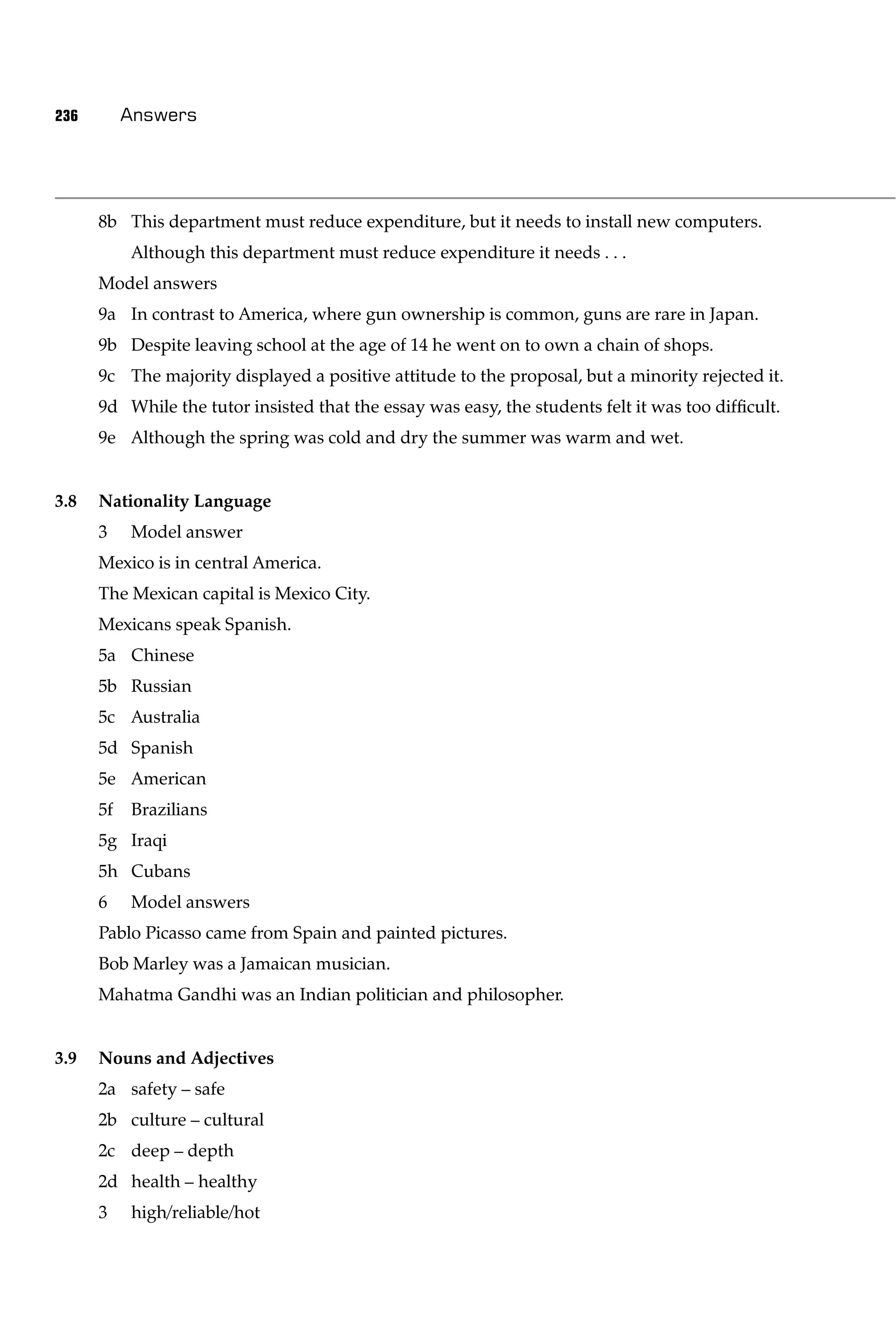 236        Answers




      8b This department must reduce expenditure, but it needs to install new computers.
           Although this department must reduce expenditure it needs . . .
      Model answers
      9a In contrast to America, where gun ownership is common, guns are rare in Japan.
      9b Despite leaving school at the age of 14 he went on to own a chain of shops.
      9c The majority displayed a positive attitude to the proposal, but a minority rejected it.
      9d While the tutor insisted that the essay was easy, the students felt it was too difﬁcult.
      9e Although the spring was cold and dry the summer was warm and wet.


3.8   Nationality Language
      3    Model answer
      Mexico is in central America.
      The Mexican capital is Mexico City.
      Mexicans speak Spanish.
      5a Chinese
      5b Russian
      5c Australia
      5d Spanish
      5e American
      5f   Brazilians
      5g Iraqi
      5h Cubans
      6    Model answers
      Pablo Picasso came from Spain and painted pictures.
      Bob Marley was a Jamaican musician.
      Mahatma Gandhi was an Indian politician and philosopher.


3.9   Nouns and Adjectives
      2a safety – safe
      2b culture – cultural
      2c deep – depth
      2d health – healthy
      3    high/reliable/hot
 