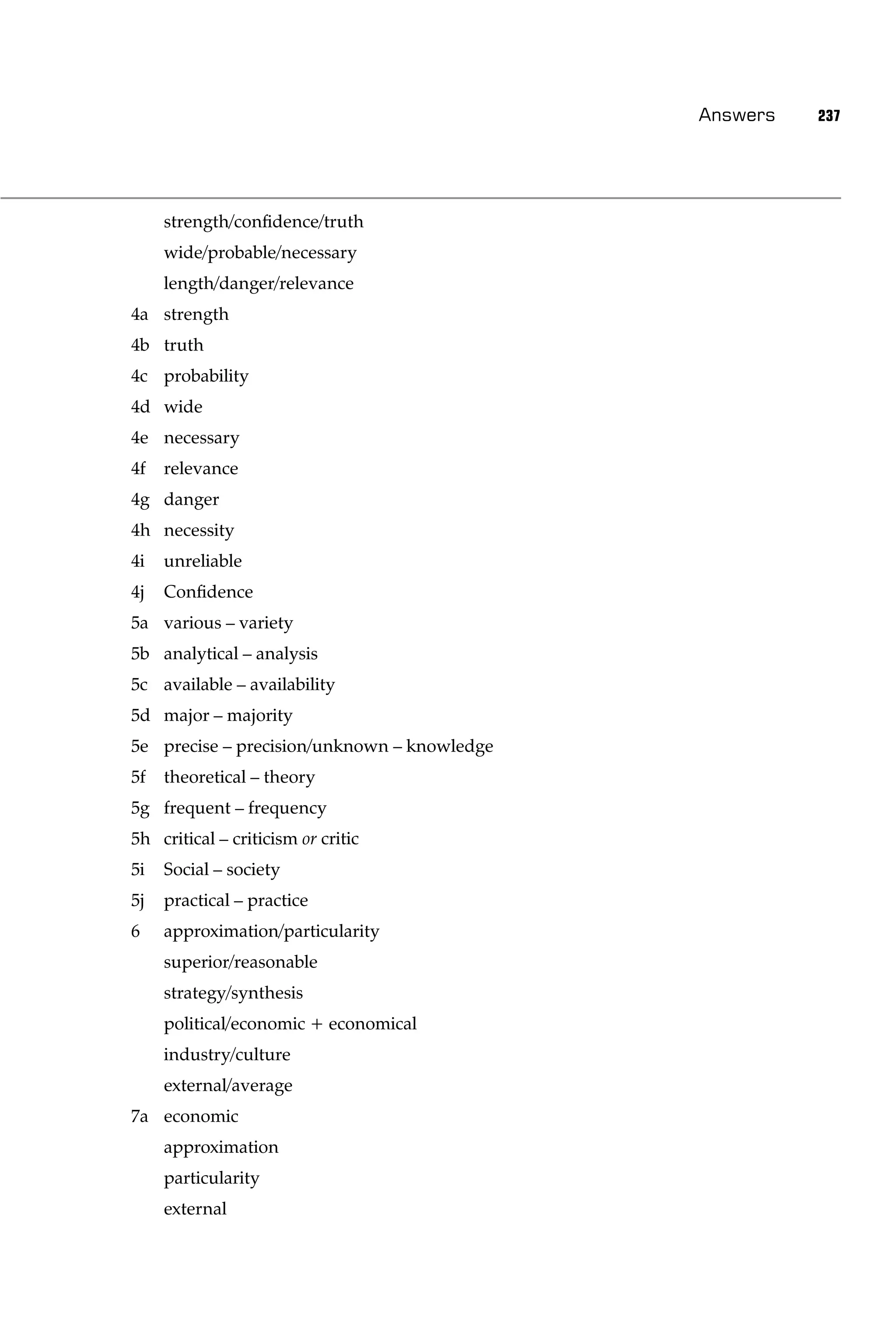 Answers   237




     strength/conﬁdence/truth
     wide/probable/necessary
     length/danger/relevance
4a strength
4b truth
4c probability
4d wide
4e necessary
4f   relevance
4g danger
4h necessity
4i   unreliable
4j   Conﬁdence
5a various – variety
5b analytical – analysis
5c available – availability
5d major – majority
5e precise – precision/unknown – knowledge
5f   theoretical – theory
5g frequent – frequency
5h critical – criticism or critic
5i   Social – society
5j   practical – practice
6    approximation/particularity
     superior/reasonable
     strategy/synthesis
     political/economic + economical
     industry/culture
     external/average
7a economic
     approximation
     particularity
     external
 