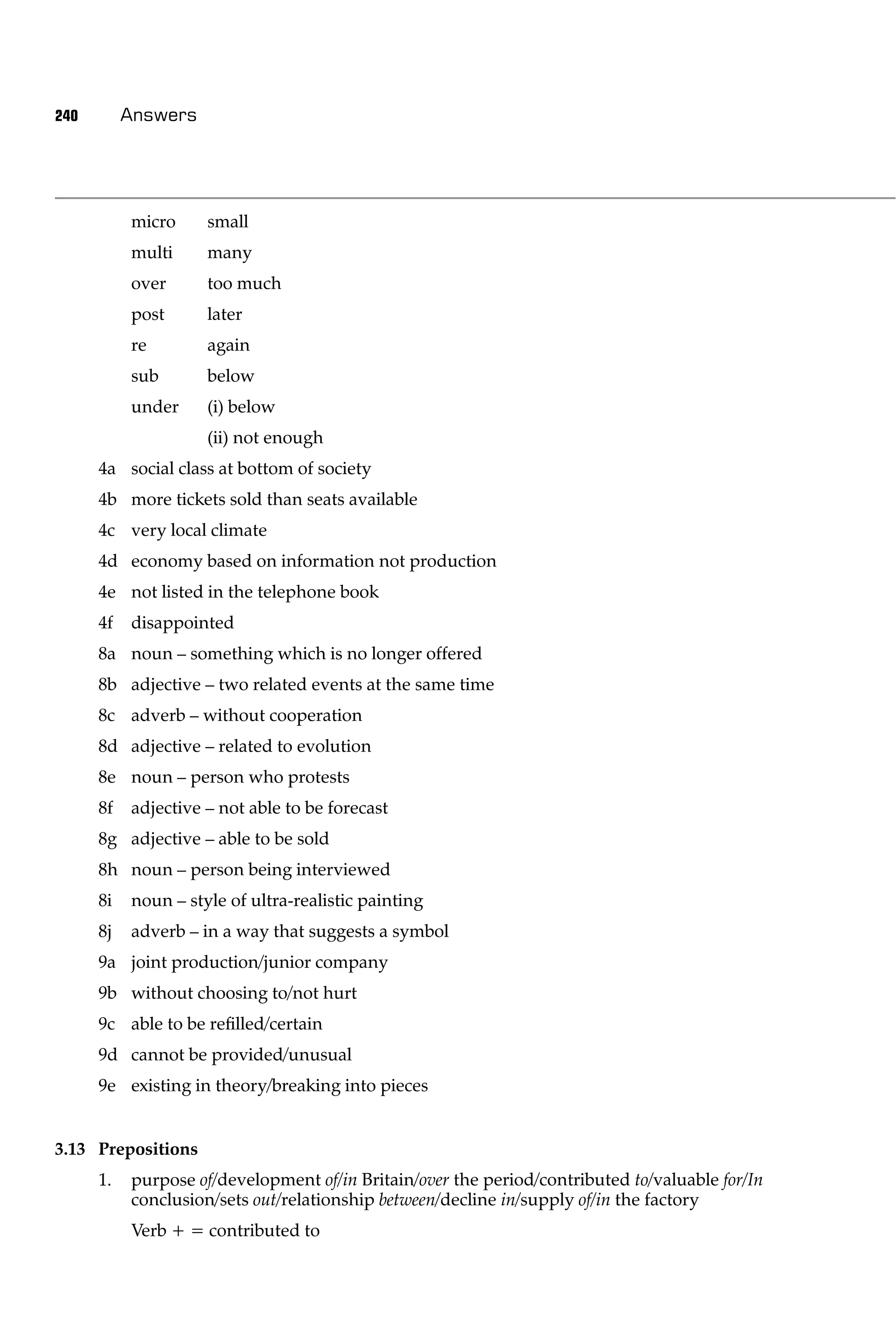 240        Answers




           micro     small
           multi     many
           over      too much
           post      later
           re        again
           sub       below
           under     (i) below
                     (ii) not enough
      4a social class at bottom of society
      4b more tickets sold than seats available
      4c very local climate
      4d economy based on information not production
      4e not listed in the telephone book
      4f   disappointed
      8a noun – something which is no longer offered
      8b adjective – two related events at the same time
      8c adverb – without cooperation
      8d adjective – related to evolution
      8e noun – person who protests
      8f   adjective – not able to be forecast
      8g adjective – able to be sold
      8h noun – person being interviewed
      8i   noun – style of ultra-realistic painting
      8j   adverb – in a way that suggests a symbol
      9a joint production/junior company
      9b without choosing to/not hurt
      9c able to be reﬁlled/certain
      9d cannot be provided/unusual
      9e existing in theory/breaking into pieces


3.13 Prepositions
      1.   purpose of/development of/in Britain/over the period/contributed to/valuable for/In
           conclusion/sets out/relationship between/decline in/supply of/in the factory
           Verb + = contributed to
 