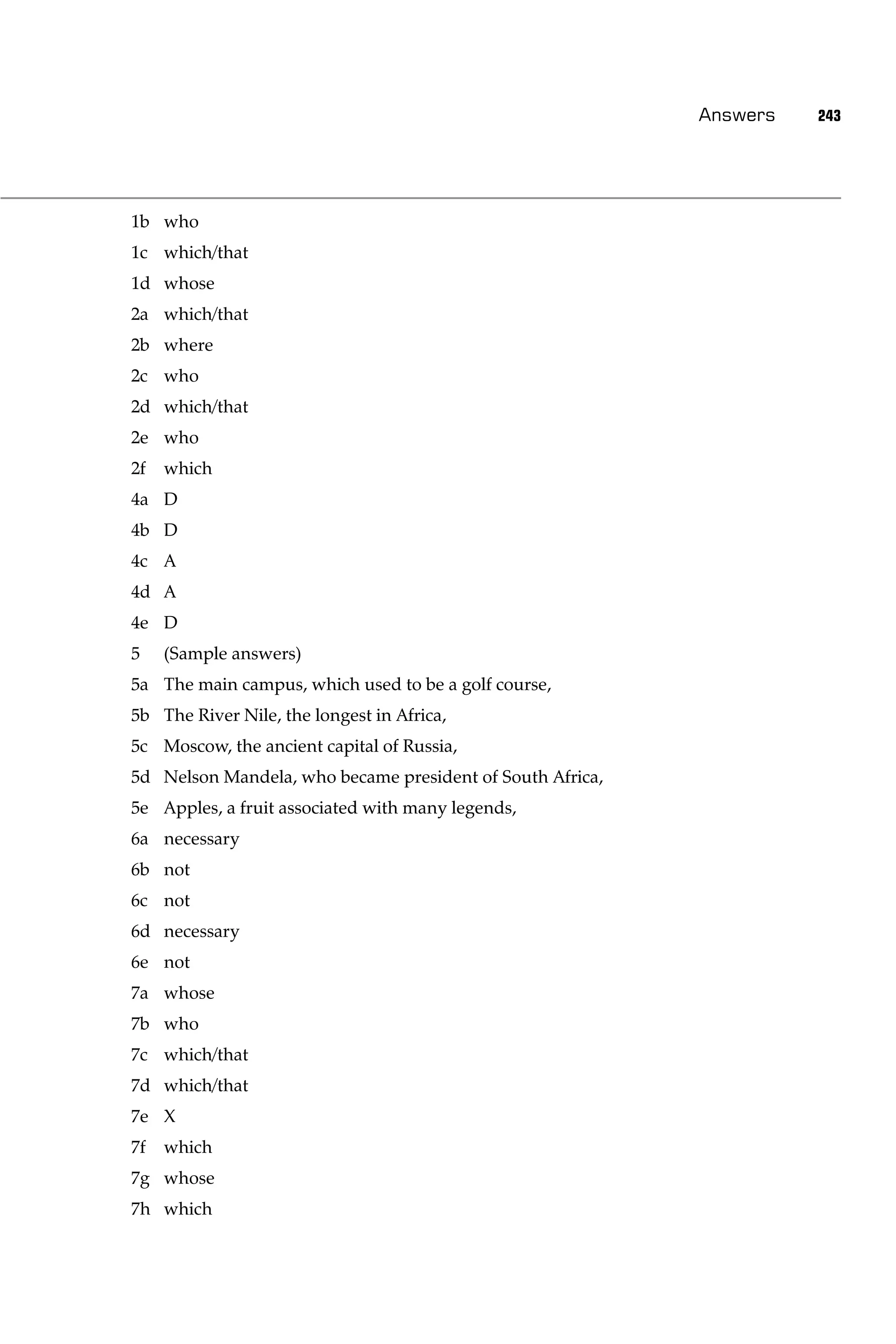 Answers   243




1b who
1c which/that
1d whose
2a which/that
2b where
2c who
2d which/that
2e who
2f   which
4a D
4b D
4c A
4d A
4e D
5    (Sample answers)
5a The main campus, which used to be a golf course,
5b The River Nile, the longest in Africa,
5c Moscow, the ancient capital of Russia,
5d Nelson Mandela, who became president of South Africa,
5e Apples, a fruit associated with many legends,
6a necessary
6b not
6c not
6d necessary
6e not
7a whose
7b who
7c which/that
7d which/that
7e X
7f   which
7g whose
7h which
 