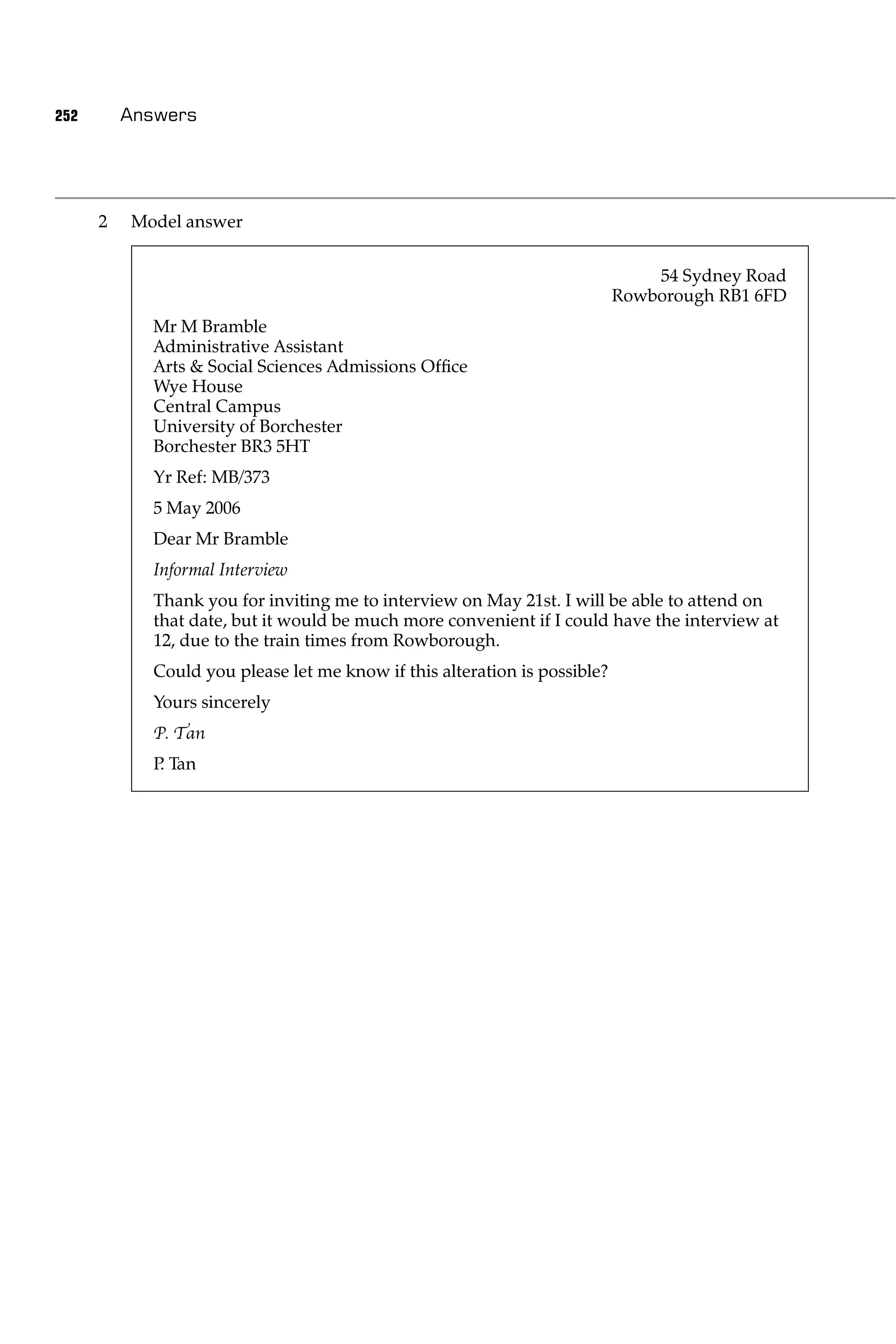 252       Answers




      2   Model answer


                                                                                54 Sydney Road
                                                                            Rowborough RB1 6FD
             Mr M Bramble
             Administrative Assistant
             Arts & Social Sciences Admissions Ofﬁce
             Wye House
             Central Campus
             University of Borchester
             Borchester BR3 5HT
             Yr Ref: MB/373
             5 May 2006
             Dear Mr Bramble
             Informal Interview
             Thank you for inviting me to interview on May 21st. I will be able to attend on
             that date, but it would be much more convenient if I could have the interview at
             12, due to the train times from Rowborough.
             Could you please let me know if this alteration is possible?
             Yours sincerely
             P. Tan
             P Tan
              .
 