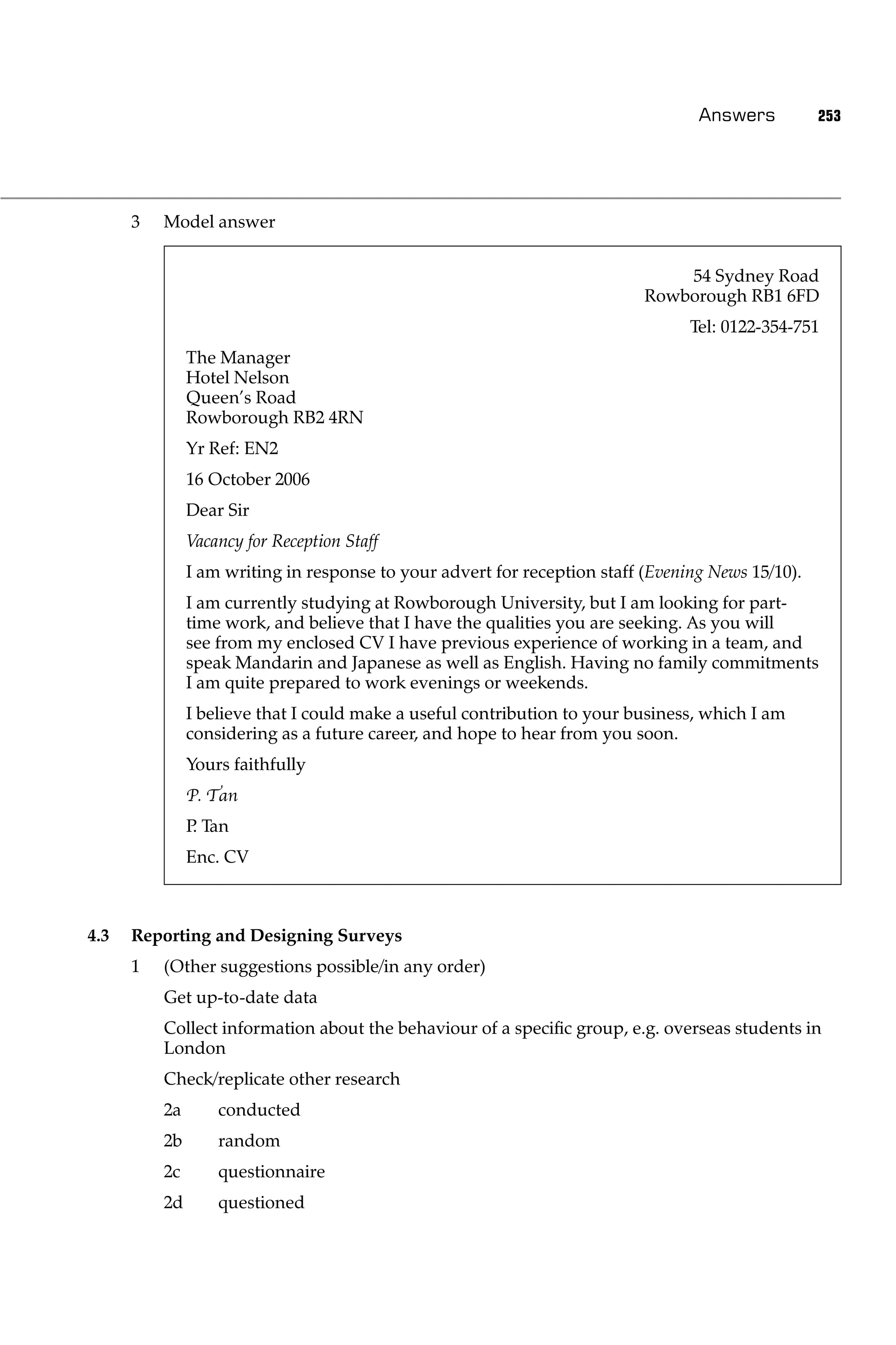 Answers          253




      3   Model answer


                                                                               54 Sydney Road
                                                                           Rowborough RB1 6FD
                                                                                 Tel: 0122-354-751
               The Manager
               Hotel Nelson
               Queen’s Road
               Rowborough RB2 4RN
               Yr Ref: EN2
               16 October 2006
               Dear Sir
               Vacancy for Reception Staff
               I am writing in response to your advert for reception staff (Evening News 15/10).
               I am currently studying at Rowborough University, but I am looking for part-
               time work, and believe that I have the qualities you are seeking. As you will
               see from my enclosed CV I have previous experience of working in a team, and
               speak Mandarin and Japanese as well as English. Having no family commitments
               I am quite prepared to work evenings or weekends.
               I believe that I could make a useful contribution to your business, which I am
               considering as a future career, and hope to hear from you soon.
               Yours faithfully
               P. Tan
               P Tan
                .
               Enc. CV



4.3   Reporting and Designing Surveys
      1   (Other suggestions possible/in any order)
          Get up-to-date data
          Collect information about the behaviour of a speciﬁc group, e.g. overseas students in
          London
          Check/replicate other research
          2a       conducted
          2b       random
          2c       questionnaire
          2d       questioned
 